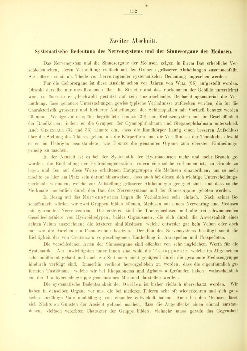 Zweiter Abschnitt. Systematische Bedeutung des Nervensystems und der Sinnesorgane der Medusen. Das Nervensystem lind die Sinnesorgane der Medusen zeigen in ihrem Bau erhebliche Ver- schiedenheiten, deren Verbreitung vielfach mit den Grenzen grösserer Abteilungen zusammcnfällt. Sie müssen somit als Theile von hervorragender systematischer Bedeutung angesehen werden. Für die Gehörorgane ist diese Ansicht schon vor Jahren von Will (86) aufgestellt worden. Obwohl derselbe nur unvollkommen über die Structur und das Vorkommen der Gebilde unterrichtet war, so äusserte er gleichwohl gestützt auf sein unzureichendes Beobachtungsmaterial die Ver- mutung, dass genauere Untersuchungen gewiss typische Verhältnisse aufdecken würden, die für die Charakteristik grösserer und kleinerer Abtheilungen der Schirmquallcn mit Vorteil benutzt werden könnten. Wenige Jahre später begründete Forbes (29) sein Medusensystem auf die Beschatfenhcit der Randkörper, indem er die Gruppen der Gymnophthalmata und Steganophthalmata unterschied. Auch Gegenbaur (32 und 33) räumte ein, dass die Randkörper häufig einen besseren Aufschluss über die Stellung des Thieres geben, als die Körperform und die Verhältnisse der Tentakeln, obwohl er es im Uebrigen beanstandete, wie Forbes die genannten Organe zum obersten Einfheilungs- princip zu machen. In der Neuzeit ist es bei der Systematik der Ilydromedusen mehr und mehr Brauch ge- worden, die Einteilung der Hydroidengeneration, sofern eine solche vorhanden ist, zu Grunde zu legen und den auf diese Weise erhaltenen Hauptgruppen die Medusen einzuordnen; um so mehr möchte es hier am Platz sein darauf hinzuweisen, dass auch bei diesen sich wichtige Unterscheidungs- merkmale vorfinden, welche zur Aufstellung grösserer Abtheilungen geeignet sind, und dass solche Merkmale namentlich durch den Bau des Nervensystems und der Sinnesorgane geboten werden. In Bezug auf das Nervensystem liegen die Verhältnisse sehr einfach. Nach seiner Be- schaffenheit würden wir zwei Gruppen bilden können, Medusen mit einem Nervenring und Medusen mit getrennten Nervencentren. Die ersteren sind die Trachymedusen und alle frei schwimmenden Geschlechtstliiere von Hydroidpolypen, beides Organismen, die sich durch die Anwesenheit eines ächten Velum auszeichnen; die letzteren sind Medusen, welche entweder gar kein Velum oder doch nur wie die Aurelien ein Pseudovelum besitzen. Der Bau des Nervensystems bestätigt somit die Richtigkeit der von Gegenbaur vorgeschlagenen Einteilung in Acraspeden und Craspedoten. Die verschiedenen Arten der Sinnesorgane sind offenbar von sehr ungleichem Werth für die Systematik. Am unwichtigsten unter ihnen sind wohl die Tastapparate, welche im Allgemeinen sehr indifferent gebaut und auch zur Zeit noch nicht genügend durch die gesammte Medusengruppe hindurch verfolgt sind. Immerhin verdient hervorgehoben zu werden, dass die eigenthümlich ge- formten Tastkämme, welche wir bei Rhopalonema und Aglaura aufgefunden haben, wahrscheinlich ein der Tracliynemidengruppe gemeinsames Merkmal darstellen werden. Die systematische Bedeutsamkeit der Ocellen ist bisher vielfach überschätzt worden. Wir haben in denselben Organe vor uns, die bei niederen Thieren sehr oft wiederkehren und sich ganz sicher unzählige Male unabhängig von einander entwickelt haben. Auch bei den Medusen lässt sich Nichts zu Gunsten der Ansicht geltend machen, dass die Augenflecke einen einmal entstan- denen, vielfach vererbten Charakter der Gruppe bilden, vielmehr muss gerade das Gegentheil