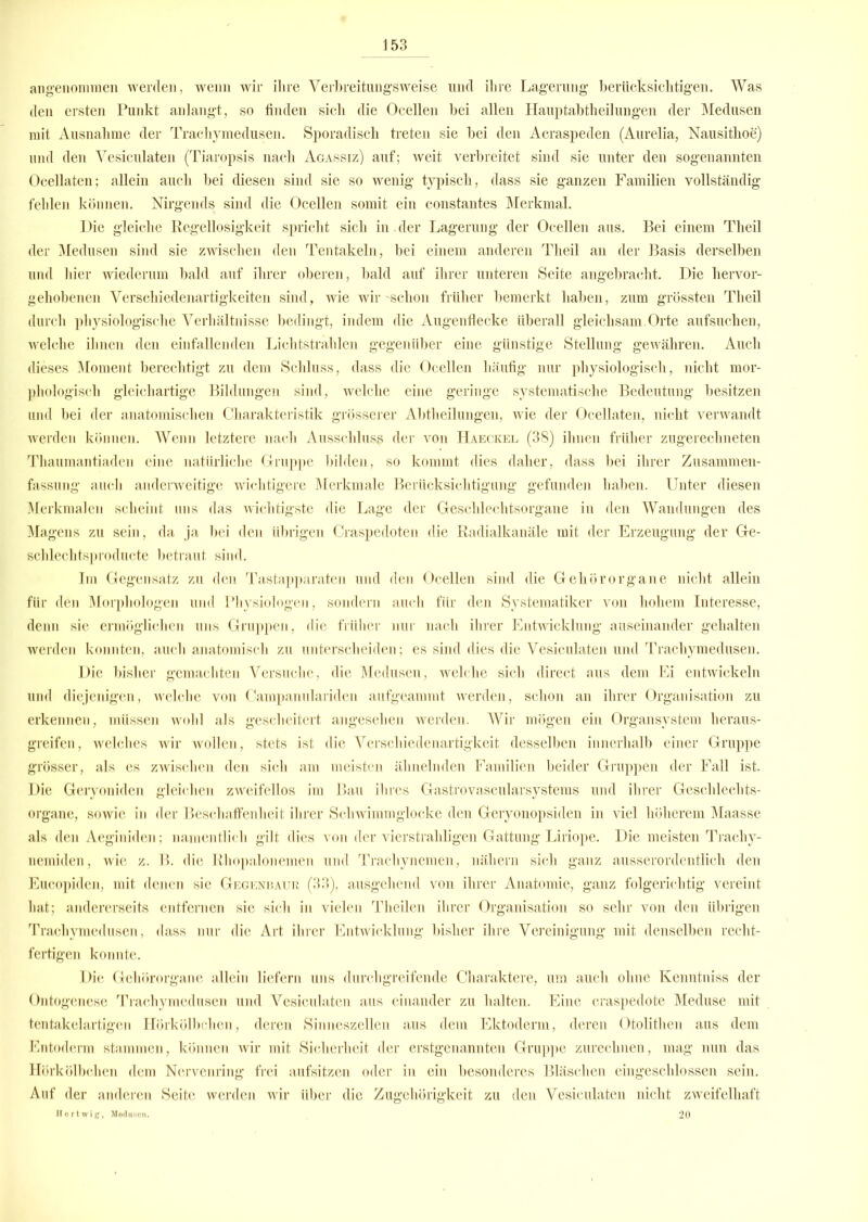 angenommen werden, wenn wir ihre Verbreitungs'weise lind ihre Lagerung berücksichtigen. Was den ersten Punkt anlangt, so finden sich die Ocellen bei allen Hauptabtheilungen der Medusen mit Ausnahme der Trachymedusen. Sporadisch treten sie bei den Acraspeden (Aurelia, Nausithoe) und den Vesiculaten (Tiaropsis nach Agassiz) auf; weit verbreitet sind sie unter den sogenannten Oeellaten; allein auch bei diesen sind sie so wenig typisch, dass sie ganzen Familien vollständig fehlen können. Nirgends sind die Ocellen somit ein constantes Merkmal. Die gleiche Regellosigkeit spricht sich in der Lagerung der Ocellen aus. Bei einem Theil der Medusen sind sie zwischen den Tentakeln, bei einem anderen Theil an der Basis derselben und hier wiederum bald auf ihrer oberen, bald auf ihrer unteren Seite angebracht. Die hervor- gehobenen Verschiedenartigkeiten sind, wie wir -schon früher bemerkt haben, zum grössten Theil durch physiologische Verhältnisse bedingt, indem die Augenflecke überall gleichsam.Orte aufsuchen, welche ihnen den einfallenden Lichtstrahlen gegenüber eine günstige Stellung gewähren. Auch dieses Moment berechtigt zu dem Schluss, dass die Ocellen häufig nur physiologisch, nicht mor- phologisch gleichartige Bildungen sind, welche eine geringe systematische Bedeutung besitzen und bei der anatomischen Charakteristik grösserer Abtheilungen, wie der Oeellaten, nicht verwandt werden können. Wenn letztere nach Ausschluss der von Haeckel (38) ihnen früher zugerechneten Thaumantiaden eine natürliche Gruppe bilden, so kommt dies daher, dass bei ihrer Zusammen- fassung auch anderweitige wichtigere Merkmale Berücksichtigung gefunden haben. Unter diesen Merkmalen scheint uns das wichtigste die Lage der Geschlechtsorgane in den Wandungen des Magens zu sein, da ja bei den übrigen Craspedoten die Radialkanäle mit der Erzeugung der Ge- schlechtsproducte betraut sind. Im Gegensatz zu den Tastapparaten und den Ocellen sind die Gehörorgane nicht allein für den Morphologen und Physiologen, sondern auch für den Systematiker von hohem Interesse, denn sie ermöglichen uns Gruppen, die früher nur nach ihrer Entwicklung auseinander gehalten werden konnten, auch anatomisch zu unterscheiden; es sind dies die Vesiculaten und Trachymedusen. Die bisher gemachten Versuche, die Medusen, welche sich direct aus dem Ei entwickeln und diejenigen, welche von Campanulariden aufgeammt werden, schon an ihrer Organisation zu erkennen, müssen wohl als gescheitert angesehen werden. Wir mögen ein Organsystem heraus- greifen, welches wir wollen, stets ist die Verschiedenartigkeit desselben innerhalb einer Gruppe grösser, als es zwischen den sich am meisten ähnelnden Familien beider Gruppen der Fall ist. Die Geryoniden gleichen zweifellos im Bau ihres Gastrovascularsystems und ihrer Geschlechts- organe, sowie in der Beschaffenheit ihrer Schwimmglocke den Geryonopsiden in viel höherem Maasse als den Aeginiden; namentlich gilt dies von der vierstraliligen Gattung Liriope. Die meisten Trachy- nemiden, wie z. B. die Rhopalonemen und Trachynemen, nähern sich ganz ausserordentlich den Eucopiden, mit denen sie Gegenbaur (33), ausgehend von ihrer Anatomie, ganz folgerichtig vereint hat; andererseits entfernen sie sich in vielen Theilen ihrer Organisation so sehr von den übrigen Trachymedusen, dass nur die Art ihrer Entwicklung bisher ihre Vereinigung mit denselben recht- fertigen konnte. Die Gehörorgane allein liefern uns durchgreifende Charaktere, um auch ohne Kenntniss der Ontogenese Trachymedusen und Vesiculaten aus einander zu halten. Eine craspedote Meduse mit tentakelartigen Hörkölbchen, deren Sinneszellen aus dem Ektoderm, deren Otolithen aus dem Entoderm stammen, können wir mit Sicherheit der erstgenannten Gruppe zurechnen, mag nun das Hörkölbchen dem Nervenring frei aufsitzen oder in ein besonderes Bläschen eingeschlossen sein. Auf der anderen Seite werden wir über die Zugehörigkeit zu den Vesiculaten nicht zweifelhaft Hertwig, Moduson. 20