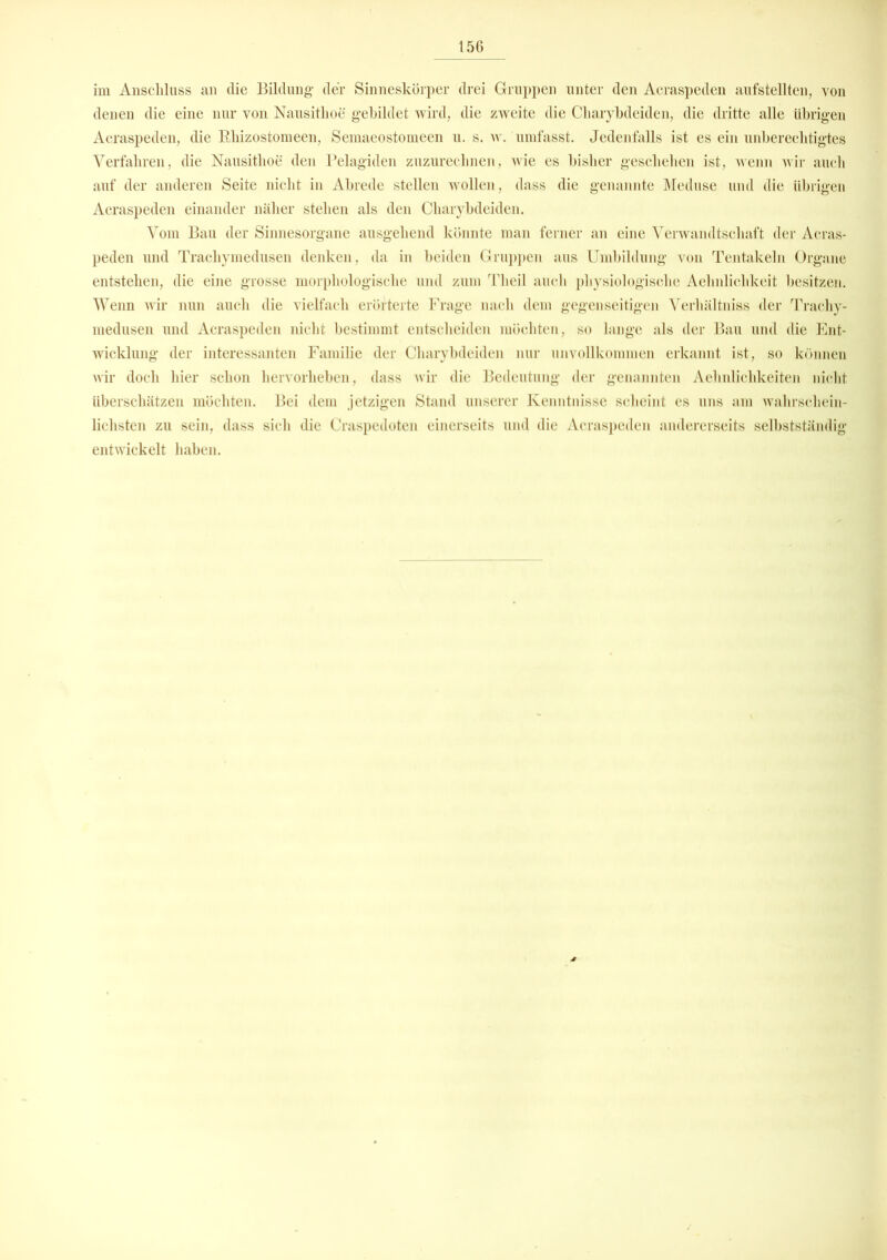 im Anschluss an clie Bildung- der Sinneskörper drei Gruppen unter den Aeraspeden aufstellten, von denen die eine nur von Nausithoe gebildet wird, die zweite die Cliarybdeiden, die dritte alle übrigen Aeraspeden, die Rhizostomeen, Semaeostomeen u. s. w. umfasst. Jedenfalls ist es ein unberechtigtes Verfahren, die Nausithoe den Pelagiden zuzurechnen, wie es bisher geschehen ist, wenn wir auch auf der anderen Seite nicht in Abrede stellen wollen, dass die genannte Meduse und die übrigen Aeraspeden einander näher stehen als den Cliarybdeiden. Vom Bau der Sinnesorgane ausgehend könnte man ferner an eine Verwandtschaft der Acras- peden und Trachymedusen denken, da in beiden Gruppen aus Umbildung von Tentakeln Organe entstehen, die eine grosse morphologische und zum Theil auch physiologische Aehnlichkeit besitzen. Wenn wir nun auch die vielfach erörterte Frage nach dem gegenseitigen Verhältniss der Trachy- medusen und Aeraspeden nicht bestimmt entscheiden möchten, so lange als der Bau und die Ent- wicklung der interessanten Familie der Cliarybdeiden nur unvollkommen erkannt ist, so können wir doch hier schon hervorheben, dass wir die Bedeutung der genannten Aelmlichkeiten nicht überschätzen möchten. Bei dem jetzigen Stand unserer Kenntnisse scheint es uns am wahrschein- lichsten zu sein, dass sich die Craspedoten einerseits und die Aeraspeden andererseits selbstständig- entwickelt haben.