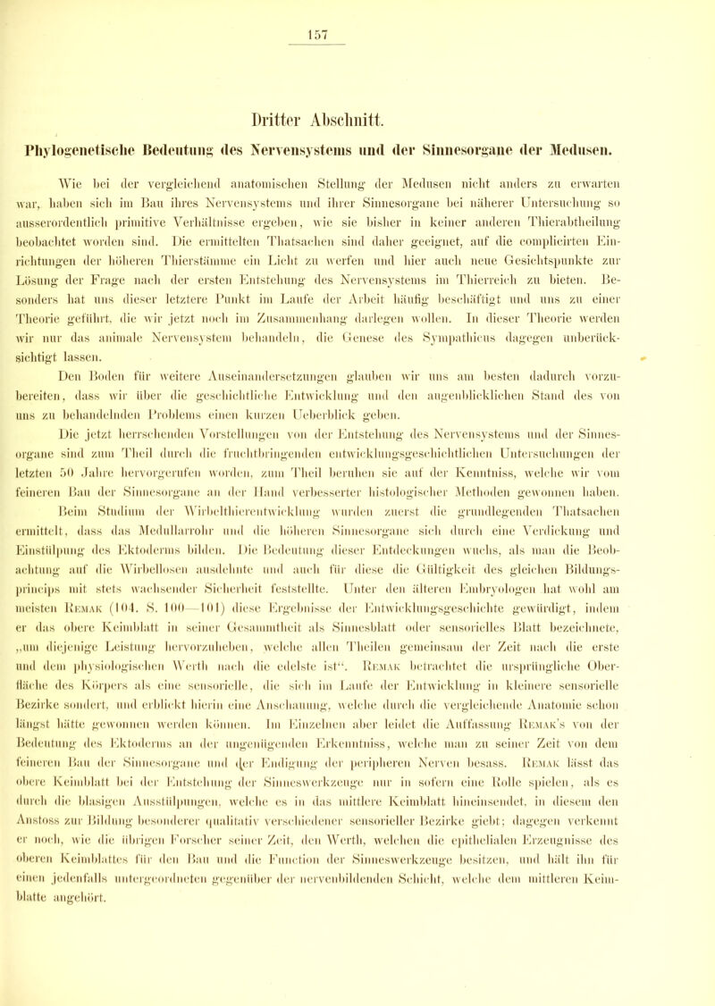 Dritter Abschnitt. Phylogenetische Bedeutung des Nervensystems und der Sinnesorgane der Medusen. Wie bei der vergleichend anatomischen Stellung der Medusen nicht anders zu erwarten war, haben sich im Bau ihres Nervensystems und ihrer Sinnesorgane bei näherer Untersuchung so ausserordentlich primitive Verhältnisse ergeben, wie sie bisher in keiner anderen Thierabtheilung beobachtet worden sind. Die ermittelten Tliatsachen sind daher geeignet, auf die complieirten Ein- richtungen der höheren Thierstämme ein Licht zu werfen und hier auch neue Gesichtspunkte zur Lösung der Frage nach der ersten Entstehung des Nervensystems im Thierreich zu bieten. Be- sonders hat uns dieser letztere Punkt im Laufe der Arbeit häufig beschäftigt und uns zu einer Theorie geführt, die wir jetzt noch im Zusammenhang darlegen wollen. In dieser Theorie werden wir nur das animale Nervensystem behandeln, die Genese des Sympathicus dagegen unberück- sichtigt lassen. Den Boden für weitere Auseinandersetzungen glauben wir uns am besten dadurch vorzu- bereiten, dass wir über die geschichtliche Entwicklung und den augenblicklichen Stand des von uns zu behandelnden Problems einen kurzen Ueberblick geben. Die jetzt herrschenden Vorstellungen von der Entstehung des Nervensystems und der Sinnes- organe sind zum Theil durch die fruchtbringenden entwicklungsgeschichtlichen Untersuchungen der letzten 50 Jahre hervorgerufen worden, zum Theil beruhen sie auf der Kenntniss, welche wir vom feineren Bau der Sinnesorgane an der Hand verbesserter histologischer Methoden gewonnen haben. Beim Studium der Wirbelthierentwicklung wurden zuerst die grundlegenden Thatsachen ermittelt, dass das Medullarrohr und die höheren Sinnesorgane sich durch eine Verdickung und Einstülpung des Ektoderms bilden. Die Bedeutung dieser Entdeckungen wuchs, als man die Beob- achtung auf die Wirbellosen ausdehnte und auch für diese die Gültigkeit des gleichen Bildungs- princips mit stets wachsender Sicherheit feststellte. Unter den älteren Embryologen hat wohl am meisten Remak (104. S. 100—101) diese Ergebnisse der Entwicklungsgeschichte gewürdigt, indem er das obere Keimblatt in seiner Gesammtlieit als Sinnesblatt oder sensorielles Blatt bezeichnete, „um diejenige Leistung hervorzuheben, welche allen Theilen gemeinsam der Zeit nach die erste und dem physiologischen Werth nach die edelste ist“. Remak betrachtet die ursprüngliche Ober- fläche des Körpers als eine sensorielle, die sich im Laufe der Entwicklung in kleinere sensorielle Bezirke sondert, und erblickt hierin eine Anschauung, welche durch die vergleichende Anatomie schon längst hätte gewonnen werden können. Im Einzelnen aber leidet die Auffassung Remak’s von der Bedeutung des Ektoderms an der ungenügenden Erkenntniss, Avelche man zu seiner Zeit von dem feineren Bau der Sinnesorgane und <Jer Endigung der peripheren Nerven besass. Remak lässt das obere Keimblatt bei der Entstehung der Sinneswerkzeuge nur in sofern eine Rolle spielen, als es durch die blasigen Ausstülpungen, welche es in das mittlere Keimblatt hineinsendet, in diesem den Anstoss zur Bildung besonderer qualitativ verschiedener sensorieller Bezirke giebt; dagegen verkennt er noch, wie die übrigen Forscher seiner Zeit, den Werth, welchen die epithelialen Erzeugnisse des oberen Keimblattes für den Bau und die Function der Sinneswerkzeuge besitzen, und hält ihn für einen jedenfalls untergeordneten gegenüber der nervenbildenden Schicht, welche dem mittleren Keim- blatte angehört.
