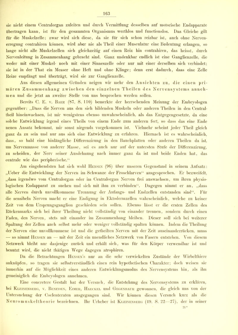 sie nicht einem Centralorgan zuleiten und durch Vermittlung desselben auf motorische Endapparate übertragen kann, ist für den gesammten Organismus werthlos und functionslos. Das Gleiche gilt für die Muskelzelle; zwar wird sich diese, da sie für sich schon reizbar ist, auch ohne Nerven- erregung contrahiren können, wird aber nie als Tlieil einer Musculatur eine Bedeutung erlangen, so lange nicht alle Muskelzellen sich gleichzeitig auf einen Reiz hin contrahiren, das heisst, durch Nervenleitung in Zusammenhang gebracht sind. Ganz undenkbar endlich ist eine Ganglienzelle, die weder mit einer Muskel- noch mit einer Sinneszelle oder nur mit einer derselben sich verbindet; sie ist in der That ein Messer ohne Heft und ohne Klinge; denn erst dadurch, dass eine Zelle Reize empfängt und überträgt, wird sie zur Ganglienzelle. Aus diesen allgemeinen Gründen neigen wir mehr den Ansichten zu, die einen pri- mären Zusammenhang zwischen den einzelnen Theilen des Nervensystems anneh- men und die jetzt an zweiter Stelle von uns besprochen werden sollen. Bereits C. E. v. Baer (87. S. 110) bemerkte der herrschenden Meinung der Embryologen gegenüber: ,,Dass die Nerven aus den sich bildenden Muskeln oder anderen Theilen in den Central- theil hineinwachsen, ist mir wenigstens ebenso unwahrscheinlich, als das Entgegengesetzte, da eine solche Entwicklung irgend eines Theils von einem Ende zum anderen fort, so dass das eine Ende neuen Ansatz bekommt, mir sonst nirgends vorgekommen ist. Vielmehr scheint jeder Tlieil gleich ganz da zu sein und nur aus sich eine Entwicklung zu erfahren. Hiernach ist es wahrscheinlich, dass, so bald eine hinlängliche Differenzirung in den Bauchplatten oder anderen Theilen da ist, um Nervenmasse von anderer Masse, sei es auch nur auf der untersten Stufe der Differenzirung, zu scheiden, der Nerv seiner Ausdehnung nach immer ganz da ist und beide Enden hat, das centrale wie das peripherische.“ Am eingehendsten hat sich wohl Hensen (96) über unseren Gegenstand in seinem Aufsatz: „Ueber die Entwicklung der Nerven im Schwänze der Froschlarven“ ausgesprochen. Er bezweifelt, „dass irgendwo vom Centralorgan oder im Centralorgan Nerven frei auswaclisen, um ihren physio- logischen Endapparat zu suchen und sich mit ihm zu verbinden“. Dagegen nimmt er an, „dass alle Nerven durch unvollkommene Trennung der Anfangs- und Endzeilen entstanden sind“. Für die sensibeln Nerven macht er eine Endigung in Ektodermzellen wahrscheinlich, welche zu keiner Zeit von dem Ursprungsganglion geschieden sein sollen. Ebenso lässt er die ersten Zellen des Rückenmarks sich bei ihrer Theilung nicht vollständig von einander trennen, sondern durch einen Faden, den Nerven, stets mit einander im Zusammenhang bleiben. Dieser soll sich bei weiterer Spaltung der Zellen auch selbst mehr oder weniger vollständig spalten können. Indem die Theilung der Nerven eine unvollkommene ist und die getheilten Nerven mit der Zeit auseinanderrücken, muss — so nimmt Hensen an — mit der Zeit ein unendliches Netzwerk von Fasern entstehen. Von diesem Netzwerk bleibt nur dasjenige zurück und erhält sich, was für den Körper verwendbar ist und benutzt wird, die nicht thätigen Wege dagegen atrophiren. Da die Betrachtungen Hensen’s nur an die sehr verwickelten Zustände der Wirbelthiere anknüpfen, so tragen sie selbstverständlich einen rein hypothetischen Charakter; doch weisen sie immerhin auf die Möglichkeit eines anderen Entwicklungsmodus des Nervensystems hin, als ihn gemeiniglich die Embryologen annehmen. Eine concretere Gestalt hat der Versuch, die Entstehung des Nervensystems zu erklären, bei Kleinenberg, v. Beneden, Eimer, Haeckel und Gegenbaur gewonnen, die gleich uns von der Untersuchung der Coelenteraten ausgegangen sind. Wir können diesen Versuch kurz als die Neuromuskeltheorie bezeichnen. Ihr Urheber ist Kleinenberg (49. S. 22—27), der in seiner 21 *