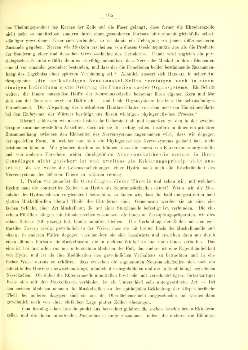 das Theilungsproduct des Kernes der Zelle auf die Faser gelangt, dass ferner die Ektodermzelle nicht mehr so unmittelbar, sondern durch einen gesonderten Fortsatz mit der somit gleichfalls selbst- ständiger gewordenen Faser sich verbindet, so ist damit ein Uebergang zu jenem differenzirteren Zustande gegeben; Nerven wie Muskeln erscheinen von diesem Gesichtspunkte aus als die Producte der Sonderung einer und derselben Gewebsschichte des Ektoderms. Damit wird zugleich ein phy- siologisches Postulat erfüllt; denn es ist völlig undenkbar, dass Nerv oder Muskel in ihren Elementen einmal von einander gesondert bestanden, und dass der die Functionen beider bestimmende Zusammen- hang das Ergebniss einer späteren Verbindung sei.“ Aehnlich äussert sich Haeckel in seiner An- thropogenie: ,,die merkwürdigen Neuromuskel-Zellen vereinigen noch in einem einzigen Individuum erster Ordnung dieFunction zweier Organsysteme. Ein Schritt weiter: die innere muskulöse Hälfte der Neuromuskelzelle bekommt ihren eigenen Kern und löst sich von der äusseren nervösen Hälfte ab -— und beide Organsysteme besitzen ihr selbstständiges Formelement. Die Abspaltung des muskulösen Hautfaserblattes von dem nervösen Hautsinnesblatte bei den Embryonen der Würmer bestätigt uns diesen wichtigen phylogenetischen Process.“ Hiermit schliessen wir unsere historische Uebersicht ab und bemerken zu den in der zweiten Gruppe zusammengestellten Ansichten, dass wir sie für richtig halten, insofern in ihnen ein primärer Zusammenhang- zwischen den Elementen des Nervensystems angenommen wird, dass wir dagegen der speciellen Form, in welcher man sich die Phylogenese des Nervensystems gedacht hat, nicht beistimmen können. Wir glauben darthun zu können, dass die zuerst von Kleinenherg aufgestellte und von anderen Forschern weiter durchgeführte Neuromuskeltheorie erstens in ihren Grundlagen nicht gesichert ist und zweitens als Erklärungsprincip nicht aus- reicht, da sie weder die Lebenserscheinungen einer Hydra noch auch die Beschaffenheit des Nervensystems der höheren Thiere zu erklären vermag. 1. Prüfen wir zunächst die Grundlagen dieser Theorie und sehen wir, mit welchem Rechte man die contractilen Zellen von Hydra als Neuromuskelzellen deutet! Wenn wir die Mus- culatur der Hydromedusen vergleichend betrachten, so finden wir, dass die bald quergestreiften bald glatten Muskelfibrillen überall Tlieile des Ektoderms sind. Gemeinsam werden sie zu einer ein- fachen Schicht, einer Art Muskelhaut, die auf einer Stützlamelle befestigt ist, verbunden. Die ein- zelnen Fibrillen hängen mit Ektodermzellen zusammen, die ihnen an Zerzupfungspräparaten, wie dies schon Brücke (89) gezeigt hat, häufig anhaften bleiben. Die Verbindung der Zellen mit den con- tractilen Fasern erfolgt gewöhnlich in der Weise, dass sie mit breiter Basis der Muskellamelle auf- sitzen; in anderen Fällen dagegen verschmälern sie sich basalwärts und erreichen dann nur durch einen dünnen Fortsatz die Muskelfasern, die in rechtem Winkel zu und unter ihnen verlaufen. Das eine ist bei fast allen von uns untersuchten Medusen der Fall, das andere ist eine Eigenthümlichkeit von Hydra und ist als eine Modification des gewöhnlichen Verhaltens zu betrachten und in ein- facher Weise daraus zu erklären, dass zwischen die sogenannten Neuromuskelzellen sich noch ein interstitielles Gewebe dazwischendrängt, nämlich die ausgebildeten und die in Neubildung begriffenen Nesselzellen. Ob daher die Ektodermzelle unmittelbar breit oder mit verschmächtigter, fortsatzartiger Basis sich mit den Muskelfasern verbindet, ist ein Unterschied sehr untergeordneter Art. — Bei den meisten Medusen nehmen die Muskelzellen an der epithelialen Bekleidung der Körperoberfläche Theil, bei anderen dagegen sind sie aus der Oberflächenschicht ausgeschieden und werden dann gewöhnlich noch von einer einfachen Lage platter Zellen überzogen. Vom histologischen Gesichtspunkt aus betrachtet gehören die soeben beschriebenen Ektoderm- zellen und die ihnen anhaftenden Muskelfasern innig zusammen, indem die ersteren die Bildungs-