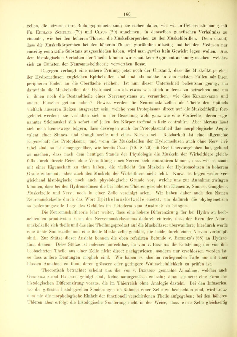 zellen, die letzteren ihre Bildungsproducte sind; sie stehen daher, wie wir in Uebereinstimmung mit Fr. Eilhard Schulze (79) und Claus (20) annehmen, in demselben genetischen Verhältniss zu einander, wie bei den höheren Thieren die Muskelkörperehen zu den Muskelfibrillen. Denn darauf, dass die Muskelkörperchen bei den höheren Thieren gewöhnlich allseitig und bei den Medusen nur einseitig contractile Substanz ausgeschieden haben, wird man gewiss kein Gewicht legen wollen. Aus dem histologischen Verhalten der Theile können wir somit kein Argument ausfindig machen, welches sieh zu Gunsten der Neuromuskeltheorie verwerthen Hesse. Dagegen verlangt eine nähere Prüfung jetzt noch der Umstand, dass die Muskelkörperchen der Hydromedusen zugleichen Epithelzellen sind und als solche in den meisten Fällen mit ihren peripheren Enden an die Oberfläche reichen. Ist nun dieser Unterschied bedeutsam genug, um daraufhin die Muskelzellen der Hydromedusen als etwas wesentlich anderes zu betrachten und um in ihnen noch die Bestandteile eines Nervensystems zu vermuthen, wie dies Kleinenherg und andere Forscher gethan haben? Gewiss werden die Neuromuskelzellen als Theile des Epithels vielfach äusseren Reizen ausgesetzt sein, welche vom Protoplasma direct auf die Muskelfibrille fort- geleitet werden; sie verhalten sich in der Beziehung wohl ganz wie eine Vorticelle, deren soge- nannter Stielmnskel sich sofort auf jeden den Körper treffenden Reiz contrahirt. Aber hieraus lässt sich noch keineswegs folgern, dass deswegen auch der Protoplasmatheil das morphologische Aequi- valent einer Sinnes- und Ganglienzelle und eines Nerven sei. Reizbarkeit ist eine allgemeine Eigenschaft des Protoplasma, und wenn die Muskelzellen der Hydromedusen auch ohne Nerv irri- tabel sind, so ist demgegenüber, wie bereits Claus (20. S. 29) mit Recht hervorgehoben hat, geltend zu machen, dass nach dem heutigen Stande der Physiologie die Muskeln der Wirbelthiere gleich- falls durch directe Reize ohne Vermittlung eines Nerven sieh contrahiren können, dass wir es somit mit einer Eigenschaft zu thun haben, die vielleicht den Muskeln der Hydromedusen in höherem Grade zukommt, aber auch den Muskeln der Wirbelthiere nicht fehlt. Kurz: es liegen weder ver- gleichend histologische noch auch physiologische Gründe vor, welche uns zur Annahme zwingen könnten, dass bei den Hydromedusen die bei höheren Thieren gesonderten Elemente, Sinnes-, Ganglien-, Muskelzelle und Nerv, noch in einer Zelle vereinigt seien. Wir haben daher auch den Namen Neuromuskelzelle durch das Wort Epithel muskelzelle ersetzt, um dadurch die phylogenetisch so bedeutungsvolle Lage des Gebildes im Ektoderm zum Ausdruck zu bringen. Die Neuromuskeltheorie lehrt weiter, dass eine höhere Differenzirung der bei Hydra zu beob- achtenden primitivsten Form des Nervenmuskelsystems dadurch eintrete, dass der Kern der Neuro- muskelzelle sich theile und das eine Theilungsproduct auf die Muskelfaser überwandere; hierdurch werde eine ächte Sinneszelle und eine ächte Muskelzelle gebildet, die beide durch einen Nerven verknüpft sind. Zur Stütze dieser Ansicht können die oben referirten Befunde v. Beneden’s (88) an Hydrac- tinia dienen. Diese Stütze ist indessen anfechtbar, da von v. Beneden die Entstehung der von ihm beobachteten Theile aus einer Zelle nicht direct nachgewiesen, sondern nur erschlossen worden ist, so dass andere Deutungen möglich sind. Wir haben es also im vorliegenden Falle nur mit einer blossen Annahme zu thun, deren grössere oder geringere Wahrscheinlichkeit zu prüfen ist. Theoretisch betrachtet scheint uns die von v. Beneden gemachte Annahme, welcher auch Gegenraur und Haeckel gefolgt sind, keine naturgemässe zu sein; denn sie setzt eine Form der histologischen Differenzirung voraus; die im Thierreich ohne Analogie dasteht. Bei den Infusorien, wo die grössten histologischen Sonderungen im Rahmen einer Zelle zu beobachten sind, wird trotz- dem nie die morphologische Einheit der functionell verschiedenen Theile aufgegeben; bei den höheren Thieren aber erfolgt die histologische Sonderung nicht in der Weise, dass eine Zelle gleichzeitig