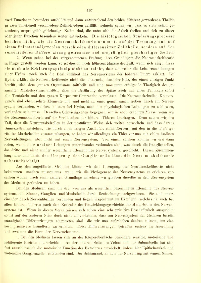 zwei Functionen besonders ausbildet und dann entsprechend den beiden different gewordenen Theilen in zwei functioneil verschiedene Zellindividuen zerfällt, vielmehr sehen wir, dass es stets schon ge- sonderte, ursprünglich gleichartige Zellen sind, die unter sich die Arbeit theilen und sich zu dieser oder jener Function besonders weiter entwickeln. Die histologischen Sonderungsprocesse beruhen nicht, wie die Neuromuskeltheorie annimmt, auf der Trennung und auf einem Selbstständigwerden verschieden differenzirter Zelltheile, sondern auf der verschiedenen Differenzirung getrennter und ursprünglich gleichartiger Zellen. 2. Wenn schon bei der vorgenommenen Prüfung ihrer Grundlagen die Neuromuskeltheorie in Frage gestellt werden kann, so ist dies in noch höherem Maasse der Fall, wenn sich zeigt, dass sie auch als Erklärungsprincip nicht ausreicht, dass sie weder die Lebenserscheinungen einer Hydra, noch auch die Beschaffenheit des Nervensystems der höheren Thiere erklärt. Bei Hydra erklärt die Neuromuskeltheorie nicht die Thatsache, dass der Reiz, der einen einzigen Punkt betrifft, sich dem ganzen Organismus mittheilt und eine momentan erfolgende Thätigkeit des ge- sammten Muskelsystems auslöst, dass die Berührung der Spitze auch nur eines Tentakels sofort alle Tentakeln und den ganzen Körper zur Contraction veranlasst. Die Neuromuskelzeilen Kleinen- berg’s sind eben isolirte Elemente und sind nicht zu einer gemeinsamen Action durch ein Nerven- system verbunden, welches indessen bei Hydra, nach den physiologischen Leistungen zu scliliessen, vorhanden sein muss. Denselben Schwierigkeiten begegnen wir in noch erhöhtem Maass, wenn wir die Neuromuskeltheorie auf die Verhältnisse der höheren Thieren übertragen. Denn setzen wir den Fall, dass die Neuromuskelzellen in der postulirten Weise sicli weiter entwickeln und dass daraus Sinneszellen entstehen, die durch einen langen Ausläufer, einen Nerven, mit den in die Tiefe ge- rückten Muskelzellen Zusammenhängen, so haben wir allerdings ein Thier vor uns mit vielen isolirten Nervenleitungen, aber nicht mit einem Nervensystem. Von einem solchen können wir erst 'dann reden, wenn die einzelnen Leitungen untereinander verbunden sind, was durch die Ganglienzellen, das dritte und nicht minder wesentliche Element des Nervensystems, geschieht. Diesen Zusammen- hang aber und damit den Ursprung der Ganglienzelle lässt die Neuromuskeltheorie unberücksichtigt. Aus den angeführten Gründen können wir dem Ideengang der Neuromuskeltheorie nicht beistimmen, sondern müssen uns, wenn wir die rhylogenese des Nervensystems zu erklären ver- suchen wollen, nach einer anderen Grundlage umsehen; wir glauben dieselbe in dem Nervensystem der Medusen gefunden zu haben. Bei den Medusen sind die drei von uns als wesentlich bezeichneten Elemente des Nerven- systems, die Sinnes-, Ganglien- und Muskelzelle durch Beobachtung nachgewiesen. Sie sind unter- einander durch Nervenfibrillen verbunden und liegen insgesammt im Ektoderm, welches ja auch bei allen höheren Thieren nach dem Zeugniss der Entwicklungsgeschichte der Mutterboden des Nerven- systems ist. Wenn in diesen Verhältnissen sich schon eine sehr primitive Beschaffenheit ausspricht, so ist auf der anderen Seite doch nicht zu verkennen, dass am Nervensystem der Medusen bereits mannigfache Differenzirungen eingetreten sind, die wir uns aufgehoben denken müssen, um eine noch primitivere Grundform zu erhalten. Diese Differenzirungen betreffen erstens die Anordnung und zweitens die Form der Nervenelemente. 1. Bei den Medusen lassen sich an der Körperoberfläche besondere sensible, motorische und indifferente Bezirke unterscheiden. An der unteren Seite des Velum und der Subumbrella hat sich fast ausschliesslich die motorische Function des Ektoderms entwickelt, indem hier Epithelmuskel- und motorische Ganglienzellen entstanden sind. Der Schirmrand, an dem der Nervenring mit seinem Sinnes-