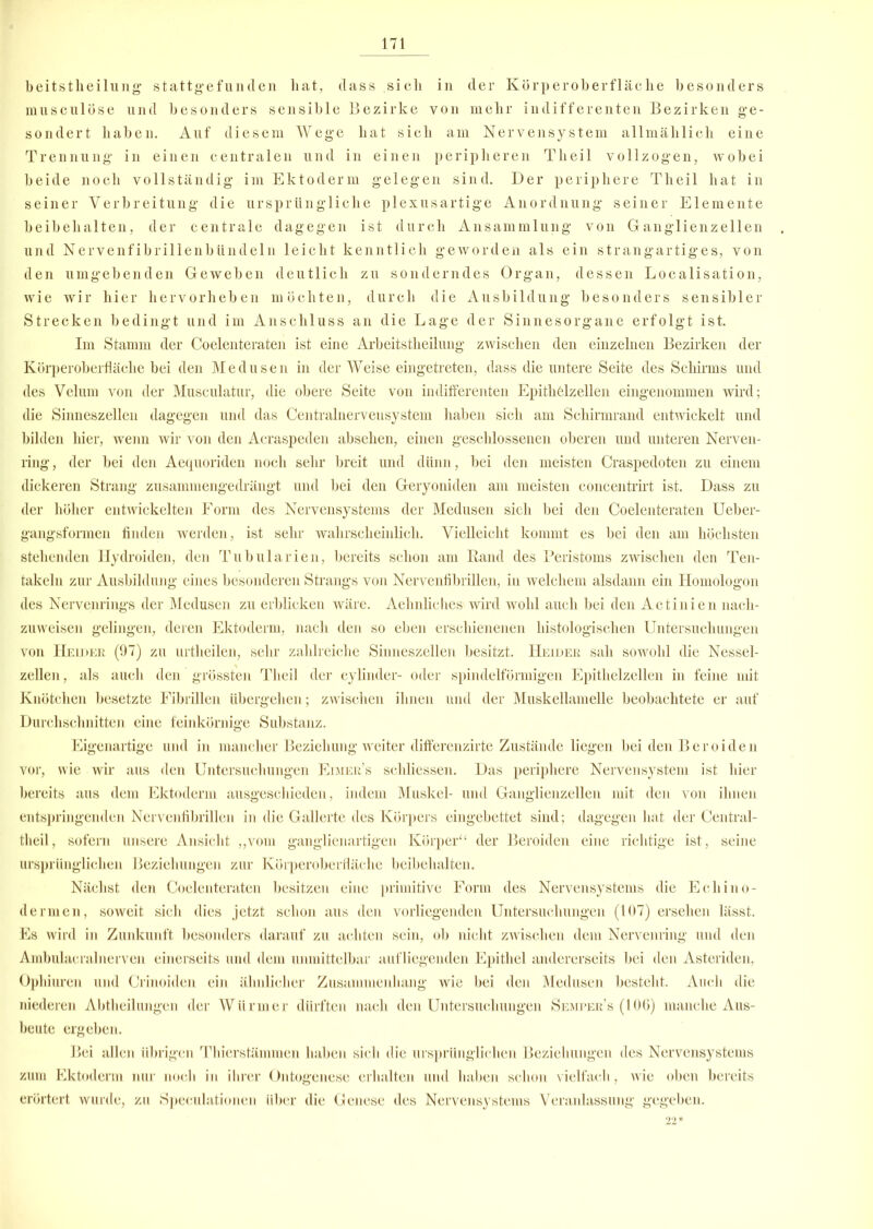 beitstheilung stattgefunden hat, dass sich in der Körperoberfläche besonders musculose und besonders sensible Bezirke von mehr indifferenten Bezirken ge- sondert haben. Auf diesem Wege hat sich am Nervensystem allmählich eine Trennung in einen centralen und in einen peripheren Tlieil vollzogen, wobei beide noch vollständig im Ektoderm gelegen sind. Der periphere Theil hat in seiner Verbreitung die ursprüngliche plexusartige Anordnung seiner Elemente beibehalten, der centrale dagegen ist durch Ansammlung von Ganglienzellen und Nervenfibrillenbündeln leicht kenntlich geworden als ein strangartiges, von den umgebenden Geweben deutlich zu sonderndes Organ, dessen Localisation, wie wir hier hervorheben möchten, durch die Ausbildung besonders sensibler Strecken bedingt und im Anschluss an die Lage der Sinnesorgane erfolgt ist. Im Stamm der Coelenteraten ist eine Arbeitsteilung zwischen den einzelnen Bezirken der Körperoberfläche bei den Medusen in der Weise eingetreten, dass die untere Seite des Schirms und des Velum von der Musculatur, die obere Seite von indifferenten Epithelzellen eingenommen wird; die Sinneszellen dagegen und das Centralnerveusystem haben sich am Schirmrand entwickelt und bilden hier, wenn wir von den Acraspeden abselien, einen geschlossenen oberen und unteren Nerven- ring, der bei den Aequoriden noch sehr breit und dünn, bei den meisten Craspedoten zu einem dickeren Strang zusammengedrängt und bei den Geryoniden am meisten concentrirt ist. Dass zu der höher entwickelten Form des Nervensystems der Medusen sieh bei den Coelenteraten Ueber- gangsformen finden werden, ist sehr wahrscheinlich. Vielleicht kommt es bei den am höchsten stehenden Hydroiden, den Tubularien, bereits schon am Rand des Peristoms zwischen den Ten- takeln zur Ausbildung eines besonderen Strangs von Nervenfibrillen, in welchem alsdann ein Homologon des Nervenrings der Medusen zu erblicken wäre. Aelmliclies wird wohl auch bei den Actinien nach- zuweisen gelingen, deren Ektoderm, nach den so eben erschienenen histologischen Untersuchungen von Helder (97) zu urtheilen, sehr zahlreiche Sinneszellen besitzt. Heider sah sowohl die Nessel- zellen , als auch den grössten Theil der cylinder- oder spindelförmigen Epithelzellen in feine mit Knötchen besetzte Fibrillen übergehen; zwischen ihnen und der Muskellamelle beobachtete er auf Durchschnitten eine feinkörnige Substanz. Eigenartige und in mancher Beziehung weiter differenzirte Zustände liegen bei den Beroiden vor, wie wir aus den Untersuchungen Eimer’s schliessen. Das periphere Nervensystem ist hier bereits aus dem Ektoderm ausgeschieden, indem Muskel- und Ganglienzellen mit den von ihnen entspringenden Nervenfibrillen in die Gallerte des Körpers eingebettet sind; dagegen hat der Central- tlieil, sofern unsere Ansicht „vom ganglienartigen Körper“ der Beroiden eine richtige ist, seine ursprünglichen Beziehungen zur Körperoberfläche beibehalten. Nächst den Coelenteraten besitzen eine primitive Form des Nervensystems die Ecliino- dermen, soweit sich dies jetzt schon aus den vorliegenden Untersuchungen (107) ersehen lässt. Es wird in Zunkunft besonders darauf zu achten sein, ob nicht zwischen dem Nervenring und den Ambulacralnerven einerseits und dem unmittelbar aufliegenden Epithel andererseits bei den Asteriden, Ophiuren und Crinoiden ein ähnlicher Zusammenhang wie bei den Medusen besteht. Auch die niederen Abtheilungen der Würmer dürften nach den Untersuchungen Semper’s (106) manche Aus- beute ergeben. Bei allen übrigen Thierstämmen haben sich die ursprünglichen Beziehungen des Nervensystems zum Ektoderm nur noch in ihrer Ontogenese erhalten und haben schon vielfach, wie oben bereits erörtert wurde, zu Speculationen über die Genese des Nervensystems Veranlassung gegeben. 22*