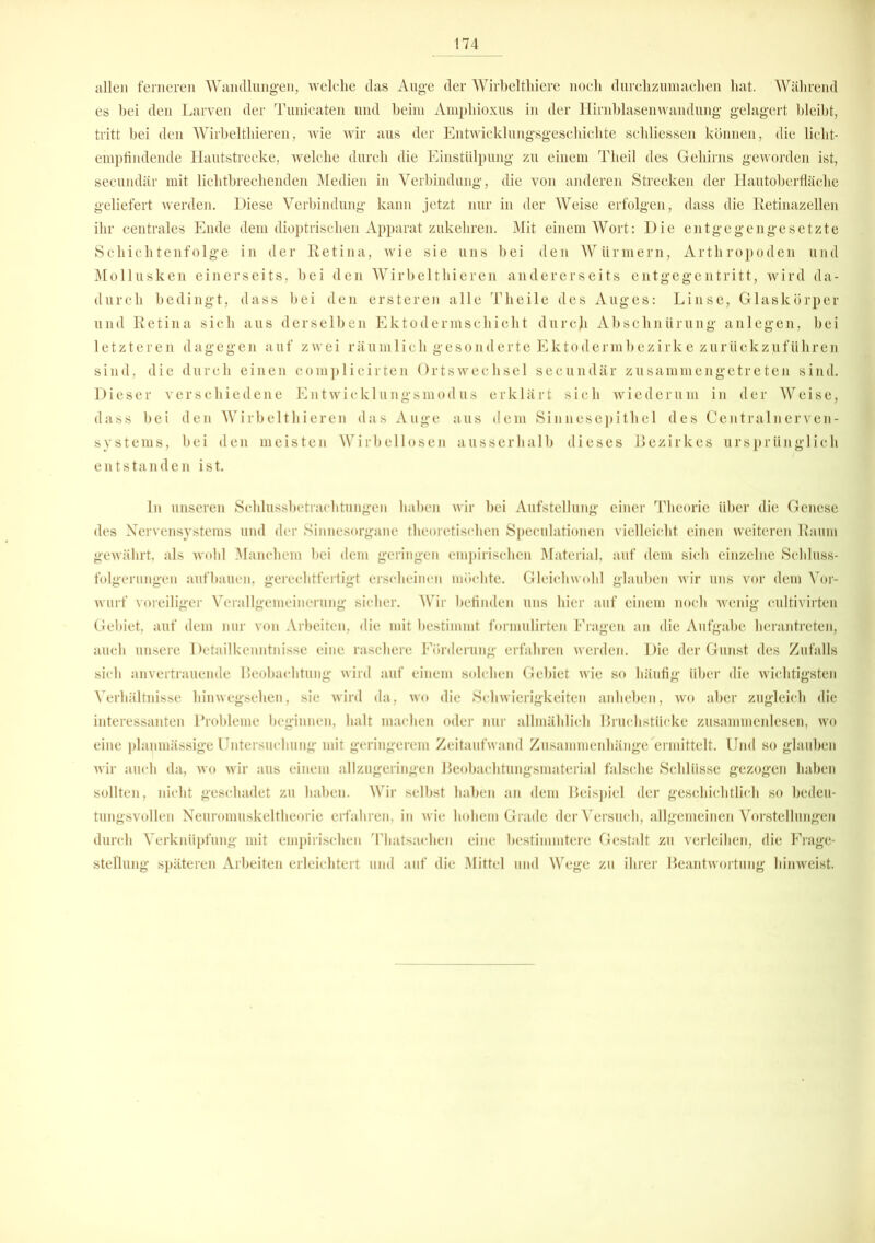 allen ferneren Wandlungen, welche das Auge der Wirbelthiere noch durchzumachen hat. Während es hei den Larven der Tunicaten und beim Amphioxus in der Hirnblasen wandung gelagert bleibt, tritt bei den Wirbelthieren, wie wir aus der Entwicklungsgeschichte schliessen können, die licht- empfindende Hautstrecke, welche durch die Einstülpung zu einem Theil des Gehirns geworden ist, secundär mit lichtbrechenden Medien in Verbindung, die von anderen Strecken der Hautoberfläche geliefert werden. Diese Verbindung kann jetzt nur in der Weise erfolgen, dass die Retinazellen ihr centrales Ende dem dioptrischen Apparat zukehren. Mit einem Wort: Die entgegengesetzte Schichtenfolge in der Retina, wie sie uns bei den Würmern, Arthropoden und Mollusken einerseits, bei den Wirbelthieren andererseits entgegentritt, wird da- durch bedingt, dass bei den ersteren alle Theile des Auges: Linse, Glaskörper und Retina sich aus derselben Ektodermschicht durcji Abschnürung anlegen, bei letzteren dagegen auf zwei räumlich gesonderte Ektodermbezirke zurückzuführen sind, die durch einen complicirten Ortswechsel secundär zusammengetreten sind. Dieser verschiedene Entwicklungsmodus erklärt sich wiederum in der Weise, dass bei den Wirbelthieren das Auge aus dem Sinnesepithel des Centralnerven- systems, bei den meisten Wirbellosen ausserhalb dieses Bezirkes ursprünglich entstanden ist. ln unseren Schlussbetrachtungen haben wir bei Aufstellung einer Theorie über die Genese des Nervensystems und der Sinnesorgane theoretischen Speculationen vielleicht einen weiteren Raum gewährt, als wohl Manchem bei dem geringen empirischen Material, auf dem sich einzelne Schluss- folgerungen aufbauen, gerechtfertigt erscheinen möchte. Gleichwohl glauben wir uns vor dem Vor- wurf voreiliger Verallgemeinerung sicher. Wir befinden uns hier auf einem noch wenig cultivirten Gebiet, auf dem nur von Arbeiten, die mit bestimmt formulirten Fragen an die Aufgabe herantreten, auch unsere Detailkenntnisse eine raschere Förderung erfahren werden. Die der Gunst des Zufalls sich an vertrauende Beobachtung wird auf einem solchen Gebiet wie so häufig über die wichtigsten Verhältnisse hinwegsehen, sie wird da, wo die Schwierigkeiten anheben, wo aber zugleich die interessanten Probleme beginnen, halt machen oder nur allmählich Bruchstücke zusammenlesen, wo eine planmässige Untersuchung mit geringerem Zeitaufwand Zusammenhänge ermittelt. Und so glauben wir auch da, wo wir aus einem allzugeringen Beobachtungsmaterial falsche Schlüsse gezogen haben sollten, nicht geschadet zu haben. Wir selbst haben an dem Beispiel der geschichtlich so bedeu- tungsvollen Neuromuskeltheorie erfahren, in wie hohem Grade der Versuch, allgemeinen Vorstellungen durch Verknüpfung mit empirischen Thatsaehen eine bestimmtere Gestalt zu verleihen, die Frage- stellung späteren Arbeiten erleichtert und auf die Mittel und Wege zu ihrer Beantwortung hinweist.