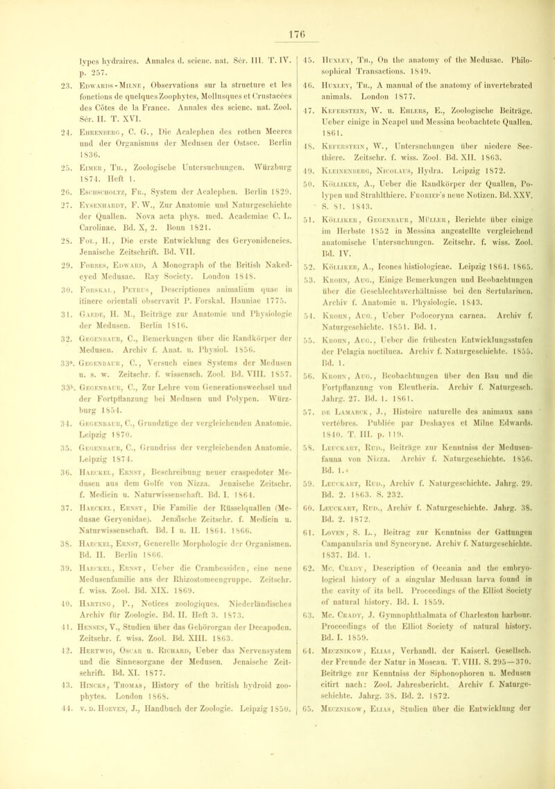 lypes hydraires. Annales d. scienc. nat. Ser. III. T. IV. p. 257. 23. Edwards - Milne , Observations sur la structure et les fonctions de quelques Zoophytes, Mollusques et Crustacees des Cötes de la France. Annales des scienc. nat. Zool. Ser. II. T. XVI. 24. Ehrenberg, C. G., Die Acaleplien des rotlien Meeres und der Organismus der Medusen der Ostsee. Berlin 1836. 25. Eimer, Th., Zoologische Untersuchungen. Würzburg 1874. Heft 1. 26. Eschscholtz, Fr., System der Acaleplien. Berlin 1829. 27. Eysenhardt, F. W., Zur Anatomie und Naturgeschichte der Quallen. Nova acta phys. med. Academiae C. L. Carolinae. Bd. X, 2. Bonn 1821. 28. Fol, II., Die erste Entwicklung des Geryonideneies. Jenaische Zeitschrift. Bd. VII. 29. Forbes, Edward, A Monograph of the British Naked- eyed Medusae. Ray Society. London 1848. 30. Forskal, Petrus Descriptiones animalium quae in itinere orientali observavit P. Forskal. Hauniae 1775. 31. Gaede, H. M., Beiträge zur Anatomie und Physiologie der Medusen. Berlin 1816. 32. Gegenbaur, C., Bemerkungen Uber die Randkörper der Medusen. Archiv f. Anat. u. Physiol. 1856. 33°. Gegenbaur, C., Versuch eines Systems der Medusen u. s. w. Zeitschr. f. wissensch. Zool. Bd. VIII. 1857. 33b. Gegenbaur, C., Zur Lehre vom Generationswechsel und der Fortpflanzung bei Medusen und Polypen. Würz- burg 1854. 34. Gegenbaur, C., Grundztige der vergleichenden Anatomie. Leipzig 1870. 35. Gegenbaur, C., Grundriss der vergleichenden Anatomie. Leipzig 1874. 36. Haeckel, Ernst, Beschreibung neuer craspedoter Me- dusen aus dem Golfe von Nizza. Jenaische Zeitschr. f. Medicin u. Naturwissenschaft. Bd. I. 1864. 37. Haeckel, Ernst, Die Familie der Rüsselquallen fMe- dusae Geryonidae). Jenaische Zeitschr. f. Medicin u. Naturwissenschaft. Bd. I u. II. 1864. 1866. 38. Haeckel, Ernst, Generelle Morphologie der Organismen. Bd. II. Berlin 1866. 39. Haeckel, Ernst, Ueber die Crambessiden, eine neue Medusenfamilie aus der Rhizostomeengruppe. Zeitschr. f. wiss. Zool. Bd. XIX. 1869. 40. Harting, P., Notices zoologiques. Niederländisches Archiv für Zoologie. Bd. II. Heft 3. 1873. 41. Hensen, V., Studien über das Gehörorgan der Decapoden. Zeitschr. f. wiss. Zool. Bd. XIII. 1863. 42. Hertwig, Oscar u. Richard, Ueber das Nervensystem und die Sinnesorgane der Medusen. Jenaische Zeit- schrift. Bd. XI. 1877. 43. Hincks, Thom.as, History of the british hydroid zoo- phytes. London 1868. 44. v. d. Hoeven, J., Handbuch der Zoologie. Leipzig 1850. j 45. IIuxley, Th., On the anatomy of the Medusae. Philo- sophical Transactions. 1849. 46. Huxley, Th., A manual of the anatomy of invertebrated animals. London 187 7. 47. Keferstein, W. u. Ehlers, E., Zoologische Beiträge. Ueber einige in Neapel und Messina beobachtete Quallen. 1861. 4S. Keferstein, W., Untersuchungen über niedere See- thiere. Zeitschr. f. wiss. Zool. Bd. XII. 1863. 49. Kleinenberg, Nicolaus, Hydra. Leipzig 1872. 50. Ivölliker, A., Ueber die Randkörper der Quallen, Po- lypen und Strahlthiere. Froriep’s neue Notizen. Bd.XXV. ' S. 81. 1843. 51. Kölliker, Gegenbaur, Müller, Berichte über einige im Herbste 1852 in Messina angestellte vergleichend anatomische Untersuchungen. Zeitschr. f. wiss. Zool. Bd. IV. 52. Kölliker, A., Icones histiologicae. Leipzig 1864. 1865. 53. Krohn, Aug., Einige Bemerkungen und Beobachtungen über die Geschlechtsverhältnisse bei den Sertularinen. Archiv f. Anatomie u. Physiologie. 1843. 54. Iyrohn, Aug., Ueber Podocoryna carnea. Archiv f. Naturgeschichte. 1851. Bd. 1. 55. Kroiin, Aug., Ueber die frühesten Entwicklungsstufen der Pelagia noctiluca. Archiv f. Naturgeschichte. 1855. 1kl. 1. 56. Krohn, Aug., Beobachtungen Uber den Bau und die Fortpflanzung von Eleutheria. Archiv f. Naturgesch. Jahrg. 27. Bd. 1. 1861. 57. de Lamarck, J., Histoirc naturelle des animaux sans vertöbres. Publi6c par Deshaycs et Milne Edwards. 1840. T. III. p. 119. 58. Leuckart, Ran., Beiträge zur Kcnntniss der Medusen- fauna von Nizza. Archiv f. Naturgeschichte. 185.6. Bd. 1.. 59. Leuckart, Rud., Archiv f. Naturgeschichte. Jahrg. 29. Bd. 2. 1863. S. 232. 60. Leuckart, Rud., Archiv f. Naturgeschichte. Jahrg. 38. Bd. 2. 1872. 61. Loven, S. L., Beitrag zur Kcnntniss der Gattungen Campanularia und Syncoryne. Archiv f. Naturgeschichte. 1837. Bd. 1. 62. Mc. Crady, Description of Oceania and the embryo- logical history of a singulär Medusan larva found in the cavity of its bell. Proceedings of the Elliot Society of natural history. Bd. I. 1859. 63. Mc. Crady, J. Gymnophthalmata of Charleston harbour. Proceedings of the Elliot Society of natural history. Bd. I. 1859. 64. Mecznikow, Elias, Verhandl. der Kaiserl. Gesellsch. der Freunde der Natur in Moscau. T. VIII. S. 295 — 370. Beiträge zur Kenntniss der Siphonophoren u. Medusen citirt nach: Zool. Jahresbericht. Archiv f. Naturge- schichte. Jahrg. 38. Bd. 2. 1872. 65. Mecznikow, Elias, Studien Uber die Entwicklung der