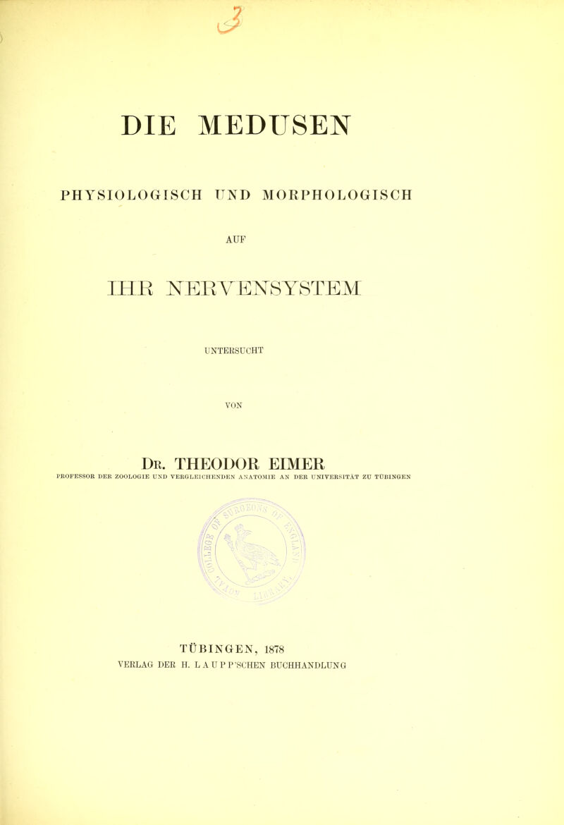 DIE MEDUSEN PHYSIOLOGISCH UND MORPHOLOGISCH AUF IHR HERYEHSYSTEM UNTERSUCHT VON Dr. THEODOR EIMER PROFESSOR DER ZOOLOGIE UND VERGLEICHENDEN ANATOMIE AN DER UNIVERSITÄT ZU TÜBINGEN TÜBINGEN, 1878 VERLAG DER H. LAU P P’SCHEN BUCHHANDLUNG