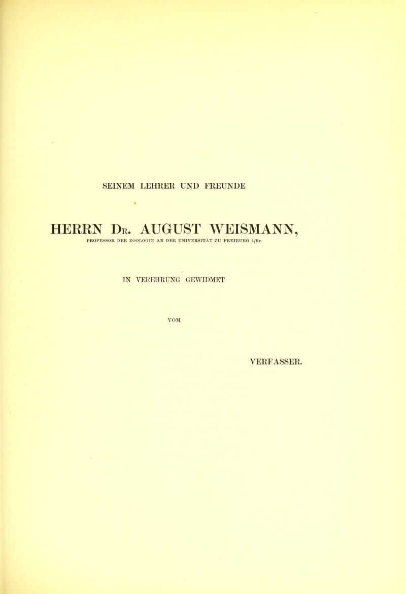 SEINEM LEHRER UND FREUNDE HERRN Dr. AUGUST WEISMANN, PROFESSOR DER ZOOLOGIE AN DER UNIVERSITÄT ZU FREIBURG i./Br. IN VEREHRUNG GEWIDMET VOM VERFASSER.