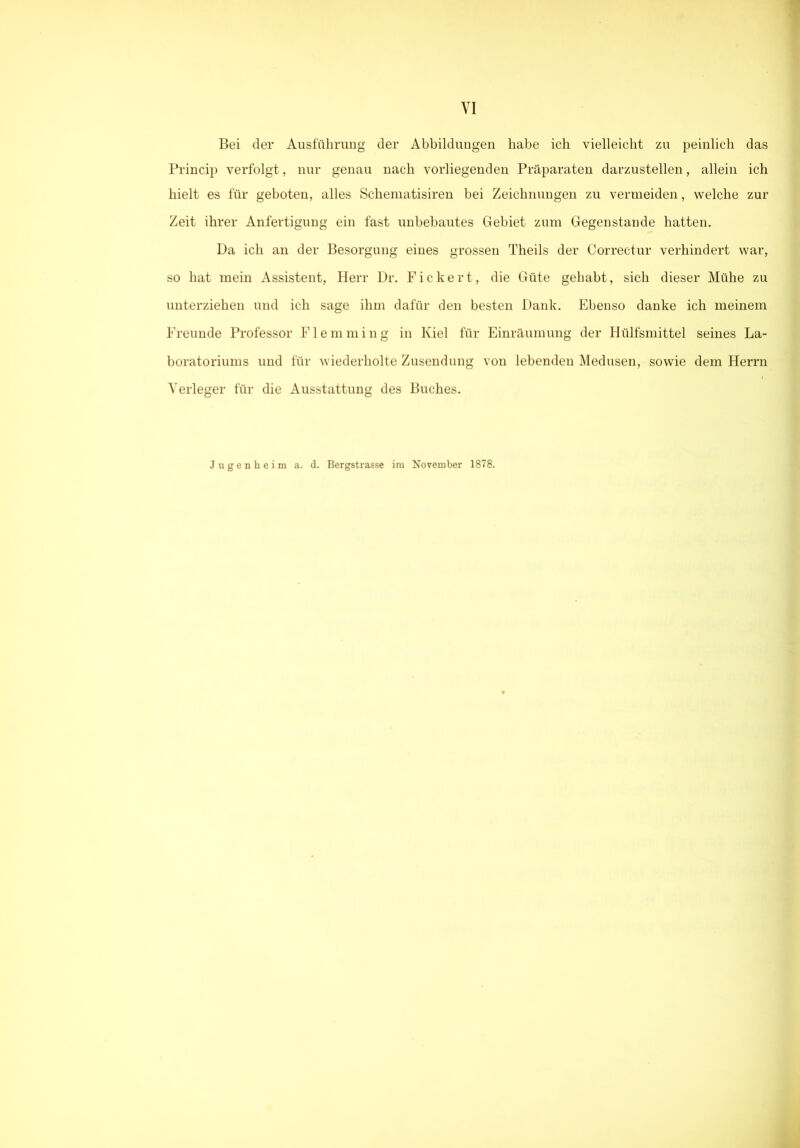 Bei der Ausführung der Abbildungen habe ich vielleicht zu peinlich das Princip verfolgt, nur genau nach vorliegenden Präparaten darzustellen, allein ich hielt es für geboten, alles Schematisiren bei Zeichnungen zu vermeiden, welche zur Zeit ihrer Anfertigung ein fast unbebautes Gebiet zum Gegenstände hatten. Da ich an der Besorgung eines grossen Theils der Correctur verhindert war, so hat mein Assistent, Herr Dr. Fickert, die Güte gehabt, sich dieser Mühe zu unterziehen und ich sage ihm dafür den besten Dank. Ebenso danke ich meinem Freunde Professor Flemming in Kiel für Einräumung der Hülfsmittel seines La- boratoriums und für wiederholte Zusendung von lebenden Medusen, sowie dem Herrn Verleger für die Ausstattung des Buches. Jugenheim a. d. Bergstrasse im November 1878.