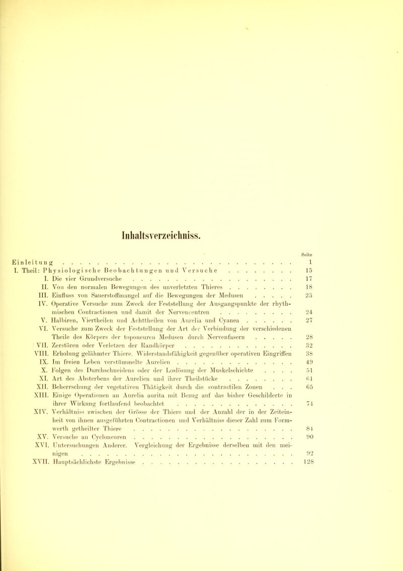 Inhaltsverzeichnis, Seite Einleitun g 1 I. Theil : Physiologische Beobachtungen und Versuche 15 I. Die vier Grundversuche 17 II. Von den normalen Bewegungen des unverletzten Thieres 18 III. Einfluss von Sauerstoffmangel auf die Bewegungen der Medusen 23 IV. Operative Versuche zum Zweck der Feststellung der Ausgangspunkte der rhyth- mischen Contractionen und damit der Nervencentren 24 V. Halbiren, Viertheilen nud Achttheilen von Aurelia und Cyanea 27 VI. Versuche zum Zweck der Feststellung der Art der Verbindung der verschiedenen Theile des Körpers der toponeuren Medusen durch Nervenfasern 28 VII. Zerstören oder Verletzen der Raudkörper 32 VIII. Erholung gelähmter Thiere. Widerstandsfähigkeit gegenüber operativen Eingriffen 38 IX. Im freien Leben verstümmelte Aurelien 49 X. Folgen des Durchschneidens oder der Loslösung der Muskelschichte .... 51 XI. Art des Absterbens der Aurelien und ihrer Theilstücke fil XII. Beherrschung der vegetativen Thätigkeit durch die contractilen Zonen ... 65 XIII. Einige Operationen an Aurelia aurita mit Bezug auf das bisher Geschilderte in ihrer Wirkung fortlaufend beobachtet 74 XIV. Verhältnis? zwischen der Grösse der Thiere und der Anzahl der in der Zeitein- heit von ihnen ausgeführten Contractionen und Verhältnis dieser Zahl zum Form- werth getheilter Thiere 84 XV. Versuche an Cycloneuren . 90 XVI. Untersuchungen Anderer. Vergleichung der Ergebnisse derselben mit den mei- nigen 92 XVII. Hauptsächlichste Ergebnisse 128