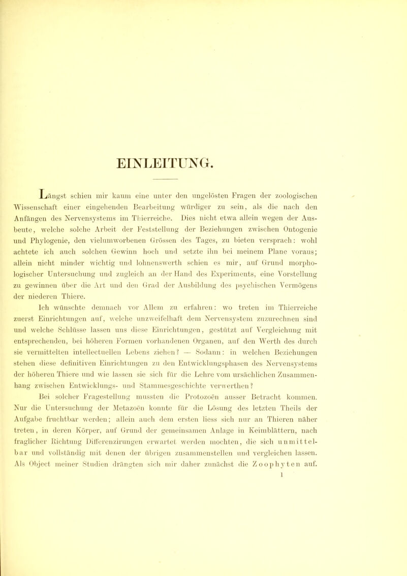 EINLEITUNG. Längst schien mir kaum eine unter den ungelösten Fragen der zoologischen Wissenschaft einer eingehenden Bearbeitung würdiger zu sein, als die nach den Anfängen des Nervensystems im Thierreiche. Dies nicht etwa allein wegen der Aus- beute, welche solche Arbeit der Feststellung der Beziehungen zwischen Ontogenie und Phylogenie, den vielumworbenen Grössen des Tages, zu bieten versprach: wohl achtete ich auch solchen Gewinn hoch und setzte ihn bei meinem Plane voraus; allein nicht minder wichtig und lohnenswerth schien es mir, auf Grund morpho- logischer Untersuchung und zugleich an der Hand des Experiments, eine Vorstellung zu gewinnen über die Art und den Grad der Ausbildung des psychischen Vermögens der niederen Thiere. Ich wünschte demnach vor Allem zu erfahren: wo treten im Thierreiche zuerst Einrichtungen auf, welche unzweifelhaft dem Nervensystem zuzurechnen sind und welche Schlüsse lassen uns diese Einrichtungen, gestützt auf Vergleichung mit entsprechenden, bei höheren Formen vorhandenen Organen, auf den Werth des durch sie vermittelten intellectuellen Lebens ziehen ? — Sodann: in welchen Beziehungen stehen diese definitiven Einrichtungen zu den Entwicklungsphasen des Nervensystems der höheren Thiere und wie lassen sie sich für die Lehre vom ursächlichen Zusammen- hang zwischen Entwicklungs- und Stammesgeschichte verwerthen? Bei solcher Fragestellung mnssten die Protozoen ausser Betracht kommen. Nur die Untersuchung der Metazoen konnte für die Lösung des letzten Theils der Aufgabe fruchtbar werden; allein auch dem ersten liess sich nur an Thieren näher treten, in deren Körper, auf Grund der gemeinsamen Anlage in Keimblättern, nach fraglicher Richtung Differenzirungen erwartet werden mochten, die sich unmittel- bar und vollständig mit denen der übrigen zusammenstellen und vergleichen lassen. Als Object meiner Studien drängten sich mir daher zunächst die Zoophyten auf.