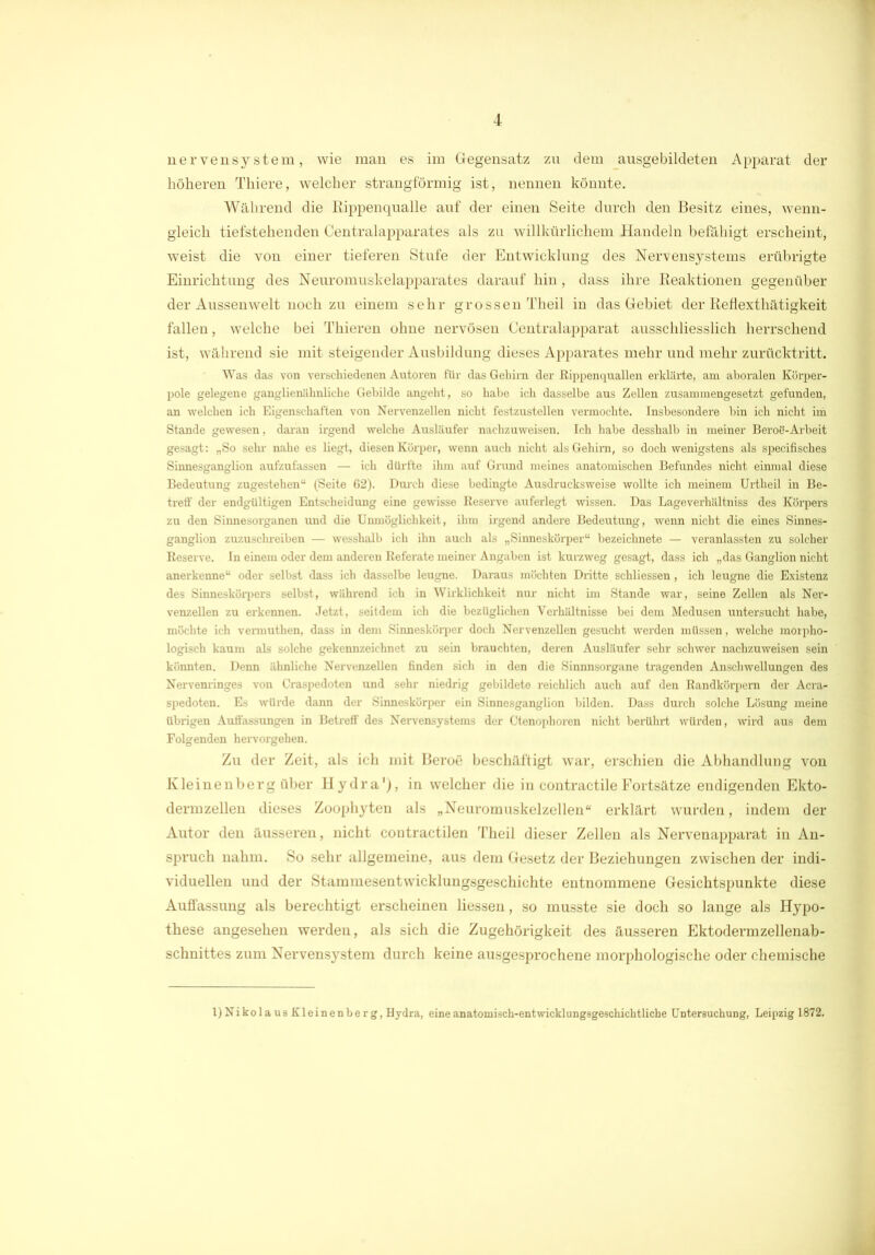 nerve nsystem, wie man es im Gegensatz zu dem ausgebildeten Apparat der höheren Thiere, welcher strangförmig ist, nennen könnte. Während die Rippenqualle auf der einen Seite durch den Besitz eines, wenn- gleich tiefstehenden Centralapparates als zu willkürlichem Handeln befähigt erscheint, weist die von einer tieferen Stufe der Entwicklung des Nervensystems erübrigte Einrichtung des Neuromuskelapparates darauf hin , dass ihre Reaktionen gegenüber der Aussen weit noch zu einem sehr grossen Theil in das Gebiet der Reflexthätigkeit fallen, welche bei Thieren ohne nervösen Centralapparat ausschliesslich herrschend ist, während sie mit steigender Ausbildung dieses Apparates mehr und mehr zurücktritt. Was das von verschiedenen Autoren für das Gehirn der Rippenquallen erklärte, am aboralen Körper- pole gelegene ganglienähnliche Gebilde angeht, so habe ich dasselbe aus Zellen zusammengesetzt gefunden, an welchen ich Eigenschaften von Nervenzellen nicht festzustellen vermochte. Insbesondere bin ich nicht im Stande gewesen, daran irgend welche Ausläufer nachzuweisen. Ich habe desshalb in meiner Beroö-Arbeit gesagt: „So sehr nahe es liegt, diesen Körper, wenn auch nicht als Gehirn, so doch wenigstens als specifisches Sinnesganglion aufzufassen — ich dürfte ihm auf Grund meines anatomischen Befundes nicht einmal diese Bedeutung zugestehen“ (Seite 62). Durch diese bedingte Ausdrucksweise wollte ich meinem Urtheil in Be- treff der endgültigen Entscheidung eine gewisse Reserve auferlegt wissen. Das Lageverhältniss des Körpers zu den Sinnesorganen und die Unmöglichkeit, ihm irgend andere Bedeutung, wenn nicht die eines Sinnes- ganglion zuzuschreiben — wesshalb ich ihn auch als „Sinneskörper“ bezeichnete — veranlassten zu solcher Reserve. In einem oder dem anderen Referate meiner Angaben ist kurzweg gesagt, dass ich „das Ganglion nicht anerkenne“ oder selbst dass ich dasselbe leugne. Daraus möchten Dritte schliessen, ich leugne die Existenz des Sinneskörpers selbst, während ich in Wirklichkeit nur nicht im Stande war, seine Zellen als Ner- venzellen zu erkennen. Jetzt, seitdem ich die bezüglichen Verhältnisse bei dem Medusen untersucht habe, möchte ich vermuthen, dass in dem Sinneskürper doch Nervenzellen gesucht werden müssen, welche morpho- logisch kaum als solche gekennzeichnet zu sein brauchten, deren Ausläufer sehr schwer nachzuweisen sein könnten. Denn ähnliche Nervenzellen finden sich in den die Sinnnsorgane tragenden Anschwellungen des Nervenringes von Craspedoten und sehr niedrig gebildete reichlich auch auf den Randkörpern der Acra- spedoten. Es würde dann der Sinneskürper ein Sinnesganglion bilden. Dass durch solche Lösung meine übrigen Auffassungen in Betreff des Nervensystems der Gtenophoren nicht berührt würden, wird aus dem Folgenden hervorgehen. Zu der Zeit, als ich mit Beroe beschäftigt war, erschien die Abhandlung von Kleinenberg über Hydra'), in welcher die in contractile Fortsätze endigenden Ekto- dermzellen dieses Zoophyten als „Neuromuskelzellen“ erklärt wurden, indem der Autor den äusseren, nicht contractilen Theil dieser Zellen als Nervenapparat in An- spruch nahm. So sehr allgemeine, aus dem Gesetz der Beziehungen zwischen der indi- viduellen und der Stammesentwicklungsgeschichte entnommene Gesichtspunkte diese Auffassung als berechtigt erscheinen Hessen, so musste sie doch so lange als Hypo- these angesehen werden, als sich die Zugehörigkeit des äusseren Ektodermzellenab- schnittes zum Nervensystem durch keine ausgesprochene morphologische oder chemische l)Nikola us Kleinenbe rg, Hydra, eine anatomisch-entwicklungsgeschichtliche Untersuchung, Leipzig 1872.