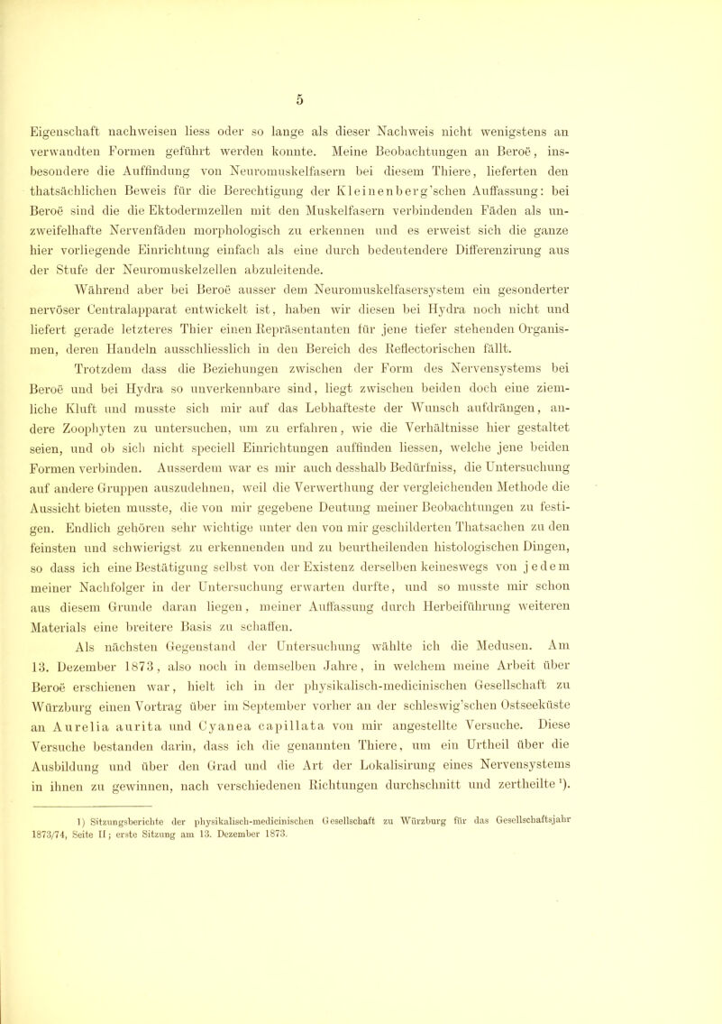 Eigenschaft nachweisen liess oder so lange als dieser Nachweis nicht wenigstens an verwandten Formen geführt werden konnte. Meine Beobachtungen an Beroe, ins- besondere die Auffindung von Neuromuskelfasern bei diesem Thiere, lieferten den thatsächlichen Beweis für die Berechtigung der Kleinenberg’schen Auffassung: bei Beroe sind die die Ektodermzellen mit den Muskelfasern verbindenden Fäden als un- zweifelhafte Nervenfäden morphologisch zu erkennen und es erweist sich die ganze hier vorliegende Einrichtung einfach als eine durch bedeutendere Differenzirung aus der Stufe der Neuromuskelzellen abzuleitende. Während aber bei Beroe ausser dem Neuromuskelfasersystem ein gesonderter nervöser Centralapparat entwickelt ist, haben wir diesen bei Hydra noch nicht und liefert gerade letzteres Thier einen Repräsentanten für jene tiefer stehenden Organis- men, deren Handeln ausschliesslich in den Bereich des Reflectorischen fällt. Trotzdem dass die Beziehungen zwischen der Form des Nervensystems bei Beroe und bei Hydra so unverkennbare sind, liegt zwischen beiden doch eine ziem- liche Kluft und musste sich mir auf das Lebhafteste der Wunsch aufdrängen, an- dere Zoophyten zu untersuchen, um zu erfahren, wie die Verhältnisse hier gestaltet seien, und ob sich nicht speciell Einrichtungen auffinden liessen, welche jene beiden Formen verbinden. Ausserdem war es mir auch desshalb Bedürfniss, die Untersuchung auf andere Gruppen auszudehnen, weil die Verwerthung der vergleichenden Methode die Aussicht bieten musste, die von mir gegebene Deutung meiner Beobachtungen zu festi- gen. Endlich gehören sehr wichtige unter den von mir geschilderten Thatsachen zu den feinsten und schwierigst zu erkennenden und zu beurtheilenden histologischen Dingen, so dass ich eine Bestätigung selbst von der Existenz derselben keineswegs von jedem meiner Nachfolger in der Untersuchung erwarten durfte, und so musste mir schon aus diesem Grunde daran liegen, meiner Auffassung durch Herbeiführung weiteren Materials eine breitere Basis zu schaffen. Als nächsten Gegenstand der Untersuchung wählte ich die Medusen. Am 13. Dezember 1873, also noch in demselben Jahre, in welchem meine Arbeit über Beroe erschienen war, hielt ich in der physikalisch-medicinischen Gesellschaft zu Würzburg einen Vortrag über im September vorher an der schleswig’schen Ostseeküste an Aurelia aurita und Cyanea capillata von mir angestellte Versuche. Diese Versuche bestanden darin, dass ich die genannten Thiere, um ein Urtheil über die Ausbildung und über den Grad und die Art der Lokalisirung eines Nervensystems in ihnen zu gewinnen, nach verschiedenen Richtungen durchschnitt und zertheilte *). 1) Sitzungsberichte der physikalisch-medicinischen Gesellschaft zu Würzburg für das Gesellschaftsjahr 1873/74, Seite II; erste Sitzung am 13. Dezember 1873.
