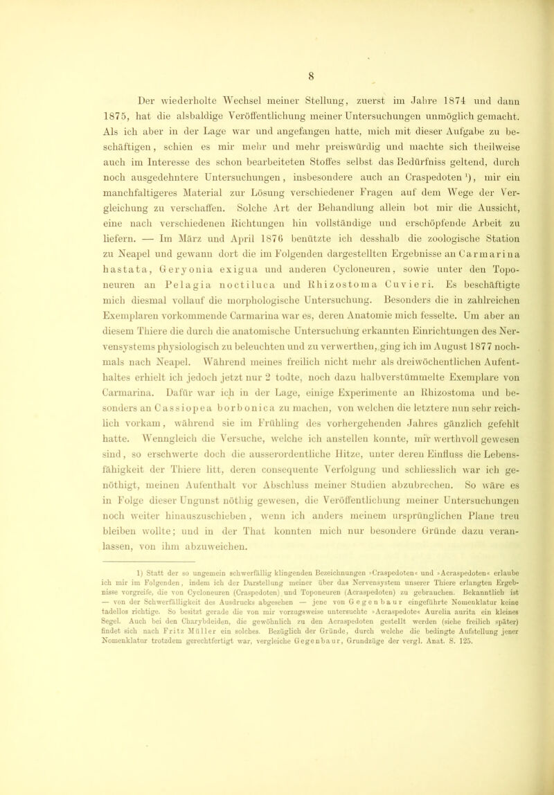 1875, hat die alsbaldige Veröffentlichung meiner Untersuchungen unmöglich gemacht. Als ich aber in der Lage war und angefangen hatte, mich mit dieser Aufgabe zu be- schäftigen , schien es mir mehr und mehr preiswürdig und machte sich theilweise auch im Interesse des schon bearbeiteten Stoffes selbst das Bedürfniss geltend, durch noch ausgedehntere Untersuchungen, insbesondere auch an Craspedoten *), mir ein manchfaltigeres Material zur Lösung verschiedener Fragen auf dem Wege der Ver- gleichung zu verschaffen. Solche Art der Behandlung allein bot mir die Aussicht, eine nach verschiedenen Richtungen hin vollständige und erschöpfeüde Arbeit zu liefern. — Im März und April 1876 benützte ich desshalb die zoologische Station zu Neapel und gewann dort die im Folgenden dargestellten Ergebnisse an Carmarina hastata, Geryouia exigua und anderen Cycloneuren, sowie unter den Topo- neuren an Pelagia noctiluca und Rhizostoma Cuvieri. Es beschäftigte mich diesmal vollauf die morphologische Untersuchung. Besonders die in zahlreichen Exemplaren vorkommende Carmarina war es, deren Anatomie mich fesselte. Um aber an diesem Thiere die durch die anatomische Untersuchung erkannten Einrichtungen des Ner- vensystems physiologisch zu beleuchten und zu verwerthen, ging ich im August 1877 noch- mals nach Neapel. Während meines freilich nicht mehr als dreiwöchentlichen Aufent- haltes erhielt ich jedoch jetzt nur 2 todte, noch dazu halbverstümmelte Exemplare von Carmarina. Dafür war ich in der Lage, einige Experimente an Rhizostoma und be- sonders anCassiopea borbonica zu machen, von welchen die letztere nun sehr reich- lich vorkam, während sie im Frühling des vorhergehenden Jahres gänzlich gefehlt hatte. Wenngleich die Versuche, welche ich anstellen konnte, mir werthvoll gewesen sind, so erschwerte doch die ausserordentliche Hitze, unter deren Einfluss die Lebens- fähigkeit der Thiere litt, deren consequente Verfolgung und schliesslich war ich ge- nöthigt, meinen Aufenthalt vor Abschluss meiner Studien abzubrechen. So wäre es in Folge dieser Ungunst nöthig gewesen, die Veröffentlichung meiner Untersuchungen noch weiter hiuauszuschieben , wenn ich anders meinem ursprünglichen Plane treu bleiben wollte; und in der That konnten mich nur besondere Gründe dazu veran- lassen, von ihm abzuweichen. 1) Statt der so ungemein schwerfällig klingenden Bezeichnungen »Craspedoten« und »Acraspedoten« erlaube ich mir im Folgenden, indem ich der Darstellung meiner über das Nervensystem unserer Thiere erlangten Ergeb- nisse vorgreife, die von Cycloneuren (Craspedoten) und Toponeuren (Acraspedoten) zu gebrauchen. Bekanntlich ist — von der Schwerfälligkeit des Ausdrucks abgesehen — jene von Gegenbaur eingeführte Nomenklatur keine tadellos richtige. So besitzt gerade die von mir vorzugsweise untersuchte »Acraspedote« Aurelia aurita ein kleines Segel. Auch bei den Charybdeiden, die gewöhnlich zu den Acraspedoten gestellt werden (siehe freilich später) findet sich nach Fritz Müller ein solches. Bezüglich der Gründe, durch welche die bedingte Aufstellung jener Nomenklatur trotzdem gerechtfertigt war, vergleiche Gegenbaur, Grundzüge der vergl. Anat. S. 125.