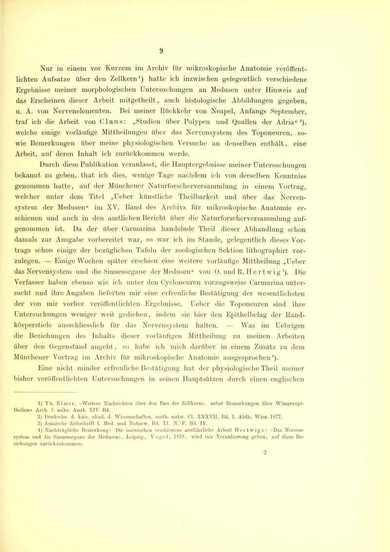 Nur in einem vor Kurzem im Archiv für mikroskopische Anatomie veröffent- lichten Aufsatze über den Zellkern1) hatte ich inzwischen gelegentlich verschiedene Ergebnisse meiner morphologischen Untersuchungen an Medusen unter Hinweis auf das Erscheinen dieser Arbeit mitgetheilt, auch histologische Abbildungen gegeben, u. A. von Nervenelementen. Bei meiner Rückkehr von Neapel, Anfangs September, traf ich die Arbeit von Claus: „Studien über Polypen und Quallen der Adria“2), welche einige vorläufige Mittheilungen über das Nervensystem des Toponeuren, so- wie Bemerkungen über meine physiologischen Versuche an denselben enthält, eine Arbeit, auf deren Inhalt ich zurückkommen werde. Durch diese Publikation veranlasst, die Hauptergebnisse meiner Untersuchungen bekannt zu geben, that ich dies, wenige Tage nachdem ich von derselben Kenntniss genommen hatte, auf der Münchener Naturforscher Versammlung in einem Vortrag, welcher unter dem Titel „Ueber künstliche Theilbarkeit und über das Nerven- system der Medusen“ im XV. Band des Archivs für mikroskopische Anatomie er- schienen und auch in den amtlichen Bericht über die Naturforscher Versammlung auf- genommen ist. Da der über Carmarina handelnde Theil dieser Abhandlung schon damals zur Ausgabe vorbereitet war, so war ich im Stande, gelegentlich dieses Vor- trags schon einige der bezüglichen Tafeln der zoologischen Sektion lithographirt vor- zulegen. — Einige Wochen später erschien eine weitere vorläufige Mittheilung „Ueber das Nervensystem und die Sinnesorgane der Medusen“ von 0. und R. H e rtwig3). Die Verfasser haben ebenso wie ich unter den Cycloneuren vorzugsweise Carmarina unter- sucht und ihre Angaben lieferten mir eine erfreuliche Bestätigung der wesentlichsten der von mir vorher veröffentlichten Ergebnisse. Ueber die Toponeuren sind ihre Untersuchungen weniger weit gediehen, indem sie hier den Epithelbelag der Rand- körperstiele ausschliesslich für das Nervensystem halten. — Was im Uebrigen die Beziehungen des Inhalts dieser vorläufigen Mittheilung zu meinen Arbeiten über den Gegenstand angeht, so habe ich mich darüber in einem Zusatz zu dem Münchener Vortrag im Archiv für mikroskopische Anatomie ausgesprochen4). Eine nicht minder erfreuliche Bestätigung hat der physiologische Theil meiner bisher veröffentlichten Untersuchungen in seinen Hauptsätzen durch einen englischen 1) Th. Eimer, »Weitere Nachrichten über den Bau des Zellkerns, nebst Bemerkungen über Wimper epi- thelien« Arch. f. mikr. Anat. XIV. Bd. 2) Denkschr. d. kais. akad. d. Wissenschaften, math. natw. CI. XXXVII. Bd. I. Abth. Wien 1877. 3) Jenaische Zeitschrift f. Med. und Naturw. Bd. XL N. F. Bd. IV. 4) Nachträgliche Bemerkung: Die inzwischen erschienene ausführliche Arbeit Hertwigs: »Das Nerven- system und die Sinnesorgane der Medusen«, Leipzig, Vogel, 1878, wird mir Veranlassung geben, auf diese Be- ziehungen zurückzukommen. 2