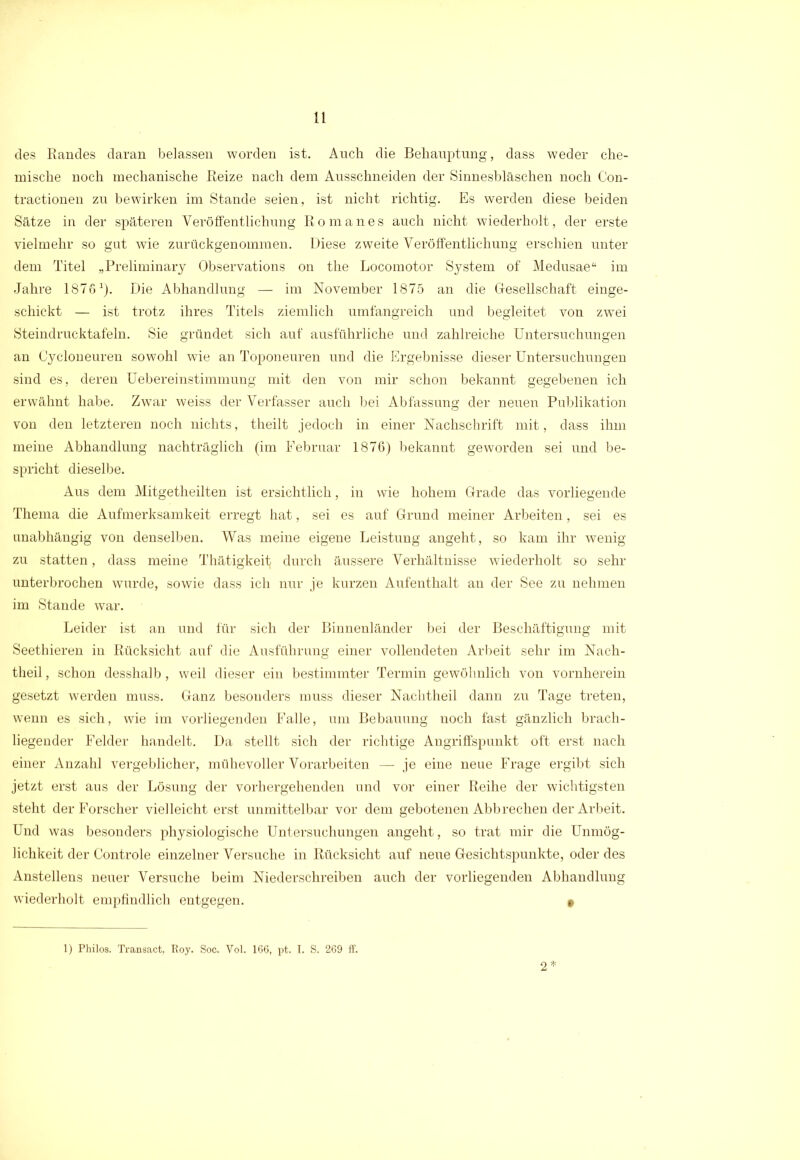 des Randes daran belassen worden ist. Auch die Behauptung, dass weder che- mische noch mechanische Reize nach dem Ausschneiden der Sinnesbläschen noch Con- tractionen zu bewirken im Stande seien, ist nicht richtig. Es werden diese beiden Sätze in der späteren Veröffentlichung Romanes auch nicht wiederholt, der erste vielmehr so gut wie zurückgenommen. Diese zweite Veröffentlichung erschien unter dem Titel „Preliminary Observations on the Locomotor System of Medusae“ im Jahre 1876x). Die Abhandlung — im November 1875 an die Gesellschaft einge- schickt — ist trotz ihres Titels ziemlich umfangreich und begleitet von zwei Steindrucktafeln. Sie gründet sich auf ausführliche und zahlreiche Untersuchungen an Cycloneuren sowohl wie an Toponeuren und die Ergebnisse dieser Untersuchungen sind es, deren Uebereinstimmung mit den von mir schon bekannt gegebenen ich erwähnt habe. Zwar weiss der Verfasser auch bei Abfassung der neuen Publikation von den letzteren noch nichts, theilt jedoch in einer Nachschrift mit, dass ihm meine Abhandlung nachträglich (im Februar 1876) bekannt geworden sei und be- spricht dieselbe. Aus dem Mitgetheilten ist ersichtlich, in wie hohem Grade das vorliegende Thema die Aufmerksamkeit erregt hat, sei es auf Grund meiner Arbeiten, sei es unabhängig von denselben. Was meine eigene Leistung angeht, so kam ihr wenig zu statten, dass meine Thätigkeit durch äussere Verhältnisse wiederholt so sehr unterbrochen wurde, sowie dass ich nur je kurzen Aufenthalt an der See zu nehmen im Stande war. Leider ist an und für sich der Binnenländer bei der Beschäftigung mit Seethieren in Rücksicht auf die Ausführung einer vollendeten Arbeit sehr im Nach- theil , schon desshalb, weil dieser ein bestimmter Termin gewöhnlich von vornherein gesetzt werden muss. Ganz besonders muss dieser Nachtheil dann zu Tage treten, wenn es sich, wie im vorliegenden Falle, um Bebauung noch fast gänzlich brach- liegender Felder handelt. Da stellt sich der richtige Angriffspunkt oft erst nach einer Anzahl vergeblicher, mühevoller Vorarbeiten — je eine neue Frage ergibt sich jetzt erst aus der Lösung der vorhergehenden und vor einer Reihe der wichtigsten steht der Forscher vielleicht erst unmittelbar vor dem gebotenen Abbrechen der Arbeit. Und was besonders physiologische Untersuchungen angeht, so trat mir die Unmög- lichkeit der Controle einzelner Versuche in Rücksicht auf neue Gesichtspunkte, oder des Anstellens neuer Versuche beim Niederschreiben auch der vorliegenden Abhandlung wiederholt empfindlich entgegen. § 1) Philos. Transact, Roy. Soc. Vol. 166, pt. I. S. 269 ff. 2*