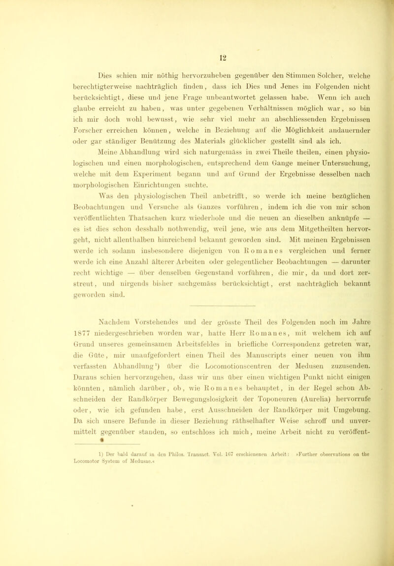 Dies schien mir nöthig hervorzulieben gegenüber den Stimmen Solcher, welche berechtigterweise nachträglich finden, dass ich Dies und Jenes im Folgenden nicht berücksichtigt, diese und jene Frage unbeantwortet gelassen habe. Wenn ich auch glaube erreicht zu haben, was unter gegebenen Verhältnissen möglich war, so bin ich mir doch wohl bewusst, wie sehr viel mehr an abschliessenden Ergebnissen Forscher erreichen können, welche in Beziehung auf die Möglichkeit andauernder oder gar ständiger Benützung des Materials glücklicher gestellt sind als ich. Meine Abhandlung wird sich naturgemäss in zwei Tlieile theilen, einen physio- logischen und einen morphologischen, entsprechend dem Gange meiner Untersuchung, welche mit dem Experiment begann und auf Grund der Ergebnisse desselben nach morphologischen Einrichtungen suchte. Was den physiologischen Theil anbetrifft, so werde ich meine bezüglichen Beobachtungen und Versuche als Ganzes vorführen, indem ich die von mir schon veröffentlichten Thatsachen kurz wiederhole und die neuen an dieselben anknüpfe — es ist dies schon desshalb nothwendig, weil jene, wie aus dem Mitgetheilten hervor- geht, nicht allenthalben hinreichend bekannt geworden sind. Mit meinen Ergebnissen werde ich sodann insbesondere diejenigen von Roman es vergleichen und ferner werde ich eine Anzahl älterer Arbeiten oder gelegentlicher Beobachtungen — darunter recht wichtige — über denselben Gegenstand vorführen, die mir, da und dort zer- streut, und nirgends bisher sachgemäss berücksichtigt, erst nachträglich bekannt geworden sind. Nachdem Vorstehendes und der grösste Theil des Folgenden noch im Jahre 1877 niedergeschrieben worden war, hatte Herr Roman es, mit welchem ich auf Grund unseres gemeinsamen Arbeitsfeldes in briefliche Correspondenz getreten war, die Güte, mir unaufgefordert einen Theil des Manuscripts einer neuen von ihm verfassten Abhandlung *) über die Locomotionscentren der Medusen zuzusenden. Daraus schien hervorzugehen, dass wir uns über einen wichtigen Punkt nicht einigen könnten, nämlich darüber, ob, wie Rom an es behauptet, in der Regel schon Ab- schneiden der Randkörper Bewegungslosigkeit der Toponeuren (Aurelia) hervorrufe oder, wie ich gefunden habe, erst Ausschneiden der Randkörper mit Umgebung. Da sich unsere Befunde in dieser Beziehung räthselhafter Weise schroff und unver- mittelt gegenüber standen, so entschloss ich mich, meine Arbeit nicht zu veröffent- • 1) Der bald darauf in den Philos. Transact. Vol. 167 erschienenen Arbeit: »Further observations on the Locomotor System of Medusae.«