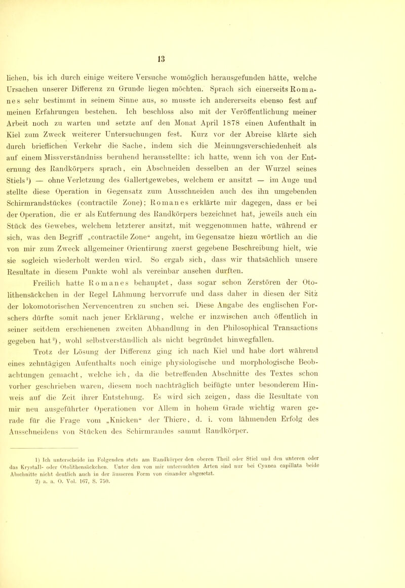 liehen, bis ich durch einige weitere Versuche womöglich herausgefunden hätte, welche Ursachen unserer Differenz zu Grunde liegen möchten. Sprach sich einerseits Rom a- nes sehr bestimmt in seinem Sinne aus, so musste ich andererseits ebenso fest auf meinen Erfahrungen bestehen. Ich beschloss also mit der Veröffentlichung meiner Arbeit noch zu warten und setzte auf den Monat April 1878 einen Aufenthalt in Kiel zum Zweck weiterer Untersuchungen fest. Kurz vor der Abreise klärte sich durch brieflichen Verkehr die Sache, indem sich die Meinungsverschiedenheit als auf einem Missverständnis beruhend herausstellte: ich hatte, wenn ich von der Ent- ernung des Randkörpers sprach, ein Abschneiden desselben an der Wurzel seines Stiels1) — ohne Verletzung des Gallertgewebes, welchem er ansitzt — im Auge und stellte diese Operation in Gegensatz zum Ausschneiden auch des ihn umgebenden Schirmrandstückes (contractile Zone); Roman es erklärte mir dagegen, dass er bei der Operation, die er als Entfernung des Randkörpers bezeichnet hat, jeweils auch ein Stück des Gewebes, welchem letzterer ansitzt, mit weggenommen hatte, während er sich, was den Begriff „contractile Zone“ angeht, im Gegensätze hiezu wörtlich an die von mir zum Zweck allgemeiner Orientirung zuerst gegebene Beschreibung hielt, wie sie sogleich wiederholt werden wird. So ergab sich, dass wir thatsächlich unsere Resultate in diesem Punkte wohl als vereinbar ansehen durften. Freilich hatte Roman es behauptet, dass sogar schon Zerstören der Oto- lithensäckchen in der Regel Lähmung hervorrufe und dass daher in diesen der Sitz der lokomotorischen Nervencentren zu suchen sei. Diese Angabe des englischen For- schers dürfte somit nach jener Erklärung, welche er inzwischen auch öffentlich in seiner seitdem erschienenen zweiten Abhandlung in den Philosophical Transactions gegeben hat2), wohl selbstverständlich als nicht begründet hinwegfallen. Trotz der Lösung der Differenz ging ich nach Kiel und habe dort während eines zehntägigen Aufenthalts noch einige physiologische und morphologische Beob- achtungen gemacht, welche ich, da die betreffenden Abschnitte des Textes schon Vorher geschrieben waren, diesem noch nachträglich beifügte unter besonderem Hin- weis auf die Zeit ihrer Entstehung. Es wird sich zeigen, dass die Resultate von mir neu ausgeführter Operationen vor Allem in hohem Grade wichtig waren ge- rade für die Frage vom „Knicken“ der Thiere, d. i. vom lähmenden Erfolg des Ausschneidens von Stücken des Schirmrandes sammt Randkörper. 1) Ich unterscheide im Folgenden stets am Bandkörper den oberen Theil oder Stiel und den unteren oder das Krystall- oder Otolithensäckchen. Unter den von mir untersuchten Arten sind nur bei Cyanea capillata beide Abschnitte nicht deutlich auch in der äusseren Form von einander abgesetzt. 2) a. a. 0. Vol. 167, S. 750.