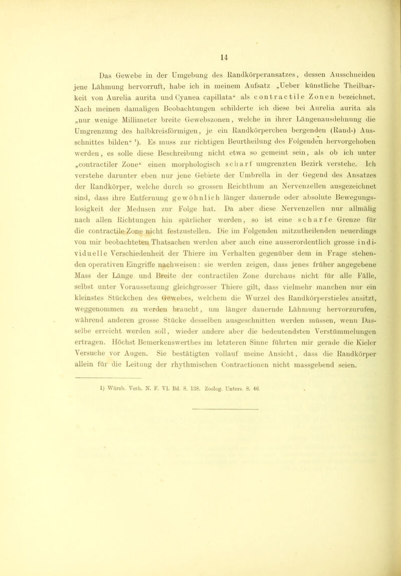 Das Gewebe in der Umgebung des Randkörperansatzes, dessen Ausschneiden jene Lähmung hervorruft, habe ich in meinem Aufsatz „Ueber künstliche Theilbar- keit von Aurelia aurita und Cyanea capillata“ als contractile Zonen bezeichnet. Nach meinen damaligen Beobachtungen schilderte ich diese bei Aurelia aurita als „nur wenige Millimeter breite Gewebszonen, welche in ihrer Längenausdehnung die Umgrenzung des halbkreisförmigen, je ein Randkörperchen bergenden (Rand-) Aus- schnittes bilden“ ’). Es muss zur richtigen Beurtheilung des Folgenden hervorgehoben werden, es solle diese Beschreibung nicht etwa so gemeint sein, als ob ich unter „contractiler Zone“ einen morphologisch scharf umgrenzten Bezirk verstehe. Ich verstehe darunter eben nur jene Gebiete der Umbrella in der Gegend des Ansatzes der Randkörper, welche durch so grossen Reichthum an Nervenzellen ausgezeichnet sind, dass ihre Entfernung gewöhnlich länger dauernde oder absolute Bewegungs- losigkeit der Medusen zur Folge hat. Da aber diese Nervenzellen nur allmälig nach allen Richtungen hin spärlicher werden, so ist eine scharfe Grenze für die contractile Zone nicht festzustellen. Die im Folgenden mitzutheilenden neuerdings von mir beobachteten Thatsachen werden aber auch eine ausserordentlich grosse indi- viduelle Verschiedenheit der Thiere im Verhalten gegenüber dem in Frage stehen- den operativen Eingriffe nacliweisen: sie werden zeigen, dass jenes früher angegebene Mass der Länge und Breite der contractilen Zone durchaus nicht für alle Fälle, selbst unter Voraussetzung gleichgrosser Thiere gilt, dass vielmehr manchen nur ein kleinstes Stückchen des Gewebes, welchem die Wurzel des Randkörperstieles ansitzt, weggenommen zu werden braucht, um länger dauernde Lähmung hervorzurufen, während anderen grosse Stücke desselben ausgeschnitten werden müssen, wenn Das- selbe erreicht werden soll, wieder andere aber die bedeutendsten Verstümmelungen ertragen. Höchst Bemerkenswerthes im letzteren Sinne führten mir gerade die Kieler Versuche vor Augen. Sie bestätigten vollauf meine Ansicht, dass die Randkörper allein für die Leitung der rhythmischen Contractionen nicht massgebend seien. 1) Würzb. Verb. N. F. VI. Bd. S. 138. Zoolog. Unters. S. 46.