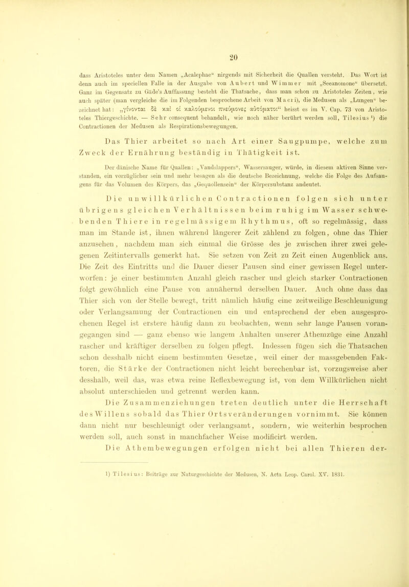dass Aristoteles unter dem Namen „Acalephae“ nirgends mit Sicherheit die Quallen versteht. Das Wort ist denn auch im speciellen Falle in der Ausgabe von Aubert und Wimmer mit „Seeanomone“ übersetzt. Ganz im Gegensatz zu Giide’s Auffassung besteht die Thatsache, dass man schon zu Aristoteles Zeiten, wie auch später (man vergleiche die im Folgenden besprochene Arbeit von Macri), die Medusen als „Lungen“ be- zeichnet hat: „yfvovxat 5s xac oi xaXo6(i.evoi Ttveufioves auxojjiaToi“ heisst es im V. Cap. 73 von Aristo- teles Thiergeschichte. — Sehr consequent behandelt, wie noch näher berührt werden soll, Tilesius *) die Contractionen der Medusen als Respirationsbewegungen. Das Thier arbeitet so nach Art einer Säugpumpe, welche zum Zweck der Ernährung beständig in Thätigkeit ist. Der dänische Name für Quallen: „Vandslappers“, Wassersauger, würde, in diesem aktiven Sinne ver- standen, ein vorzüglicher sein und mehr besagen als die deutsche Bezeichnung, welche die Folge des Aufsau- gens für das Volumen des Körpers, das „Gequollensein“ der Körpersubstanz andeutet. Die unwillkürlichen Contractionen folgen sich unter übrigens gleichen Verhältnissen beim ruhig im Wasser schwe- benden T h i e r e in regelmässigem Rhythmus, oft so regelmässig, dass man im Stande ist, ihnen während längerer Zeit zählend zu folgen, ohne das Thier anzusehen, nachdem man sich einmal die Grösse des je zwischen ihrer zwei gele- genen Zeitintervalls gemerkt hat. Sie setzen von Zeit zu Zeit einen Augenblick aus. Die Zeit des Eintritts und die Dauer dieser Pausen sind einer gewissen Regel unter- worfen: je einer bestimmten Anzahl gleich rascher und gleich starker Contractionen folgt gewöhnlich eine Pause von annähernd derselben Dauer. Auch ohne dass das Thier sich von der Stelle bewegt, tritt nämlich häufig eine zeitweilige Beschleunigung oder Verlangsamung der Contractionen ein und entsprechend der eben ausgespro- chenen Regel ist erstere häutig dann zu beobachten, wenn sehr lange Pausen voran- gegangen sind — ganz ebenso wie langem Anhalten unserer Athemzüge eine Anzahl rascher und kräftiger derselben zu folgen pflegt. Indessen fügen sich die Thatsachen schon desshalb nicht einem bestimmten Gesetze, weil einer der massgebenden Fak- toren, die Stärke der Contractionen nicht leicht berechenbar ist, vorzugsweise aber desshalb, weil das, was etwa reine Reflexbewegung ist, von dem Willkürlichen nicht absolut unterschieden und getrennt werden kann. Die Zusammenziehungen treten deutlich unter die Herrschaft desWillens sobald das Thier Ortsveränderungen vornimmt. Sie können dann nicht nur beschleunigt oder verlangsamt, sondern, wie weiterhin besprochen werden soll, auch sonst in manchfacher Weise modificirt werden. Die Ath embewegungen erfolgen nicht bei allen Thieren der- 1) Tilesius: Beiträge zur Naturgeschichte der Medusen, N. Acta Leop. Carol. XV. 1831.