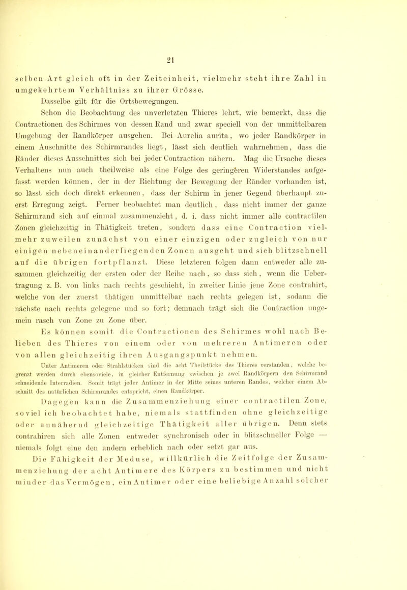 selben Art gleich oft in der Zeiteinheit, vielmehr steht ihre Zahl in umgekehrtem Yerhältniss zu ihrer Grösse. Dasselbe gilt für die Ortsbewegungen. Schon die Beobachtung des unverletzten Thieres lehrt, wie bemerkt, dass die Contractionen des Schirmes von dessen Band und zwar speciell von der unmittelbaren Umgebung der Kandkörper ausgehen. Bei Aurelia aurita, wo jeder Bandkörper in einem Auschnitte des Schirmrandes liegt, lässt sich deutlich wahrnehmen, dass die Bänder dieses Ausschnittes sich bei jeder Contraction nähern. Mag die Ursache dieses Verhaltens nun auch theilweise als eine Folge des geringeren Widerstandes aufge- fasst werden können, der in der Bichtung der Bewegung der Bänder vorhanden ist, so lässt sich doch direkt erkennen, dass der Schirm in jener Gegend überhaupt zu- erst Erregung zeigt. Ferner beobachtet man deutlich , dass nicht immer der ganze Schirmrand sich auf einmal zusammenzieht, d. i. dass nicht immer alle contractilen Zonen gleichzeitig in Thätigkeit treten, sondern dass eine Contraction viel- mehr zuweilen zunächst von einer einzigen oder zugleich von nur einigen nebeneinanderfiegenden Zonen ausgeht und sich blitzschnell auf die übrigen fortpflanzt. Diese letzteren folgen dann entweder alle zu- sammen gleichzeitig der ersten oder der Beihe nach, so dass sich, wenn die Ueber- tragung z. B. von links nach rechts geschieht, in zweiter Linie jene Zone contrahirt, welche von der zuerst thätigen unmittelbar nach rechts gelegen ist, sodann die nächste nach rechts gelegene und so fort; demnach trägt sich die Contraction unge- mein rasch von Zone zu Zone über. Es können somit die Contractionen des Schirmes wohl nach Be- lieben des Thieres von einem oder von mehreren Antimeren oder von allen gleichzeitig ihren Ausgangspunkt nehmen. Unter Antimeren oder Strahlstücken sind die acht Theilstücke des Thieres verstanden, welche be- grenzt werden durch ebensoviele, in gleicher Entfernung zwischen je zwei Randköi'pern den Schinnrand schneidende Interradien. Somit trägt jeder Antimer in der Mitte seines unteren Randes, welcher einem Ab- schnitt des natürlichen Schirmrandes entspricht, einen Randkörper. Dagegen kann die Zusammenziehung einer contractilen Zone, soviel ich beobachtet habe, niemals stattfinden ohne gleichzeitige oder annähernd gleichzeitige Thätigkeit aller übrigen. Denn stets contrahiren sich alle Zonen entweder synchronisch oder in blitzschneller Folge niemals folgt eine den andern erheblich nach oder setzt gar aus. Die Fähigkeit der Meduse, willkürlich die Zeitfolge der Zusam- menziehung der acht Antim ere des Körpers zu bestimmen und nicht minder dasVer mögen, ein Antimer oder eine beliebigeAnzahl solcher