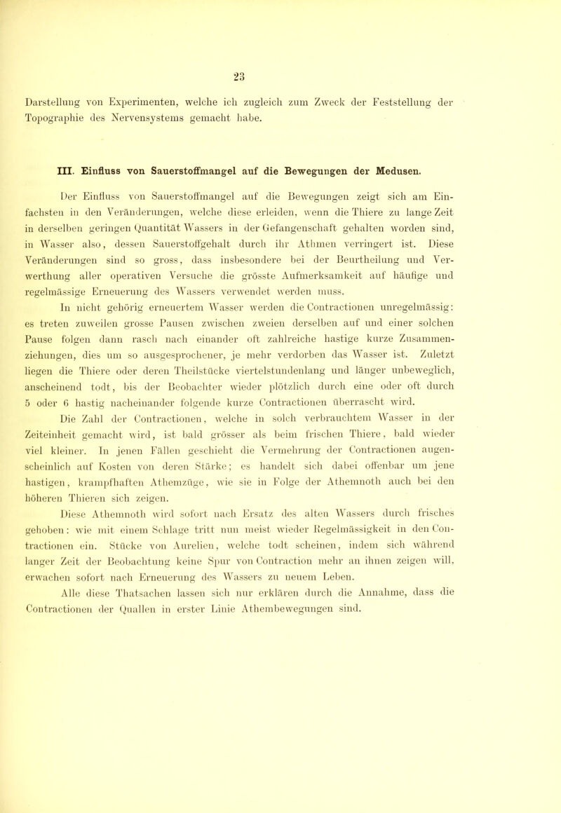 Darstellung von Experimenten, welche ich zugleich zum Zweck der Feststellung der Topographie des Nervensystems gemacht habe. III. Einfluss von Sauerstoffmangel auf die Bewegungen der Medusen. Der Einfluss von Sauerstoffmangel auf die Bewegungen zeigt sich am Ein- fachsten in den Veränderungen, welche diese erleiden, wenn die Thiere zu lange Zeit inderseiben geringen Quantität Wassers in der Gefangenschaft gehalten worden sind, in Wasser also, dessen Sauerstoffgehalt durch ihr Athmen verringert ist. Diese Veränderungen sind so gross, dass insbesondere bei der Beurtheilung und Ver- werthung aller operativen Versuche die grösste Aufmerksamkeit auf häufige und regelmässige Erneuerung des Wassers verwendet werden muss. In nicht gehörig erneuertem Wasser werden die Contractionen unregelmässig: es treten zuweilen grosse Pausen zwischen zweien derselben auf und einer solchen Pause folgen dann rasch nach einander oft zahlreiche hastige kurze Zusammen- ziehungen, dies um so ausgesprochener, je mehr verdorben das Wasser ist. Zuletzt liegen die Thiere oder deren Theilstücke viertelstundenlang und länger unbeweglich, anscheinend todt, bis der Beobachter wieder plötzlich durch eine oder oft durch 5 oder 6 hastig nacheinander folgende kurze Contractionen überrascht wird. Die Zahl der Contractionen, welche in solch verbrauchtem Wasser in der Zeiteinheit gemacht wird, ist bald grösser als beim frischen Thiere, bald wieder viel kleiner. In jenen Fällen geschieht die Vermehrung der Contractionen augen- scheinlich auf Kosten von deren Stärke; es handelt sich dabei offenbar um jene hastigen, krampfhaften Athemzüge, wie sie in Folge der Athemnoth auch bei den höheren Thieren sich zeigen. Diese Athemnoth wird sofort nach Ersatz des alten Wassers durch frisches gehoben: wie mit einem Schlage tritt nun meist wieder Regelmässigkeit in den Con- tractionen ein. Stücke von Aurelien, welche todt scheinen, indem sich während langer Zeit der Beobachtung keine Spur von Contraction mehr an ihnen zeigen will, erwachen sofort nach Erneuerung des Wassers zu neuem Leben. Alle diese Thatsachen lassen sich nur erklären durch die Annahme, dass die Contractionen der Quallen in erster Linie Athembewegungen sind.