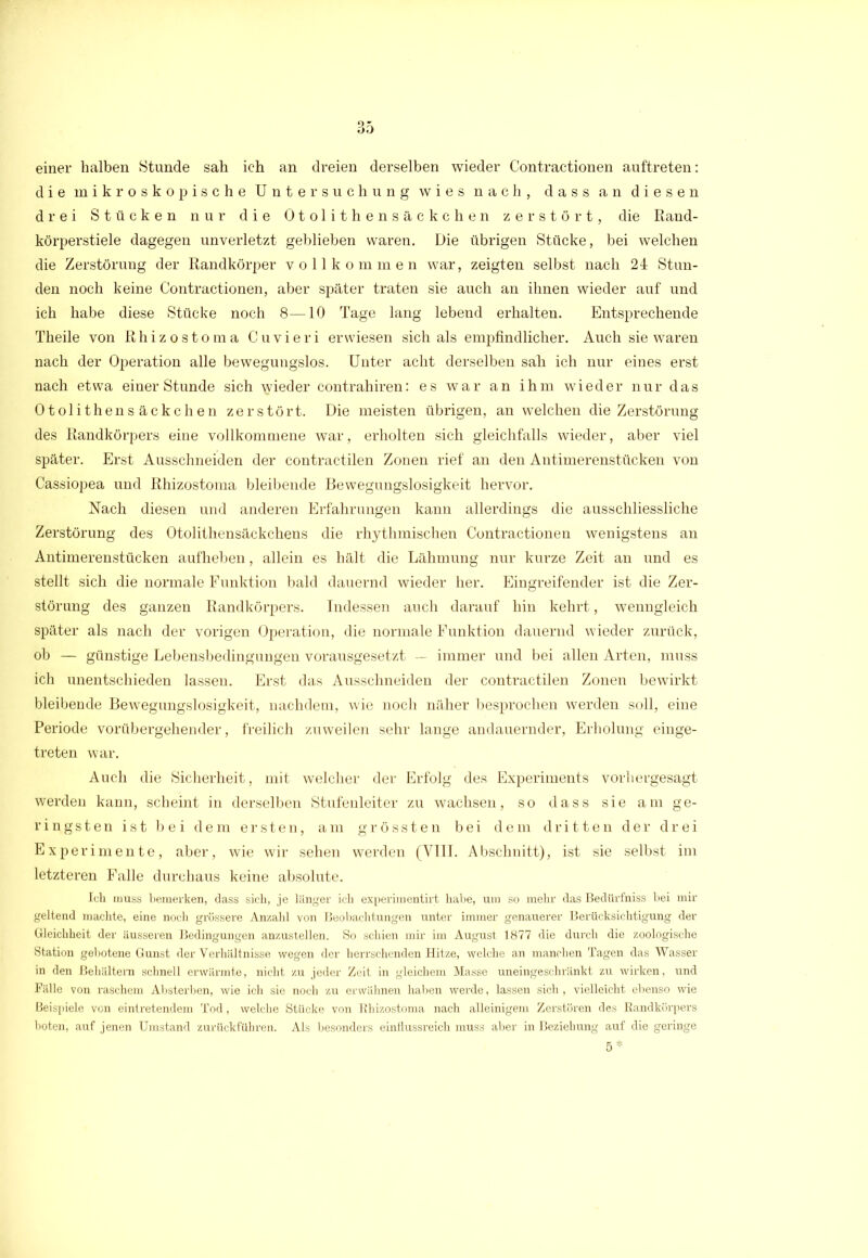 einer halben Stunde sah ich an dreien derselben wieder Contractionen auftreten: die mikroskopische Untersuchung wies nach, dass an diesen drei Stücken nur die Otolithensäckchen zerstört, die Rand- körperstiele dagegen unverletzt geblieben waren. Die übrigen Stücke, bei welchen die Zerstörung der Randkörper vollkommen war, zeigten selbst nach 24 Stun- den noch keine Contractionen, aber später traten sie auch an ihnen wieder auf und ich habe diese Stücke noch 8—10 Tage lang lebend erhalten. Entsprechende Theile von Rhizostoma Cuvieri erwiesen sich als empfindlicher. Auch sie waren nach der Operation alle bewegungslos. Unter acht derselben sah ich nur eines erst nach etwa einer Stunde sich nieder contrahiren: es war an ihm wieder nur das Otolithensäckchen zerstört. Die meisten übrigen, an welchen die Zerstörung des Randkörpers eine vollkommene war, erholten sich gleichfalls wieder, aber viel später. Erst Ausschneiden der contractilen Zonen rief an den Antimerenstücken von Cassiopea und Rhizostoma bleibende Bewegungslosigkeit hervor. Nach diesen und anderen Erfahrungen kann allerdings die ausschliessliche Zerstörung des Otolithensäckchens die rhythmischen Contractionen wenigstens an Antimerenstücken aufheben, allein es hält die Lähmung nur kurze Zeit an und es stellt sich die normale Funktion bald dauernd wieder her. Eingreifender ist die Zer- störung des ganzen Randkörpers. Indessen auch darauf hin kehrt, wenngleich später als nach der vorigen Operation, die normale Funktion dauernd wieder zurück, ob — günstige Lebensbedingungen vorausgesetzt — immer und bei allen Arten, muss ich unentschieden lassen. Erst das Ausschneiden der contractilen Zonen bewirkt bleibende Bewegungslosigkeit, nachdem, wie noch näher besprochen werden soll, eine Periode vorübergehender, freilich zuweilen sehr lange andauernder, Erholung einge- treten war. Auch die Sicherheit, mit welcher der Erfolg des Experiments vorhergesagt werden kann, scheint in derselben Stufenleiter zu wachsen, so dass sie am ge- ringsten ist bei dem ersten, am grössten bei dem dritten der drei Experimente, aber, wie wir sehen werden (VIII. Abschnitt), ist sie selbst im letzteren Falle durchaus keine absolute. Ich muss bemerken, dass sich, je länger ich experimentirt habe, um so mehr das Bedtirfniss bei mir geltend machte, eine noch grössere Anzahl von Beobachtungen unter immer genauerer Berücksichtigung der Gleichheit der äusseren Bedingungen anzustellen. So schien mir im August 1877 die durch die zoologische Station gebotene Gunst der Verhältnisse wegen der herrschenden Hitze, welche an manchen Tagen das Wasser in den Behältern schnell erwärmte, nicht zu jeder Zeit in gleichem Masse uneingeschränkt zu wii’ken, und Fälle von raschem Absterben, wie ich sie noch zu erwähnen haben werde, lassen sich, vielleicht ebenso wie Beispiele von eintretendem Tod, welche Stücke von Rhizostoma nach alleinigem Zerstören des Randkörpers boten, auf jenen Umstand zurückfübren. Als besonders einflussreich muss aber in Beziehung auf die geringe 5 *