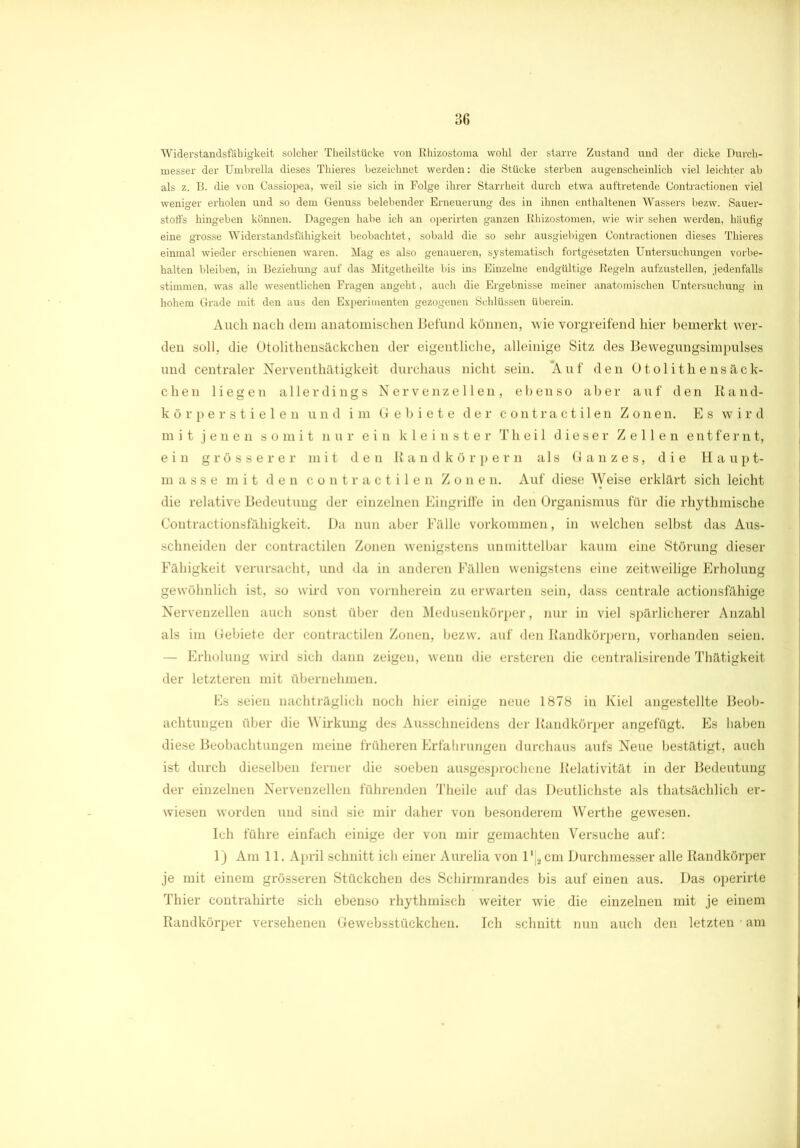 Widerstandsfähigkeit solcher Theilstücke von Rhizostoma wohl der starre Zustand und der dicke Durch- messer der Umbrella dieses Thieres bezeichnet werden: die Stücke sterben augenscheinlich viel leichter ab als z. B. die von Cassiopea, weil sie sich in Folge ihrer Starrheit durch etwa auftretende Contractionen viel weniger erholen und so dem Genuss belebender Erneuerung des in ihnen enthaltenen Wassers bezw. Sauer- stoffs hingeben können. Dagegen habe ich an operirten ganzen Rhizostomen, wie wir sehen werden, häufig eine grosse Widerstandsfähigkeit beobachtet, sobald die so sehr ausgiebigen Contractionen dieses Thieres einmal wieder erschienen waren. Mag es also genaueren, systematisch fortgesetzten Untersuchungen Vorbe- halten bleiben, in Beziehung auf das Mitgetheilte bis ins Einzelne endgültige Regeln aufzustellen, jedenfalls stimmen, was alle wesentlichen Fragen angeht, auch die Ergebnisse meiner anatomischen Untersuchung in hohem Grade mit den aus den Experimenten gezogenen Schlüssen überein. Auch nach dem anatomischen Befund können, wie vorgreifend hier bemerkt wer- den soll, die Otolithensäckchen der eigentliche, alleinige Sitz des Bewegungsimpulses und centraler Nerventhätigkeit durchaus nicht sein. Auf den Otolithensäck- chen liegen allerdings Nervenzellen, ebenso aber auf den ßand- kör per stielen und im Gebiete der contractilen Zonen. Es wird mit jenen somit nur ein kleinster Th eil dieser Zellen entfernt, ein grösserer mit den Randkörpern als Ganzes, die Haupt- masse mit den contractilen Zonen. Auf diese Weise erklärt sich leicht die relative Bedeutung der einzelnen Eingriffe in den Organismus für die rhythmische Contractionsfähigkeit. Da nun aber Fälle Vorkommen, in welchen selbst das Aus- schneiden der contractilen Zonen wenigstens unmittelbar kaum eine Störung dieser Fähigkeit verursacht, und da in anderen Fällen wenigstens eine zeitweilige Erholung gewöhnlich ist, so wird von vornherein zu erwarten sein, dass centrale actionsfähige Nervenzellen auch sonst über den Medusenkörper, nur in viel spärlicherer Anzahl als im Gebiete der contractilen Zonen, bezw. auf den Randkörpern, vorhanden seien. - Erholung wird sich dann zeigen, wenn die ersteren die centralisirende Thätigkeit der letzteren mit übernehmen. Es seien nachträglich noch hier einige neue 1878 in Kiel angestellte Beob- achtungen über die Wirkung des Ausschneidens der Randkörper angefügt. Es haben diese Beobachtungen meine früheren Erfahrungen durchaus aufs Neue bestätigt, auch ist durch dieselben ferner die soeben ausgesprochene Relativität in der Bedeutung der einzelnen Nervenzellen führenden Theile auf das Deutlichste als thatsächlich er- wiesen worden und sind sie mir daher von besonderem Werthe gewesen. Ich führe einfach einige der von mir gemachten Versuche auf: 1) Am 11. April schnitt ich einer Aurelia von l'|2 cm Durchmesser alle Randkörper je mit einem grösseren Stückchen des Schirmrandes bis auf einen aus. Das operirte Thier contrahirte sich ebenso rhythmisch weiter wie die einzelnen mit je einem Randkörper versehenen Gewebsstückchen. Ich schnitt nun auch den letzten • am