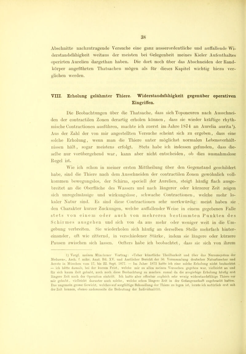 Abschnitte nachzutragende Versuche eine ganz ausserordentliche und auffallende Wi- derstandsfähigkeit weitaus der meisten bei Gelegenheit meines Kieler Aufenthaltes operirten Aurelien dargethan haben. Die dort noch über das Abschneiden der Rand- körper angeführten Thatsaehen mögen als für dieses Kapitel wichtig hiezu ver- glichen werden. VIII. Erholung gelähmter Thiere. Widerstandsfähigkeit gegenüber operativen Eingriffen. Die Beobachtungen über die Thatsache, dass sich Toponeuren nach Ausschnei- den der contractilen Zonen derartig erholen können, dass sie wieder kräftige rhyth- mische Contractionen ausführen, machte ich zuerst im Jahre 1874 an Aurelia aurita1). Aus der Zahl der von mir angestellten Versuche scheint sich zu ergeben, dass eine solche Erholung, wenn man die Thiere unter möglichst normalen Lebensverhält- nissen hält, sogar meistens erfolgt. Stets habe ich indessen gefunden, dass die- selbe nur vorübergehend war, kann aber nicht entscheiden, ob dies ausnahmslose Regel ist. Wie ich schon in meiner ersten Mittheilung über den Gegenstand geschildert habe, sind die Thiere nach dem Ausschneiden der contractilen Zonen gewöhnlich voll- kommen bewegungslos, der Schirm, speciell der Aurelien, steigt häufig flach ausge- breitet an die Oberfläche des Wassers und nach längerer oder kürzerer Zeit zeigen sich unregelmässige und wirkungslose, schwache Contractionen, welche mehr lo- kaler Natur sind. Es sind diese Contractionen sehr merkwürdig: meist haben sie den Charakter kurzer Zuckungen, welche auffallender Weise in einem gegebenen Falle stets von einem oder auch von mehreren bestimmten Punkten des Schirmes ausgehen und sich von da aus mehr oder weniger weit in die Um- gebung verbreiten. Sie wiederholen sich häufig an derselben Stelle mehrfach hinter- einander, oft wie zitternd, in verschiedener Stärke, indem sie längere oder kürzere Pausen zwischen sich lassen. Oefters habe ich beobachtet, dass sie sich von ihrem 1) Vergl. meinen Münchener Vortrag: »Ueber künstliche Theilbarkeit und über das Nervensystem der Medusen«, Arch. f. mikr. Anat. Bd. XV. und Amtlicher Bericht der 50. Versammlung deutscher Naturforscher und Aerzte in München vom 17. bis 22. Sept. 1877. — Im Jahre 1873 hatte ich eine solche Erholung nicht beobachtet — ich hätte damals, bei der kurzen Frist, welche mir zu allen meinen Versuchen gegeben war, vielleicht an und für sich kaum Zeit gehabt, auch noch diese Beobachtung zu machen, zumal da die ausgiebige Erholung häufig erst längere Zeit nach der Operation eintritt. Ich hatte aber offenbar zugleich sehr wenig widerstandsfähige Thiere vor mir gehabt, vielleicht darunter auch solche, welche schon längere Zeit in der Gefangenschaft zugebracht hatten. Das ungemein grosse Gewicht, welches auf sorgfältige Behandlung der Thiere zu legen ist, lernte ich natürlich erst mit der Zeit kennen, ebenso andererseits die Bedeutung der Individualität.