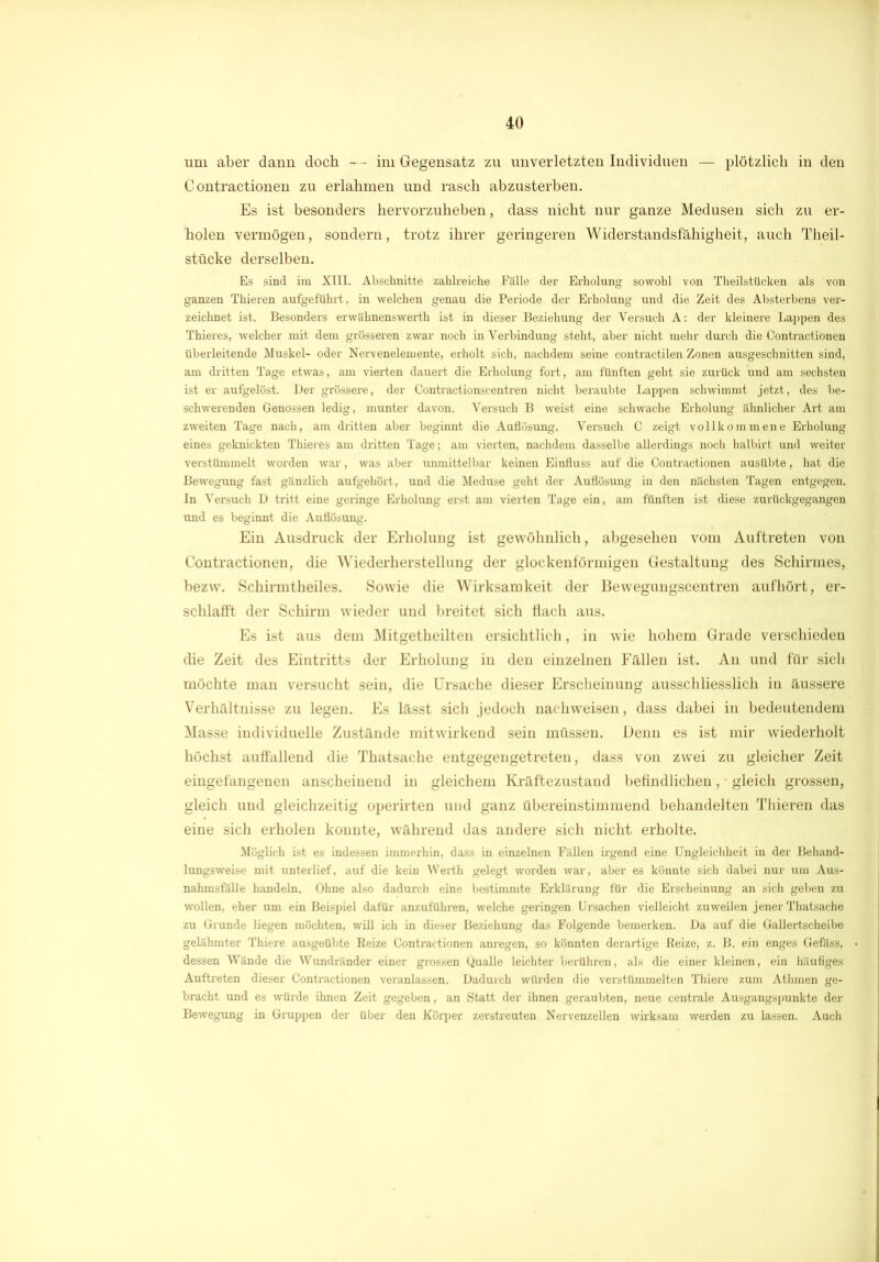 um aber dann doch — im Gegensatz zu unverletzten Individuen — plötzlich in den C ontractionen zu erlahmen und rasch abzusterben. Es ist besonders hervorzuheben, dass nicht nur ganze Medusen sich zu er- holen vermögen, sondern, trotz ihrer geringeren Widerstandsfähigheit, auch Theil- stücke derselben. Es sind im XIII. Abschnitte zahlreiche Fälle der Erholung sowohl von Theilstücken als von ganzen Thieren aufgeführt, in welchen genau die Periode der Erholung und die Zeit des Absterbens ver- zeichnet ist. Besonders erwähnenswerth ist in dieser Beziehung der Versuch A: der kleinere Lappen des Thieres, welcher mit dem grösseren zwar noch in Verbindung steht, aber nicht mehr durch die Contractionen überleitende Muskel- oder Nervenelemente, erholt sich, nachdem seine contractilen Zonen ausgeschnitten sind, am dritten Tage etwas, am vierten dauert die Erholung fort, am fünften geht sie zurück und am sechsten ist er aufgelöst. Der grössere, der Contractionscentren nicht beraubte Lappen schwimmt jetzt, des be- schwerenden Genossen ledig, munter davon. Versuch B weist eine schwache Erholung ähnlicher Art am zweiten Tage nach, am dritten aber beginnt die Auflösung. Versuch C zeigt vollkommene Erholung eines geknickten Thieres am dritten Tage; am vierten, nachdem dasselbe allerdings noch halbirt und weiter verstümmelt worden war, was aber unmittelbar keinen Einfluss auf die Contractionen ausübte, hat die Bewegung fast gänzlich aufgehört, und die Meduse geht der Auflösung in den nächsten Tagen entgegen. In Versuch D tritt eine geringe Erholung erst am vierten Tage ein, am fünften ist diese zurückgegangen und es beginnt die Auflösung. Ein Ausdruck der Erholung ist gewöhnlich, abgesehen vom Auftreten von Contractionen, die Wiederherstellung der glockenförmigen Gestaltung des Schirmes, bezvv. Schirmtheiles. Sowie die Wirksamkeit der Bewegungscentren aufhört, er- schlafft der Schirm wieder und breitet sich flach aus. Es ist aus dem Mitgetheilten ersichtlich, in wie hohem Grade verschieden die Zeit des Eintritts der Erholung in den einzelnen Fällen ist. An und für sich möchte man versucht sein, die Ursache dieser Erscheinung ausschliesslich in äussere Verhältnisse zu legen. Es lässt sich jedoch nachweisen, dass dabei in bedeutendem Masse individuelle Zustände mitwirkend sein müssen. Denn es ist mir wiederholt höchst auffallend die Thatsache entgegengetreteu, dass von zwei zu gleicher Zeit eingefangenen anscheinend in gleichem Kräftezustand befindlichen, gleich grossen, gleich und gleichzeitig operirten und ganz übereinstimmend behandelten Thieren das eine sich erholen konnte, während das andere sich nicht erholte. Möglich ist es indessen immerhin, dass in einzelnen Fällen irgend eine Ungleichheit in der Behand- lungsweise mit unterlief, auf die kein Werth gelegt worden war, aber es könnte sich dabei nur um Aus- nahmsfälle handeln. Ohne also dadurch eine bestimmte Erklärung für die Erscheinung an sich geben zu wollen, eher um ein Beispiel dafür anzuführen, welche geringen Ursachen vielleicht zuweilen jener Thatsache zu Grunde liegen möchten, will ich in dieser Beziehung das Folgende bemerken. Da auf die Gallertscheibe gelähmter Thiere ausgeübte Reize Contractionen anregen, so könnten derartige Reize, z. B. ein enges Gefäss, dessen Wände die Wundränder einer grossen Qualle leichter berühren, als die einer kleinen, ein häufiges Auftreten dieser Contractionen veranlassen. Dadurch würden die verstümmelten Thiere zum Athmen ge- bracht und es würde ihnen Zeit gegeben, an Statt der ihnen geraubten, neue centrale Ausgangspunkte der Bewegung in Gruppen der über den Körper zerstreuten Nervenzellen wirksam werden zu lassen. Auch