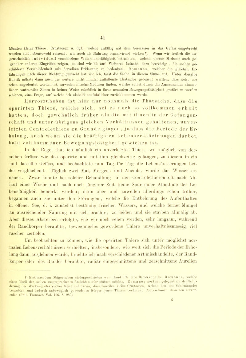 könnten kleine Thiere, Crustaceen u. dgl., welche zufällig mit dem Seewasser in das Gefäss eingehracht worden sind, ebensowohl reizend, wie auch als Nahrung conservirend wirken *). Wenn wir freilich die au- genscheinlich individuell verschiedene Widerstandsfähigkeit betrachten, welche unsere Medusen auch ge- genüber anderen Eingriffen zeigen, so sind wir bis auf Weiteres beinahe dazu berechtigt, die soeben ge- schilderte Verschiedenheit mit derselben Erklärung zu bedenken, ßomanes, welcher die gleichen Er- fahrungen nach dieser -Richtung gemacht hat wie ich, fasst die Sache in diesem Sinne auf. Unter dieselbe Rubrik müsste dann auch die weitere, nicht minder auffallende Thatsache gebracht werden, dass sich, wie schon angedeutet worden ist, zuweilen einzelne Medusen finden, welche selbst durch das Ausschneiden sämmt- licher contractiler Zonen in keiner Weise erheblich in ihrer normalen Bewegungsthätigkeit gestört zu werden schienen, eine Frage, auf welche ich alsbald ausführlicher zurückkommen werde. Hervorzuheben ist hier nur nochmals die Thatsache, dass die operirten Thiere, welche sich, sei es noch so vollkommen erholt hatten, doch gewöhnlich früher als die mit ihnen in der Gefangen- schaft und unter übrigens gleichen Verhältnissen gehaltenen, unver- letzten Controlethiere zu Grunde gingen, ja dass die Periode der Er- holung, auch wenn sie die kräftigsten Lebenserscheinungen darbot, bald vollkommener Bewegungslosigkeit gewichen ist. ln der Regel that ich nämlich ein unverletztes Thier, wo möglich von der- selben Grösse wie das operirte und mit ihm gleichzeitig gefangen, zu diesem in ein und dasselbe Gefäss, und beobachtete nun Tag für Tag die Lebensäusserungen bei- der vergleichend. Täglich zwei Mal, Morgens und Abends, wurde das Wasser er- neuert. Zwar konnte bei solcher Behandlung an den Controlethieren oft nach Ab- lauf einer Woche und nach noch längerer Zeit keine Spur einer Abnahme der Le- bensfähigkeit bemerkt werden; dann aber und zuweilen allerdings schon früher, begannen auch sie unter den Störungen , welche die Entbehrung des Aufenthaltes in offener See, d. i. zunächst beständig frischen Wassers, und welche ferner Mangel an ausreichender Nahrung mit sich brachte, zu leiden und sie starben allmälig ab. Aber dieses Absterben erfolgte, wie wir noch sehen werden, sehr langsam, während der Randkörper beraubte, bewegungslos gewordene Thiere unverhältnissmässig viel rascher zerfielen. Um beobachten zu können, wie die operirten Thiere sich unter möglichst nor- malen Lebensverhältnissen verhielten, insbesondere, wie weit sich die Periode der Erho- lung dann ausdehnen würde, brachte ich nach verschiedener Art misshandelte, der Rand- körper oder des Randes beraubte, radiär eingeschnittene und zerschnittene Aurelien 1) Erst nachdem Obiges schon niedergeschrieben war, fand ich eine Bemerkung bei ßomanes, welche einen Theil der soeben ausgesprochenen Ansichten sehr stützen möchte, ßomanes erwähnt gelegentlich der Schil- derung der Wirkung elektrischer ßeize auf Sarsia, dass zuweilen kleine Crustaceen, welche den des Schirmrandes beraubten und dadurch unbeweglich gewordenen Körper jenes Thieres berühren , Contractionen desselben hervov- rufen (Phil. Transact. Vol. 166. S. 282). 6