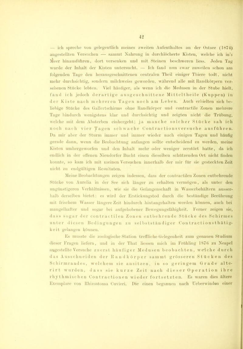 - ich spreche von gelegentlich meines zweiten Aufenthaltes an der Ostsee (1874) angestellten Versuchen — sammt Nahrung in durchlöcherte Kisten, welche ich in’s Meer liinausführen, dort versenken und mit Steinen beschweren liess. Jeden Tag wurde der Inhalt der Kisten untersucht. — Ich fand nun zwar zuweilen schon am folgenden Tage den herausgeschnittenen centralen Theil einiger Thiere todt, nicht mehr durchsichtig, sondern milchweiss geworden, während alle mit Randkörpern ver- sehenen Stücke lebten. Viel häufiger, als wenn ich die Medusen in der Stube hielt, fand ich jedoch derartige ausgeschnittene Mi tt eit heile (Kuppen) in der Kiste nach mehreren Tagen noch am Leben. Auch erhielten sich be- liebige Stücke des Gallertschirms ohne Randkörper und contractile Zonen mehrere Tage hindurch wenigstens klar und durchsichtig und zeigten nicht die Trübung, welche mit dem Absterben eiuhergeht; ja manche solcher Stücke sah ich noch nach vier Tagen schwache Contractionsversuche ausführen. Da mir aber der Sturm immer und immer wieder nach einigen Tagen und häufig gerade dann, wenn die Beobachtung anfangen sollte entscheidend zu werden, meine Kisten umhergeworfen und den Inhalt mehr oder weniger zerstört hatte, da ich endlich in der offenen Niendorfer Bucht einen dieselben schützenden Ort nicht finden konnte, so kam ich mit meinen Versuchen innerhalb der mir für sie gesteckten Zeit nicht zu endgültigen Resultaten. Meine Beobachtungen zeigen indessen, dass der contrac-tilen Zonen entbehrende Stücke von Aurelia in der See sich länger zu erhalten vermögen, als unter den ungünstigeren Verhältnissen, wie sie die Gefangenschaft in Wasserbehältern ausser- halb derselben bietet: es wird der Erstickungstod durch die beständige Berührung mit frischem Wasser längere Zeit hindurch .hintangehalten werden können, auch bei mangelhafter und sogar bei aufgehobener Bewegungsfähigkeit. Ferner zeigen sie, dass sogar der contraetilen Zonen entbehrende Stücke des Schirmes unter diesen Bedingungen zu selbstständiger Contracti onsthätig- keit gelangen können. Es musste die zoologische Station treffliche Gelegenheit zum genauen Studium dieser Fragen liefern, und in der That Hessen mich im Frühling 187G zu Neapel angestellte Versuche zuerst häufiger Medusen beobachten, weTche durch das Ausschneiden der Randkörper sammt grösseren Stücken des Schirmrandes, welchem sie ansitzen, in so geringem Grade alte- rirt wurden, dass sie kurze Zeit nach dieser Operation ihre rhythmischen Contractionen wieder fortsetzten. Es waren dies ältere Exemplare von Rhizostoma Cuvieri. Die einen begannen nach Ueberwinden einer