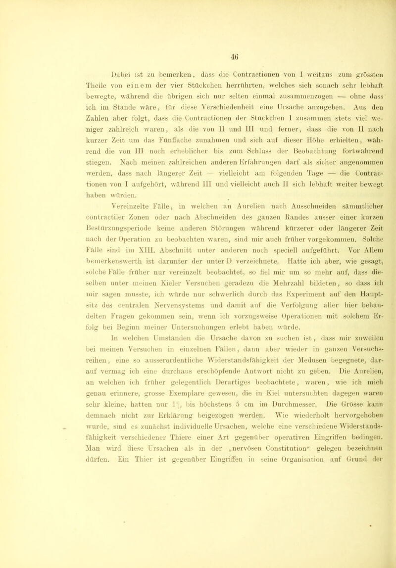 Dabei ist zu bemerken, dass die Contractionen von I weitaus zum grössten Tkeile von einem der vier Stückchen herrührten, welches sich sonach sehr lebhaft bewegte, während die übrigen sich nur selten einmal zusammenzogen — ohne dass ich im Stande wäre, für diese Verschiedenheit eine Ursache anzugeben. Aus den Zahlen aber folgt, dass die Contractionen der Stückchen 1 zusammen stets viel we- niger zahlreich waren, als die von 11 und 111 und ferner, dass die von II nach kurzer Zeit um das Fünffache Zunahmen und sich auf dieser Höhe erhielten, wäh- rend die von III noch erheblicher bis zum Schluss der Beobachtung fortwährend stiegen. Nach meinen zahlreichen anderen Erfahrungen darf als sicher angenommen werden, dass nach längerer Zeit — vielleicht am folgenden Tage — die Contrac- tionen von I aufgehört, während 111 und vielleicht auch II sich lebhaft weiter bewegt haben würden. Vereinzelte Fälle, in welchen au Aurelien nach Ausschneiden sämmtlicher contractiler Zonen oder nach Abschneiden des ganzen Bandes ausser einer kurzen Bestürzungsperiode keine anderen Störungen während kürzerer oder längerer Zeit nach der Operation zu beobachten waren, sind mir auch früher vorgekommen. Solche Fälle sind im XHI. Abschnitt unter anderen noch speciell aufgeführt. Vor Allem bemerkeuswerth ist darunter der unter D verzeichnete. Hatte ich aber, wie gesagt, solche Fälle früher nur vereinzelt beobachtet, so fiel mir um so mehr auf, dass die- selben unter meinen Kieler Versuchen geradezu die Mehrzahl bildeten, so dass ich mir sagen musste, ich würde nur schwerlich durch das Experiment auf den Haupt- sitz des centralen Nervensystems und damit auf die Verfolgung aller hier behan- delten Fragen gekommen sein, wenn ich vorzugsweise Operationen mit solchem Er- folg bei Beginn meiner Untersuchungen erlebt haben würde. In welchen Umständen die Ursache davon zu suchen ist, dass mir zuweilen bei meinen Versuchen in einzelnen Fälleu, dann aber wieder in ganzen Versuchs- reihen , eine so ausserordentliche Widerstandsfähigkeit der Medusen begegnete, dar- auf vermag ich eine durchaus erschöpfende Antwort nicht zu geben. Die Aurelien, an welchen ich früher gelegentlich Derartiges beobachtete, waren, wie ich mich genau erinnere, grosse Exemplare gewesen, die in Kiel untersuchten dagegen waren sehr kleine, hatten nur 1' . bis höchstens 5 cm im Durchmesser. Die Grösse kann demnach nicht zur Erklärung beigezogen werden. Wie wiederholt hervorgehoben wurde, sind es zunächst individuelle Ursachen, welche eine verschiedene Widerstands- fähigkeit verschiedener Thiere einer Art gegenüber operativen Eingriffen bedingen. Man wird diese Ursachen als in der „nervösen Constitution“ gelegen bezeichnen dürfen. Ein Thier ist gegenüber Eingriffen in seine Organisation auf Grund der