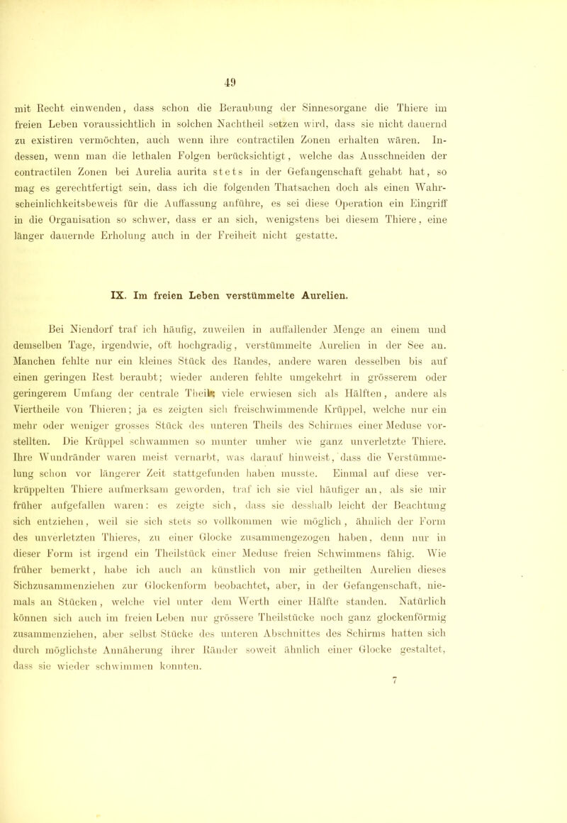mit Recht einwenden, dass schon die Beraubung der Sinnesorgane die Thiere im freien Leben voraussichtlich in solchen Nachtheil setzen wird, dass sie nicht dauernd zu existiren vermöchten, auch wenn ihre contractilen Zonen erhalten wären. In- dessen, wenn man die lethalen Folgen berücksichtigt, welche das Ausschneiden der contractilen Zonen bei Aurelia aurita stets in der Gefangenschaft gehabt hat, so mag es gerechtfertigt sein, dass ich die folgenden Thatsachen doch als einen Wahr- scheinlichkeitsbeweis für die Aulfassung anführe, es sei diese Operation ein Eingriff in die Organisation so schwer, dass er an sich, wenigstens bei diesem Thiere, eine länger dauernde Erholung auch in der Freiheit nicht gestatte. IX. Im freien Leben verstümmelte Aurelien. Bei Niendorf traf ich häufig, zuweilen in auffallender Menge an einem und demselben Tage, irgendwie, oft hochgradig, verstümmelte Aurelien in der See an. Manchen fehlte nur ein kleines Stück des Randes, andere waren desselben bis auf einen geringen Rest beraubt; wieder anderen fehlte umgekehrt in grösserem oder geringerem Umfang der centrale Theil^ viele erwiesen sich als Hälften, andere als Viertheile von Thieren; ja es zeigten sich freischwimmende Krüppel, welche nur ein mehr oder weniger grosses Stück des unteren Theils des Schirmes einer Meduse vor- stellten. Die Krüppel schwammen so munter umher wie ganz unverletzte Thiere. Ihre Wundränder waren meist vernarbt, was darauf hinweist, dass die Verstümme- lung schon vor längerer Zeit stattgefunden haben musste. Einmal auf diese ver- krüppelten Thiere aufmerksam geworden, traf ich sie viel häufiger an, als sie mir früher aufgefallen waren: es zeigte sich, dass sie desshalb leicht der Beachtung sich entziehen, weil sie sich stets so vollkommen wie möglich, ähnlich der Form des unverletzten Thieres, zu einer Glocke zusammengezogen haben, denn nur in dieser Form ist irgend ein Theilstück einer Meduse freien Schwimmens fähig. Wie früher bemerkt, habe ich auch an künstlich von mir getheilten Aurelien dieses Sichzusammenziehen zur Glockenform beobachtet, aber, in der Gefangenschaft, nie- mals an Stücken, welche viel unter dem Werth einer Hälfte standen. Natürlich können sich auch im freien Leben nur grössere Theilstücke noch ganz glockenförmig zusammenziehen, aber selbst Stücke des unteren Abschnittes des Schirms hatten sich durch möglichste Annäherung ihrer Ränder soweit ähnlich einer Glocke gestaltet, dass sie wieder schwimmen konnten. 7