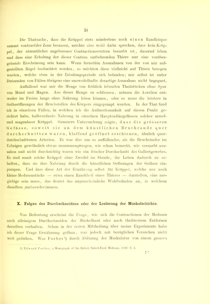 Die Thatsache, dass die Krüppel stets mindestens noch einen Randkörper sammt contractiler Zone besassen, möchte also wohl dafür sprechen, dass kein Krüp- pel , der sämmtlicher angeborener Contractionscentren beraubt ist, dauernd leben und dass eine Erholung der dieser Centren entbehrenden Thiere nur eine vorüber- gehende Erscheinung sein kann. Wenn fernerhin Ausnahmen von der von mir auf- gestellten Regel beobachtet werden, so möchten diese vielleicht auf Thiere bezogen werden, welche eben in der Erholungsperiode sich befanden; mir selbst ist unter Dutzenden von Fällen übrigens eine unzweifelhafte derartige Ausnahme nicht begegnet. Auffallend war mir die Menge von fröhlich lebenden Theilstücken ohne Spur von Mund und Magen. Aus dieser Menge zu schliessen, müssen die Aurelien ent- weder im Freien lange ohne Nahrung leben können, oder es muss die letztere in Gefässöffnungen der Bruchstellen des Körpers eingepumpt werden. In der That fand ich in einzelnen Fällen, in welchen ich die Aufmerksamkeit auf diesen Punkt ge- richtet habe, halb verdaute Nahrung in einzelnen Hauptradiärgefässen solcher mund- und magenloser Krüppel. Genauere Untersuchung zeigte, dass die grösseren Gefässe, soweit sie an dem künstlichen Bruchrande quer durchschnitten waren, klaffend geöffnet erschienen, ähnlich quer- durchschnittenen Arterien. Es war dies um so auffallender, als die Bruchränder im Uebrigen gewöhnlich etwas zusammengezogen, wie schon bemerkt, wie vernarbt aus- sahen und nicht durchsichtig waren wie ein frischer Durchschnitt des Gallertgewebes. Es sind somit solche Krüppel ohne Zweifel im Stande, ihr Leben dadurch zu er- halten, dass sie ihre Nahrung durch die künstlichen Oeffnungen der Gefässe ein- pumpen. Und dass diese Art der Ernährung selbst für Krüppel, welche nur noch kleine Medusenstücke — etwa einen Randtheil eines Thieres — darstellen, eine aus- giebige sein muss, das deutet das augenscheinliche Wohlbefinden an, in welchem dieselben .umherschwimmen. X. Folgen des Durchschneidens oder der Loslösung der Muskelschichte. Von Bedeutung erscheint die Frage, wie sich die Contractionen der Medusen nach alleinigem Durchschneiden der Muskelhaut oder nach theilweisem Entfernen derselben verhalten. Schon in der ersten Mittheilung über meine Experimente habe ich dieser Frage Erwähnung gethan, war jedoch mit bezüglichen Versuchen nicht weit gediehen. Was Forbes1) durch Ablösung der Muskulatur von einem grossen 1) Edward Forbes, a Monograph of the British Naked-Eyed Mednsae, 1848. S. 3.