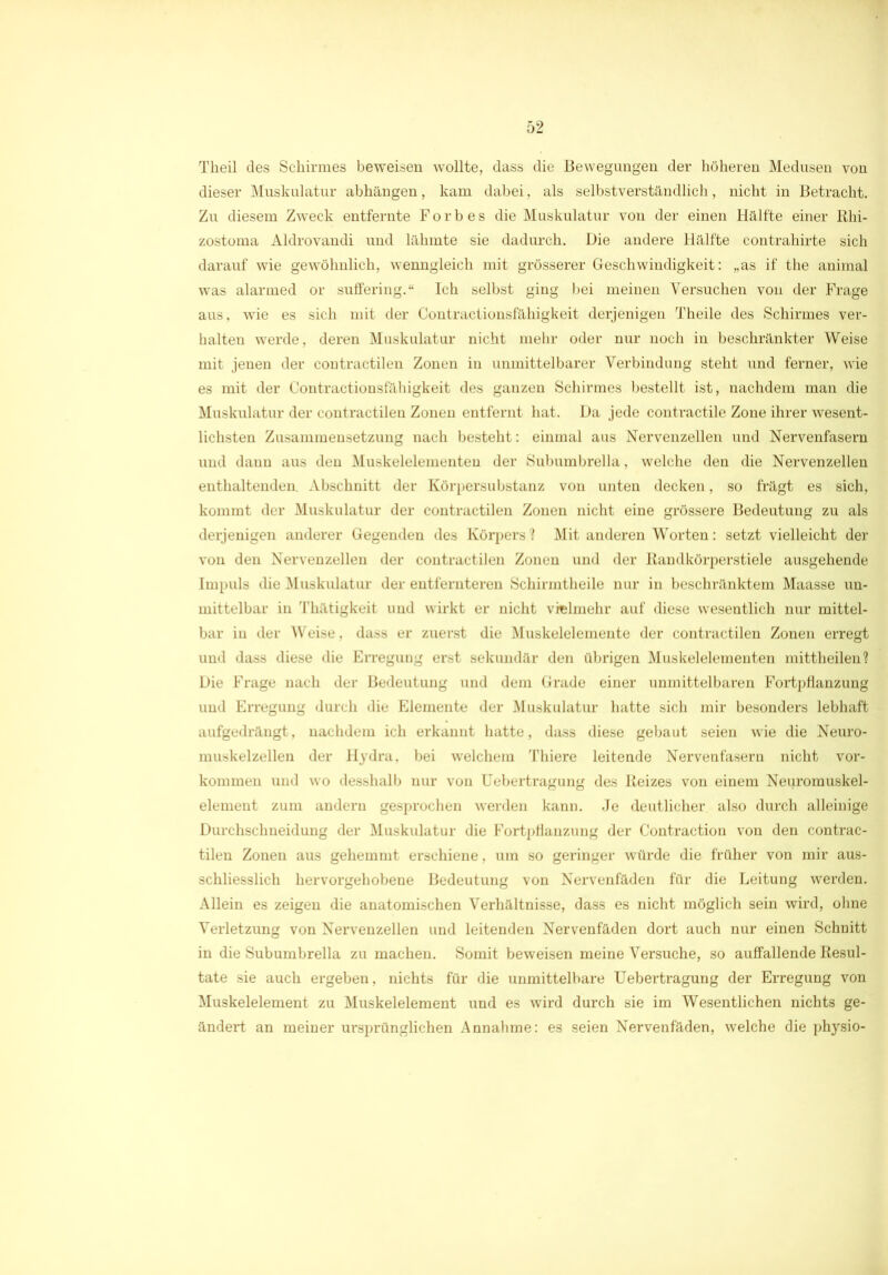 Tkeil des Schirmes beweisen wollte, dass die Bewegungen der höheren Medusen von dieser Muskulatur abhängen, kam dabei, als selbstverständlich, nicht in Betracht. Zu diesem Zweck entfernte Forbes die Muskulatur von der einen Hälfte einer Rhi- zostoma Aldrovandi und lähmte sie dadurch. Die andere Hälfte contrahirte sich darauf wie gewöhnlich, wenngleich mit grösserer Geschwindigkeit: „as if the animal was alarmed or suffering.“ Ich selbst ging bei meinen Versuchen von der Frage aus, wie es sich mit der Contractionsfähigkeit derjenigen Theile des Schirmes ver- halten werde, deren Muskulatur nicht mehr oder nur noch in beschränkter Weise mit jenen der contractilen Zonen in unmittelbarer Verbindung steht und ferner, wie es mit der Contractionsfähigkeit des ganzen Schirmes bestellt ist, nachdem man die Muskulatur der contractilen Zonen entfernt hat. Da jede contractile Zone ihrer wesent- lichsten Zusammensetzung nach besteht: einmal aus Nervenzellen und Nervenfasern und dann aus den Muskelelementen der Subumbrella, welche den die Nervenzellen enthaltenden. Abschnitt der Körpersubstanz von unten decken, so trägt es sich, kommt der Muskulatur der contractilen Zonen nicht eine grössere Bedeutung zu als derjenigen anderer Gegenden des Körpers? Mit anderen Worten: setzt vielleicht der von den Nervenzellen der contractilen Zonen und der Randkörperstiele ausgehende Impuls die Muskulatur der entfernteren Schirmtheile nur in beschränktem Maasse un- mittelbar in Thätigkeit und wirkt er nicht vreimehr auf diese wesentlich nur mittel- bar in der Weise, dass er zuerst die Muskelelemente der contractilen Zonen erregt und dass diese die Erregung erst sekundär den übrigen Muskelelementen mittheilen? Die Frage nach der Bedeutung und dem Grade einer unmittelbaren Fortpflanzung und Erregung durch die Elemente der Muskulatur hatte sich mir besonders lebhaft aufgedrängt, nachdem ich erkannt hatte, dass diese gebaut seien wie die Neuro- muskelzellen der Hydra, bei welchem Thiere leitende Nervenfasern nicht Vor- kommen und wo desshalb nur von Uebertragung des Reizes von einem Neuromuskel- element zum andern gesprochen werden kann. Je deutlicher also durch alleinige Durchschneidung der Muskulatur die Fortpflanzung der Contraction von den contrac- tilen Zonen aus gehemmt erschiene, um so geringer würde die früher von mir aus- schliesslich hervorgehobene Bedeutung von Nervenfäden für die Leitung werden. Allein es zeigen die anatomischen Verhältnisse, dass es nicht möglich sein wird, ohne Verletzung von Nervenzellen und leitenden Nervenfäden dort auch nur einen Schnitt in die Subumbrella zu machen. Somit beweisen meine Versuche, so auffallende Resul- tate sie auch ergeben, nichts für die unmittelbare Uebertragung der Erregung von Muskelelement zu Muskelelement und es wird durch sie im Wesentlichen nichts ge- ändert an meiner ursprünglichen Annahme: es seien Nervenfäden, welche die physio-
