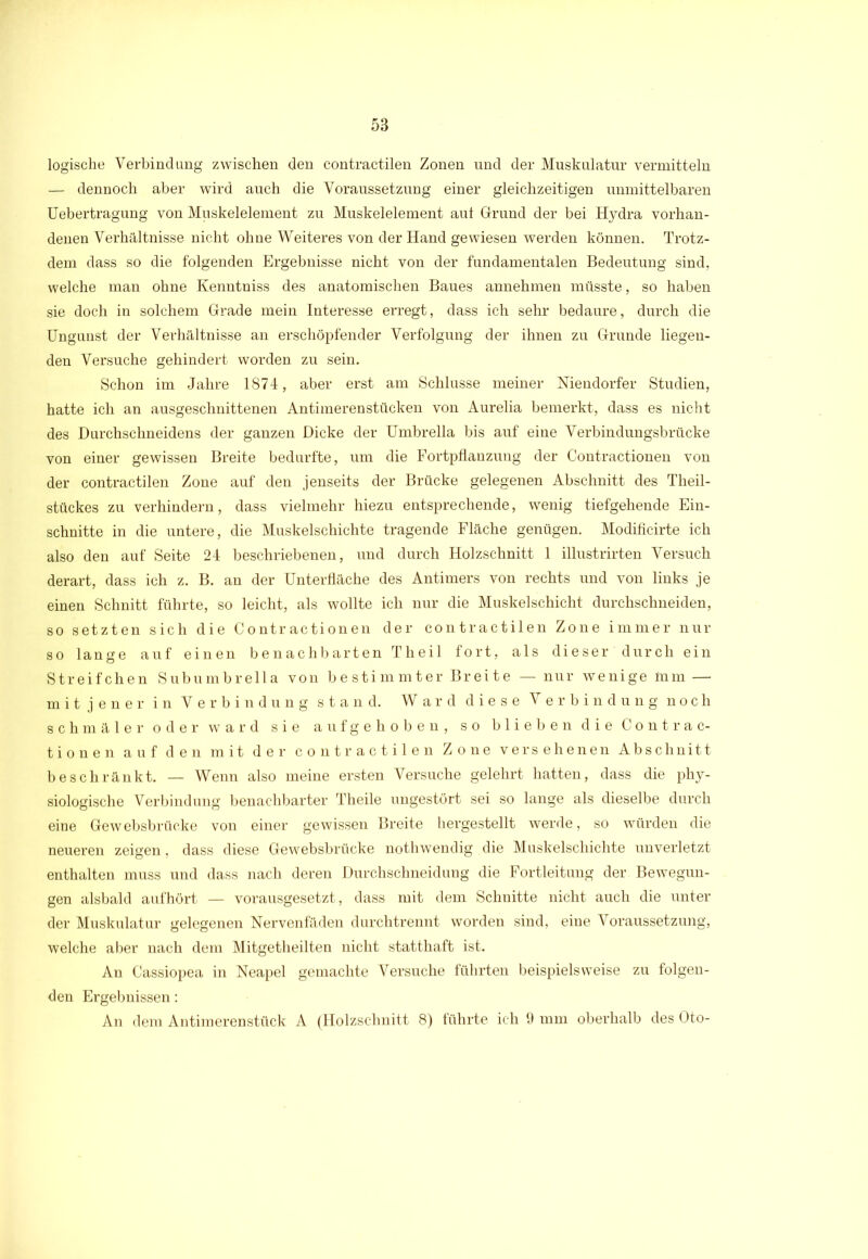 logische Verbindung zwischen den contractilen Zonen und der Muskulatur vermitteln — dennoch aber wird auch die Voraussetzung einer gleichzeitigen unmittelbaren Uebertragung von Muskelelement zu Muskelelement auf Grund der bei Hydra vorhan- denen Verhältnisse nicht ohne Weiteres von der Hand gewiesen werden können. Trotz- dem dass so die folgenden Ergebnisse nicht von der fundamentalen Bedeutung sind, welche man ohne Kenntniss des anatomischen Baues annehmen müsste, so haben sie doch in solchem Grade mein Interesse erregt, dass ich sehr bedaure, durch die Ungunst der Verhältnisse an erschöpfender Verfolgung der ihnen zu Grunde liegen- den Versuche gehindert worden, zu sein. Schon im Jahre 1874, aber erst am Schlüsse meiner Niendorfer Studien, hatte ich an ausgeschnittenen Antimerenstüeken von Aurelia bemerkt, dass es nicht des Durchschneidens der ganzen Dicke der Umbrella bis auf eine Verbindungsbrücke von einer gewissen Breite bedurfte, um die Fortpflanzung der Contractionen von der contractilen Zone auf den jenseits der Brücke gelegenen Abschnitt des Theil- stückes zu verhindern, dass vielmehr hiezu entsprechende, wenig tiefgehende Ein- schnitte in die untere, die Muskelschichte tragende Fläche genügen. Modificirte ich also den auf Seite 24 beschriebenen, und durch Holzschnitt 1 illustrirten Versuch derart, dass ich z. B. an der Unterfläche des Antimers von rechts und von links je einen Schnitt führte, so leicht, als wollte ich nur die Muskelschicht durchschneiden, so setzten sich die Contractionen der contractilen Zone immer nur so lange auf einen benachbarten Theil fort, als dieser durch ein Streifchen Subumbrella von bestimmter Breite — nur wenige lnm — mit jener in Verbindung stand. Ward diese Verbindung noch schmäler oder ward sie aufgehoben, so blieben die Contrac- tionen auf den mit der contractilen Zone versehenen Abschnitt beschränkt. — Wenn also meine ersten Versuche gelehrt hatten, dass die phy- siologische Verbindung benachbarter Theile ungestört sei so lange als dieselbe durch eine Gewebsbrücke von einer gewissen Breite hergestellt werde, so würden die neueren zeigen, dass diese Gewebsbrücke nothwendig die Muskelschichte unverletzt enthalten muss und dass nach deren Durchschneidung die Fortleitung der Bewegun- gen alsbald aufhört — vorausgesetzt, dass mit dem Schnitte nicht auch die unter der Muskulatur gelegenen Nervenfäden durchtrennt worden sind, eine Voraussetzung, welche aber nach dem Mitgetheilten nicht statthaft ist. An Cassiopea in Neapel gemachte Versuche führten beispielsweise zu folgen- den Ergebnissen: An dem Antimerenstück A (Holzschnitt 8) tührte ich 9 mm oberhalb des Oto-