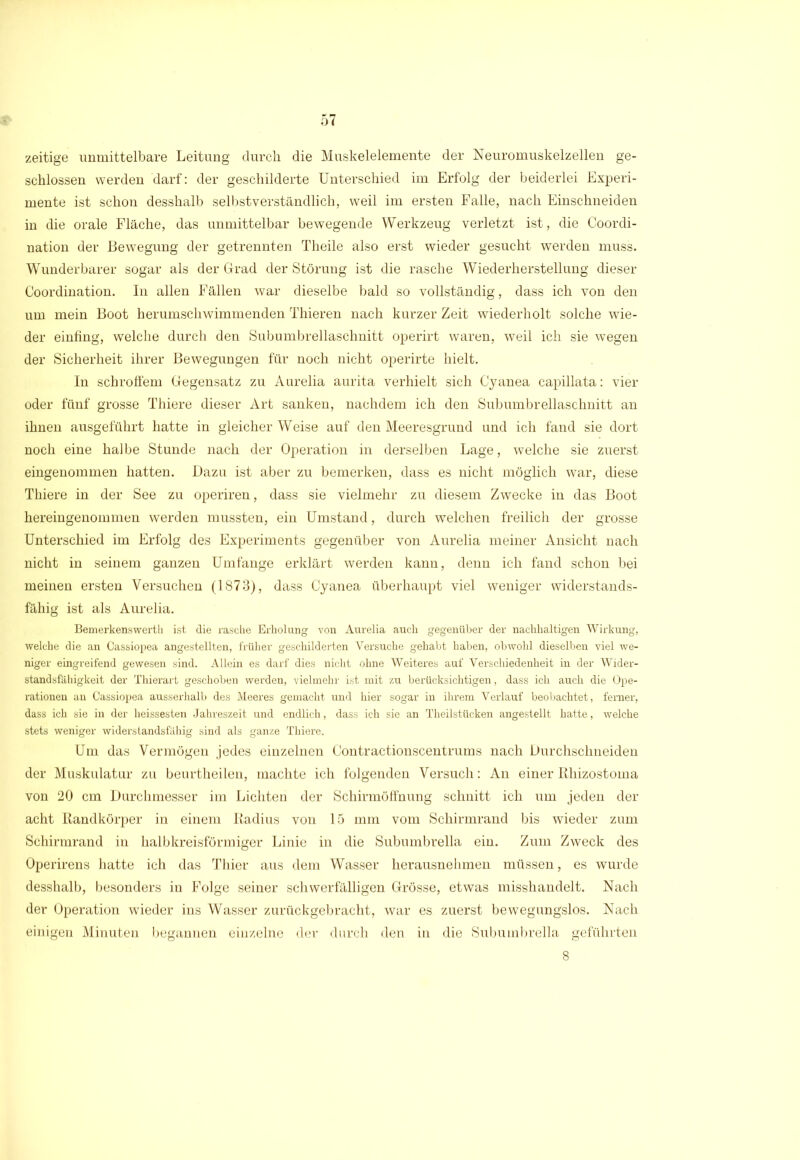 zeitige unmittelbare Leitung durch die Muskelelemente der Neuromuskelzellen ge- schlossen werden darf: der geschilderte Unterschied im Erfolg der beiderlei Experi- mente ist schon desshalb selbstverständlich, weil im ersten Falle, nach Einschneiden in die orale Fläche, das unmittelbar bewegende Werkzeug verletzt ist, die Coordi- nation der Bewegung der getrennten Theile also erst wieder gesucht werden muss. Wunderbarer sogar als der Grad der Störung ist die rasche Wiederherstellung dieser Coordination. In allen Fällen war dieselbe bald so vollständig, dass ich von den um mein Boot herumschwimmenden Thieren nach kurzer Zeit wiederholt solche wie- der einfing, welche durch den Subumbrellaschnitt operirt waren, weil ich sie wegen der Sicherheit ihrer Bewegungen für noch nicht operirte hielt. In schroffem Gegensatz zu Aurelia aurita verhielt sich Cyanea capillata: vier oder fünf grosse Thiere dieser Art sanken, nachdem ich den Subumbrellaschnitt an ihnen ausgeführt hatte in gleicher Weise auf den Meeresgrund und ich fand sie dort noch eine halbe Stunde nach der Operation in derselben Lage, welche sie zuerst eingenommen hatten. Dazu ist aber zu bemerken, dass es nicht möglich war, diese Thiere in der See zu operiren, dass sie vielmehr zu diesem Zwecke in das Boot hereingenommen werden mussten, ein Umstand, durch welchen freilich der grosse Unterschied im Erfolg des Experiments gegenüber von Aurelia meiner Ansicht nach nicht in seinem ganzen Umfange erklärt werden kann, denn ich fand schon bei meinen ersten Versuchen (1873), dass Cyanea überhaupt viel weniger widerstands- fähig ist als Aurelia. Bemerkenswerth ist die rasche Erholung von Aurelia auch gegenüber der nachhaltigen Wirkung, welche die an Cassiopea angestellten, früher geschilderten Vei'suche gehabt haben, obwohl dieselben viel we- niger eingreifend gewesen sind. Allein es darf dies nicht ohne Weiteres auf Verschiedenheit in der Wider- standsfähigkeit der Thierart geschoben werden, vielmehr ist mit zu berücksichtigen, dass ich auch die Ope- rationen an Cassiopea ausserhalb des Meeres gemacht und hier sogar in ihrem Verlauf beobachtet, ferner, dass ich sie in der heissesten Jahreszeit und endlich, dass ich sie an Theilstücken angestellt hatte, welche stets weniger widerstandsfähig sind als ganze Thiere. Um das Vermögen jedes einzelnen Contractionscentrums nach Durchschneiden der Muskulatur zu beurtheilen, machte ich folgenden Versuch: An einer Rliizostoma von 20 cm Durchmesser im Lichten der Schirmöffnung schnitt ich um jeden der acht Randkörper in einem Radius von 15 mm vom Schirmrand bis wieder zum Schirmrand in halbkreisförmiger Linie in die Subumbrella ein. Zum Zweck des Operirens hatte ich das Thier aus dem Wasser herausnehmen müssen, es wurde desshalb, besonders in Folge seiner schwerfälligen Grösse, etwas misshandelt. Nach der Operation wieder ins Wasser zurückgebracht, war es zuerst bewegungslos. Nach einigen Minuten begannen einzelne der durch den in die Subumbrella geführten