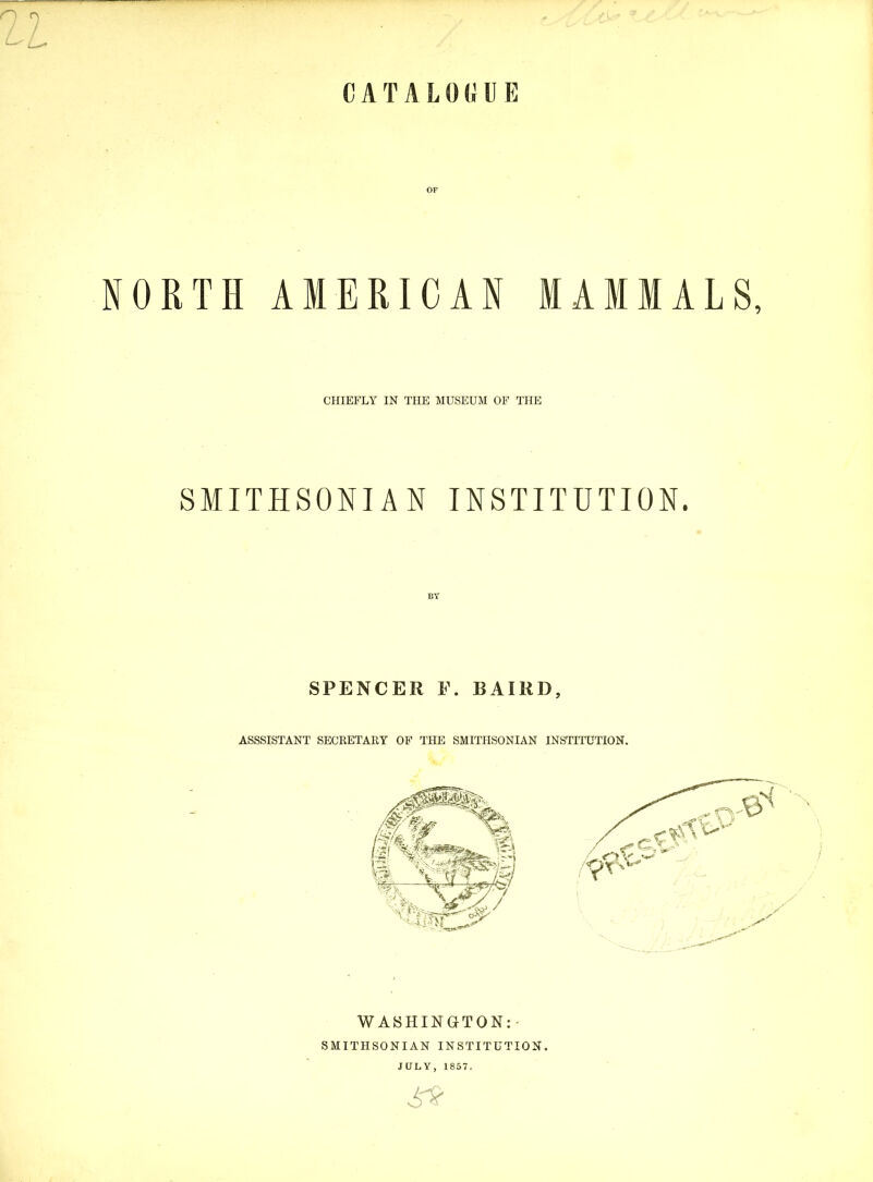 CATALOGUE NORTH AMERICAN MAMMALS, CHIEFLY IN THE MUSEUM OF THE SMITHSONIAN INSTITUTION. BY SPENCER P. BAIRD, ASSSISTANT SECRETARY OF THE SMITHSONIAN INSTITUTION. WASHINGTON: - SMITHSONIAN INSTITUTION. JULY, 1857.