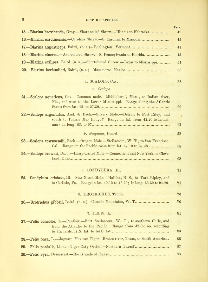 Page. 15. —Blarina brevicauda, Gray.—Short-tailed Shrew.—Illinois to Nebraska 42 16. -—Blarina carolinensis.—Carolina Shrew.—S. Carolina to Missouri 45 17. -—Blarina angusticeps, Baird, (n. s.)—Burlington, Vermont 47 18. —Blarina cinerea.—Ash-colored Shrew.—S. Pennsylvania to Florida 45 19. —Blarina exilipes, Baird, (n. s.)—Short-footed Shrew.—Texas to Mississippi 51 20. —Blarina berlandieri, Baird, (n. s.)—Matamoras, Mexico 53 4. SCALOPS, Cuv. 58 a. Scalops. 21. — Scalops aquations, Cuv.—Common mole.—Middleboro’, Mass., to Indian river, Fla., and west to the Lower Mississippi. Range along the Atlantic States from lat. 42. to 27.30 60 22. —Scalops argentatus, Aud. & Bach.—Silvery Mole.—Detroit to Fort Riley, and south to Prairie Mer Rouge? Range in lat. from 42.20 to Louisi- ana? in long. 83. to 97 63 b. Scapanus, Pomel. 58 23. —Scalops townsendii, Bach.—Oregon Mole.—Steilacoom, W. T., to San Francisco, Cal. Range on the Pacific coast from lat. 47.10 to 37.48 65 24. —Scalops breweri, Bach.—Hairy-Tailed Mole.—Connecticut and New York, to Cleve- land, Ohio 68 5. CONDYLURA, 111. 71 25. —Condylura cristata, 111.—Star-Nosed Mole.—Halifax, N. S., to Fort Ripley, and to Carlisle, Pa. Range in lat. 40.12 to 46.20; in long. 63.30 to 94.20. 71 6. UROTRICHUS, Temm. 76 26. —Urotrichus gibbsii, Baird, (n. s.)—Cascade Mountains, W. T 76 7. FELIS, L. 81 27. —Felis concolor, L.—Panther.—Fort Steilacoom, W. T., to southern Chile, and from the Atlantic to the Pacific. Range from 47 (or 55. according to Richardson) N. lat. to 54 S. lat 83 28. —Felis onca, L.—Jaguar; Mexican Tiger—Brazos river, Texas, to South America.. 86 29. —Felis pardalis, Linn.—Tiger Cat; Ocelot.—Northern Texas? - 87 30. —Felis eyra, Desmarest.—Rio Grande of Texas 88