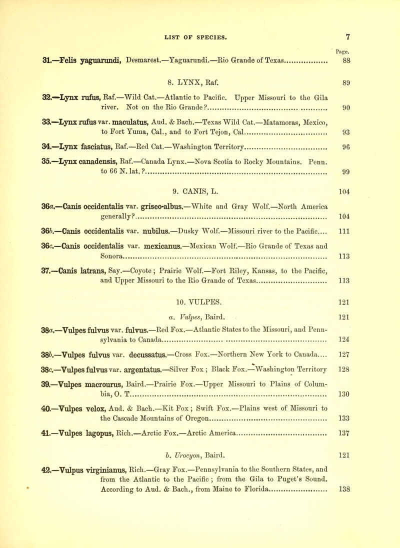 ' Page. 31. —Felis yaguarundi, Desmarest.—Yaguarundi.—Eio Grande of Texas 88 8. LYNX, Raf. 89 32. —Lynx rufus, Raf.—Wild Cat.—Atlantic to Pacific. Upper Missouri to the Gila river. Not on the Rio Grande ? 90 33. —Lynx rufus var. maculatus, Aud. & Bach.—Texas Wild Cat.—Matamoras, Mexico, to Fort Yuma, Cal., and to Fort Tejon, Cal 93 34. —Lynx fasciatus, Raf.—Red Cat.—Washington Territory 96 35. —Lynx canadensis, Raf.—Canada Lynx.—Nova Scotia to Rocky Mountains. Penn. to 66 N. lat. ? 99 9. CANIS, L. 104 зба. —Canis occidentalis var. griseo-albus.—White and Gray Wolf.—North America generally? 104 збб. —Canis occidentalis var. nubilus.—Dusky Wolf.—Missouri river to the Pacific.... Ill 36c.—Canis occidentalis var. mexicanus.—Mexican Wolf.—Rio Grande of Texas and Sonora 113 37.—Canis latrans, Say.—Coyote ; Prairie Wolf.—Fort Riley, Kansas, to the Pacific, and Upper Missouri to the Rio Grande of Texas 113 10. YULPES. 121 a. Vulpes, Baird. 121 38«.—Vulpes fulvus var. fulvus.—Red Fox.—Atlantic States to the Missouri, and Penn- sylvania to Canada 124 386.—Vulpes fulvus var. decussatus.—Cross Fox.—Northern New York to Canada.... 127 38c.—Vulpes fulvus var. argentatus.—Silver Fox; Black Fox.—Washington Territory 128 39. —Vulpes macrourus, Baird.—Prairie Fox.—Upper Missouri to Plains of Colum- bia, 0. T 130 40. —Vulpes velox, Aud. & Bach.—Kit Fox; Swift Fox.—Plains west of Missouri to the Cascade Mountains of Oregon 133 41. —Vulpes lagopus, Rich.—Arctic Fox.—Arctic America 137 6. Urocyon, Baird. 121 42. —Vulpus virginianus, Rich.—Gray Fox.—Pennsylvania to the Southern States, and from the Atlantic to the Pacific ; from the Gila to Puget’s Sound. According to Aud. & Bach., from Maine to Florida 138