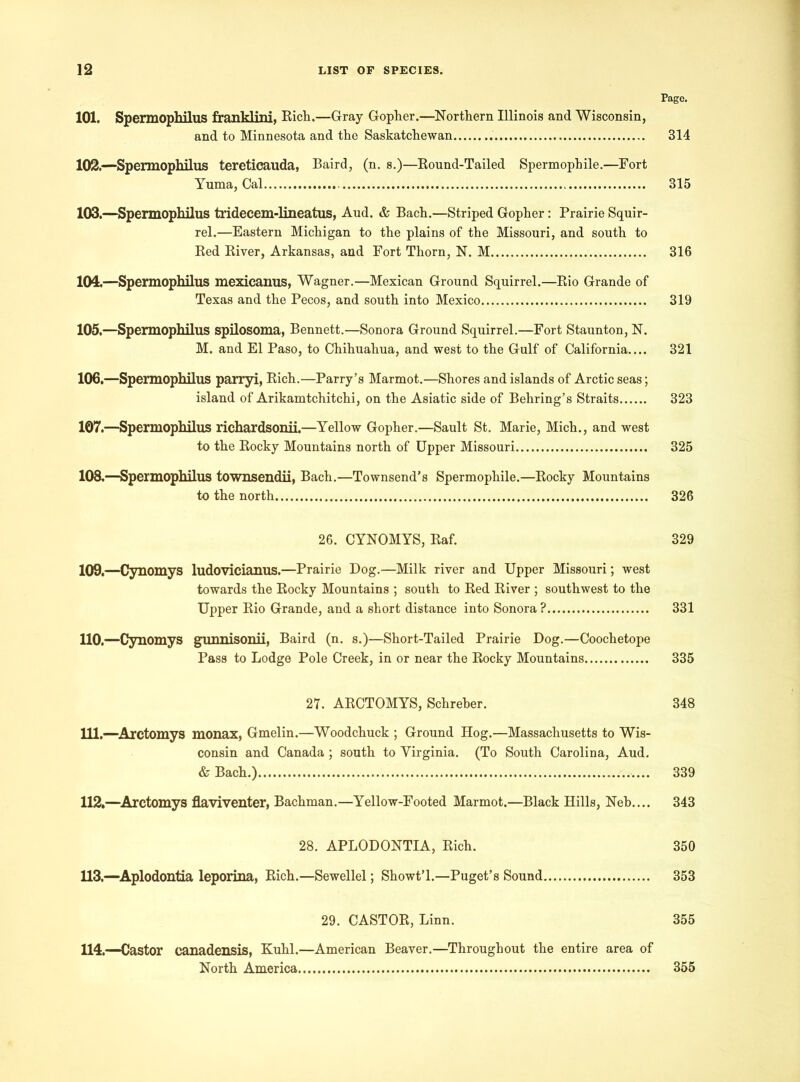 Page. 101. Spermophilus franklini, Rich.—Gray Gopher.—Northern Illinois and Wisconsin, and to Minnesota and the Saskatchewan . 314 102. —Spermophilus tereticauda, Baird, (n. s.)—Round-Tailed Spermophile.—Fort Yuma, Cal 315 103. —Spermophilus tridecem-lineatus, Aud. & Bach.—Striped Gopher: Prairie Squir- rel.—Eastern Michigan to the plains of the Missouri, and south to Red River, Arkansas, and Fort Thorn, N. M 316 104. —Spermophilus mexicanus, Wagner.—Mexican Ground Squirrel.—Rio Grande of Texas and the Pecos, and south into Mexico 319 105. —Spermophilus spilosoma, Bennett.—Sonora Ground Squirrel.—Fort Staunton, N. M. and El Paso, to Chihuahua, and west to the Gulf of California.... 321 106. —Spermophilus parryi, Rich.—Parry’s Marmot.—Shores and islands of Arctic seas; island of Arikamtchitchi, on the Asiatic side of Behring’s Straits 323 107. —Spermophilus richardsonii.—Yellow Gopher.—Sault St. Marie, Mich., and west to the Rocky Mountains north of Upper Missouri 325 108. —Spermophilus townsendii, Bach.—Townsend’s Spermophile.—Rocky Mountains to the north 326 26. CYNOMYS, Raf. 329 109. —Cynomys ludovicianus.—Prairie Dog.—Milk river and Upper Missouri; west towards the Rocky Mountains ; south to Red River ; southwest to the Upper Rio Grande, and a short distance into Sonora ? 331 110. —Cynomys gunnisonii, Baird (n. s.)—Short-Tailed Prairie Dog.—Coochetope Pass to Lodge Pole Creek, in or near the Rocky Mountains 335 27. ARCTOMYS, Schreher. 348 111. —Arctomys monax, Gmelin.—Woodchuck ; Ground Hog.—Massachusetts to Wis- consin and Canada ; south to Virginia. (To South Carolina, Aud. & Bach.) 339 112. —Arctomys flaviventer, Bachman.—Yellow-Footed Marmot.—Black Hills, Neb.... 343 28. APLODONTIA, Rich. 350 113. —Aplodontia leporina, Rich.—Sewellel; Showt’l.—Puget’s Sound 353 29. CASTOR, Linn. 355 114. —Castor canadensis, Kuhl.—American Beaver.—Throughout the entire area of North America 355