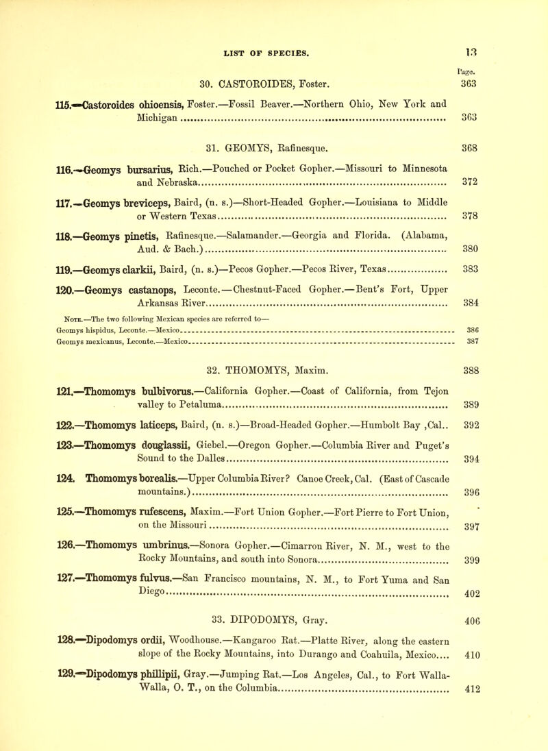 Page. 30. CASTOROIDES, Foster. 363 115. -*Castoroides ohioensis, Foster.—Fossil Beaver.—Northern Ohio, New York and Michigan 363 31. GEOMYS, Rafinesque. 368 116. —Geomys bursarius, Rich.—Pouched or Pocket Gopher.—Missouri to Minnesota and Nebraska 372 117. —.Geomys breviceps, Baird, (n. s.)—Short-Headed Gopher.—Louisiana to Middle or Western Texas 378 118. —Geomys pinetis, Rafinesque.—Salamander.—Georgia and Florida. (Alabama, Aud. & Bach.) 380 U9.—Geomys clarkii, Baird, (n. s.)—Pecos Gopher.—Pecos River, Texas 383 120. —Geomys castanops, Leconte.—Chestnut-Faced Gopher.—Bent’s Fort, Upper Arkansas River 384 Note.—The two following Mexican species are referred to— Geomys hispidus, Leconte.—Mexico 386 Geomys mexicanus, Leconte.—Mexico 387 32. THOMOMYS, Maxim. 388 121. —Thomomys bulbivorus.—California Gopher.—Coast of California, from Tejon valley to Petaluma 389 122. —Thomomys laticeps, Baird, (n. s.)—Broad-Headed Gopher.—Humbolt Bay ,Cal.. 392 123. —Thomomys douglassii, Giebel.—Oregon Gopher.—Columbia River and Puget’s Sound to the Dalles 394 124. Thomomys borealis—Upper Columbia River? Canoe Creek, Cal. (East of Cascade mountains.) 396 125. —Thomomys rufescens, Maxim.—Fort Union Gopher.—Fort Pierre to Fort Union, on the Missouri 397 126. —Thomomys umbrinus.—Sonora Gopher.—Cimarron River, N. M., west to the Rocky Mountains, and south into Sonora 399 127. —Thomomys fulvus.—San Francisco mountains, N. M., to Fort Yuma and San Diego 402 33. DIPODOMYS, Gray. 406 128. —Dipodomys ordii, Woodhouse.—Kangaroo Rat.—Platte River, along the eastern slope of the Rocky Mountains, into Durango and Coahuila, Mexico.... 410 129. —Dipodomys phillipii, Gray.—Jumping Rat.—Los Angeles, Cal., to Fort Walla- Walla, O. T., on the Columbia 412