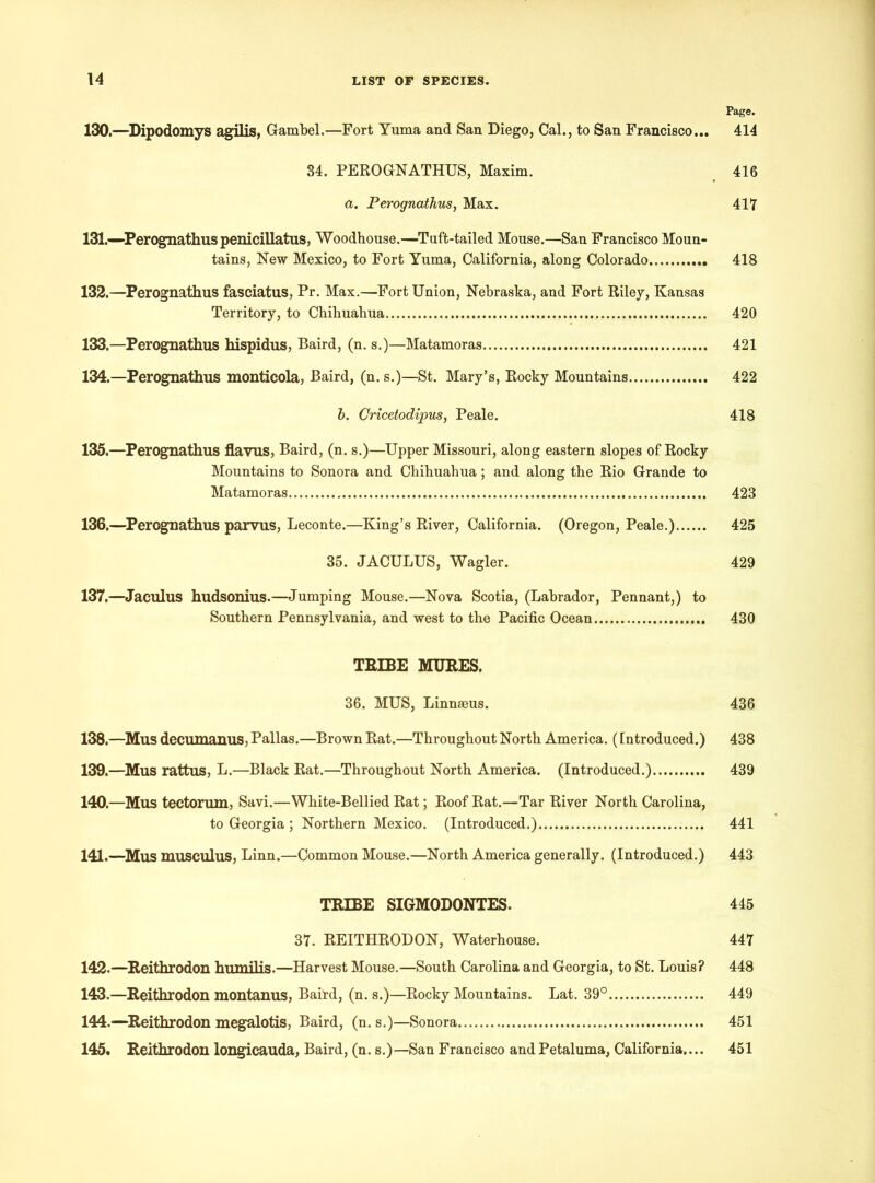 Page. 130. —Dipodomys agilis, Gambel.—Fort Yuma and San Diego, Cal., to San Francisco... 414 34. PEROGNATHUS, Maxim. 416 a. Perognathus, Max. 417 131. —Perognathus penicillatus, Woodhouse.—Tuft-tailed Mouse.—San Francisco Moun- tains, New Mexico, to Fort Yuma, California, along Colorado 418 132. —Perognathus fasciatus, Pr. Max.—Fort Union, Nebraska, and Fort Riley, Kansas Territory, to Chihuahua 420 133. —Perognathus hispidus, Baird, (n. s.)—Matamoras 421 134. —Perognathus monticola, Baird, (n. s.)—St. Mary’s, Rocky Mountains 422 b. Cricetodipus, Peale. 418 135. —Perognathus flavus, Baird, (n. s.)—Upper Missouri, along eastern slopes of Rocky Mountains to Sonora and Chihuahua; and along the Rio Grande to Matamoras 423 136. —Perognathus parvus, Leconte.—King’s River, California. (Oregon, Peale.) 425 35. JACULUS, Wagler. 429 137. —Jaculus hudsonius.—Jumping Mouse.—Nova Scotia, (Labrador, Pennant,) to Southern Pennsylvania, and west to the Pacific Ocean 430 TRIBE MURES. 36. MUS, Linnaeus. 436 138. —Mus decumanus, Pallas.—Brown Rat.—Throughout North America. (Introduced.) 438 139. —Mus rattus, L.—Black Rat.—Throughout North America. (Introduced.) 439 140. —Mus tectorum, Savi.—White-Bellied Rat; Roof Rat.—Tar River North Carolina, to Georgia ; Northern Mexico. (Introduced.) 441 141. —Mus musculus, Linn.—Common Mouse.—North America generally. (Introduced.) 443 TRIBE SIGMODONTES. 445 37. REITHRODON, Waterhouse. 447 142. —Reithrodon humilis.—Harvest Mouse.—South Carolina and Georgia, to St. Louis? 448 143. —Reithrodon montanus, Baird, (n. s.)—Rocky Mountains. Lat. 39° 449 144. —Reithrodon megalotis, Baird, (n. s.)—Sonora 451 145. Reithrodon longicauda, Baird, (n. s.)—San Francisco and Petaluma, California.... 451