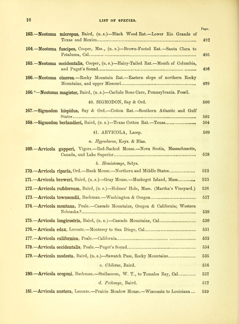 Tage. 163. —Neotoma micropus, Baird, (n. s.)—Black Wood Rat.—Lower Rio Grande of Texas and Mexico 492 164. —Neotoma fuscipes, Cooper, Mss., (n. s.)—Brown-Footed Rat.—Santa Clara to Petaluma, Cal 495 165. —Neotoma occidentals, Cooper, (n. s.)—Hairy-Tailed Rat.—Mouth of Columbia, and Puget’s Sound 496 166. —Neotoma cinerea.—Rocky Mountain Rat.—Eastern slope of northern Rocky Mountains, and upper Missouri 499 166. *—Neotoma magister, Baird, (n. s.)—Carlisle Bone Cave, Pemnsylvania. Fossil. 40. SIGMODON, Say & Ord. 500 167. —Sigmodon hispidus, Say & Ord.—Cotton Rat.—Southern Atlantic and Gulf States . 502 168-—Sigmodon berlandieri, Baird, (n. s.)—Texas Cotton Rat.—Texas 504 41. ARVICOLA, Lacep. 509 a. Eypudaeus, Keys. & Bias. 169.—Arvicola gapperi, Vigors.—Red-Backed Mouse.—Nova Scotia, Massachusetts, Canada, and Lake Superior 518 b. Herniotomys, Selys. 170-—Arvicola riparia, Ord.—Bank Mouse.—Northern and Middle States 522 171. —Arvicola breweri, Baird, (n. s.)—Gray Mouse.—Muskeget Island, Mass 525 172. —Arvicola rufidorsum, Baird, (n. s.)—Holmes’ Hole, Mass. (Martha’s Vineyard.) 526 173. —Arvicola townsendii, Bachman.—Washington & Oregon 527 174. —Arvicola montana, Peale.—Cascade Mountains, Oregon & California; Western Nebraska? 528 175. —Arvicola longirostris, Baird, (n. s.)—Cascade Mountains, Cal 530 176. —Arvicola edax, Leconte.—Monterey to San Diego, Cal 531 177. —Arvicola califoipaica, Peale.—California 632 178. —Arvicola occidentalis, Peale.—Puget’s Sound 534 179. —Arvicola modesta, Baird, (n. s.)—Sawatch Pass, Rocky Mountains 535 c. Ghilotus, Baird. 516 180. —Arvicola oregoni, Bachman.—Steilacoom, W. T., to Tomales Bay, Cal 537 d. Pedomys, Baird. 517 181. —Arvicola austera, Leconte.—Prairie Meadow Mouse.—Wisconsin to Louisiana ... 539