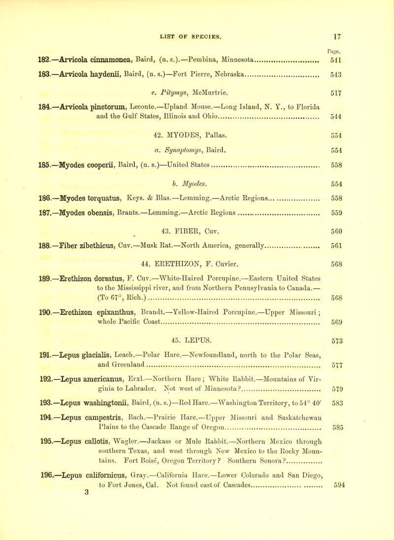 Tage. 182. —Arvicola cirmamonea, Baird, (n. s.).—-Pembina, Minnesota 541 183. —Arvicola haydenii, Baird, (n. s.)—Fort Pierre, Nebraska 543 e. Pitymys, McMurtrie. 517 184. —Arvicola pinetorum, Leconte.—Upland Mouse.—Long Island, N. Y., to Florida and the Gulf States, Illinois and Ohio 544 42. MYODES, Pallas. 554 a. Synaptomys, Baird. 554 185. —Myodes cooperii, Baird, (n. s.)—United States 558 b. Myodes. 554 186. —Myodes torquatus, Keys. & Bias.—Lemming.—Arctic Regions 558 187. —Myodes obensis, Brants.—Lemming.—Arctic Regions 559 43. FIBER, Cuv. 560 188. —Fiber zibetbicus, Cuv.—Musk Rat.—North America, generally 561 44. ERETHIZON, F. Cuvier. 568 189. —Erethizon dorsatus, F. Cuv.—White-Haired Porcupine.—Eastern United States to the Mississippi river, and from Northern Pennsylvania to Canada.— (To 67°, Rich.) 568 190. —Erethizon epixanthus, Brandt.—Yellow-Haired Porcupine.—Upper Missouri; whole Pacific Coast 569 45. LEPUS. 573 191. —Lepus glacialis, Leach.-—Polar Hare.—Newfoundland, north to the Polar Seas, and Greenland 577 192. —Lepus americanus, Erxl.—Northern Hare ; White Rabbit.—Mountains of Vir- ginia to Labrador. Not west of Minnesota? 579 193. —Lepus washingtonii, Baird, (n. s.)—Red Hare.—Washington Territory, to 54° 40' 583 194. —Lepus campestris, Bach.—Prairie Hare.—Upper Missouri and Saskatchewan Plains to the Cascade Range of Oregon 585 195. —Lepus callotis, Wagler.—Jackass or Mule Rabbit.—Northern Mexico through southern Texas, and west through New Mexico to the Rocky Moun- tains. Fort Boise, Oregon Territory? Southern Sonora? 196. —Lepus califomicus, Gray.—California Hare.—Lower Colorado and San Diego, to Fort Jones, Cal. Not found east of Cascades 594 3