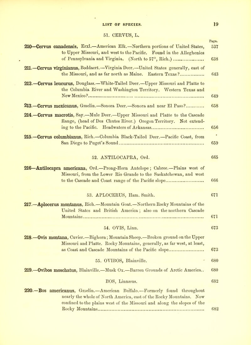 51. CEBVUS, L. Page. 210—Cervus canadensis, Erxl.—American Elk.—Northern portions of United States, 537 to Upper Missouri, and west to the Pacific. Found in the Alleghenies of Pennsylvania and Virginia. (North to 57°, Bich.) 638 211. —Cervus virginianus, Boddaert.—Virginia Deer.—United States generally, east of the Missouri, and as far north as Maine. Eastern Texas ? 643 212. —Cervus leucurus, Douglass.—White-Tailed Deer.—Upper Missouri and Platte to the Columbia Biver and Washington Territory. Western Texas and New Mexico? 649 213. —Cervus mexicanus, G-melin.—Sonora Deer.—Sonora and near El Paso? 658 214. —Cervus macrotis, Say.—Mule Deer.—Upper Missouri and Platte to the Cascade Bange, (headofDes Chutes Biver.) Oregon Territory. Not extend- ing to the Pacific. Headwaters of Arkansas 656 215. —Cervus columbianus, Bich.—Columbia Black-Tailed Deer.—Pacific Coast, from San Diego to Puget’s Sound 659 52. ANTILOCAPBA, Ord. 665 216—Antilocapra americana, Ord.—Prong-Horn Antelope ; Cabree.—Plains west of Missouri, from the Lower Bio Grande to the Saskatchewan, and west to the Cascade and Coast range of the Pacific slope 666 53. APLOCEBUS, Ham. Smith. 671 217.—Aplocerus montanus, Bich.—Mountain Goat.—Northern Bocky Mountains of the United States and British America ; also on the northern Cascade Mountains 671 54. OVIS, Linn. 673 218-—Ovis montana, Cuvier.—Bighorn; Mountain Sheep.—Broken ground on the Upper Missouri and Platte. Bocky Mountains, generally, as far west, at least, as Coast and Cascade Mountains of the Pacific slope 673 55. OVIBOS, Blainville. - 680 219. —Ovibos moschatus, Blainville.—Musk Ox.—Barren Grounds of Arctic America.. 680 BOS, Linneeus. 682 220. —Bos americanus, Gmelin.—American Buffalo.—Formerly found throughout nearly the whole of North America, east of the Bocky Mountains. Now confined to the plains west of the Missouri and along the slopes of the Bocky Mountains 682