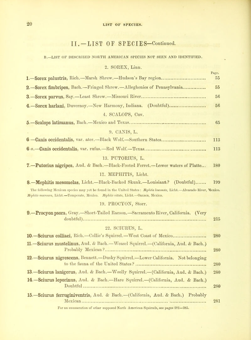 II.-LIST OF SPECIES—Continued. B.—LIST OF DESCRIBED NORTH AMERICAN SPECIES NOT SEEN AND IDENTIFIED. 2. SOREX, Linn. Page. 1. —Sorex palustris, Rich.—Marsh Shrew.—Hudson’s Bay region 55 2. —Sorex fimbripes, Bach.—Fringed Shrew.—Alleghenies of Pennsylvania 55 3. —Sorex parvus, Say.—Least Shrew.—Missouri River 56 4. —Sorex harlani, Duvernoy.—New Harmony, Indiana. (Doubtful) 56 4. SCALOPS, Cuv. 5. —Sealops latimanus, Bach.—Mexico and Texas 65 9. CANIS, L. 6 —Canis occidentalis, var. ater.—Black Wolf.—Southern States 113 6 a.—Canis occidentalis, var. rufus.—Red Wolf.—Texas 113 13. PUTORIUS, L. 7. —Putorius nigripes, Aud. & Bach.—Black-Footed Ferret.—Lower waters of Platte... 180 17. MEPHITIS, Licht. 8. —Mephitis mesomelas, Licht.—Black-Backed Skunk.—Louisiana? (Doubtful) 199 The following Mexican species may yet be found in the United States : Mephitis leuconoia, Licht.—Alvarado River, Mexico. Mephitis macroura, Licht.—Temperate, Mexico. Mephitis vittata, Licht.—Oaxaca, Mexico. 19. PROCYON, Storr. 9. —Procyon psora, Gray.—Short-Tailed Racoon.—Sacramento River, California. (Very doubtful) 215 22. SCIURUS, L. 10. —Sciurus colliaei, Rich.—Collie’s Squirrel.—West Coast of Mexico 280 11. —Sciurus mustelinus, Aud. & Bach.—Weasel Squirrel.—(California, Aud. & Bach.) Probably Mexican? 280 12-—Sciurus nigrescens, Bennett.—Dusky Squirrel.—Lower California. Not belonging to the fauna of the United States ? 280 13. —Sciurus lanigerus, Aud. & Bach.—Woolly Squirrel.—(California, Aud. & Bach.) 280 14. —Sciurus leporinus, Aud. & Bach.—Hare Squirrel.—(California, Aud. & Bach.) Doubtful 280 15. —Sciurus ferruginiventris, Aud. & Bach.—(California, Aud. & Bach.) Probably Mexican 281 For an enumeration of other supposed North American Squirrels, see pages 281—285.