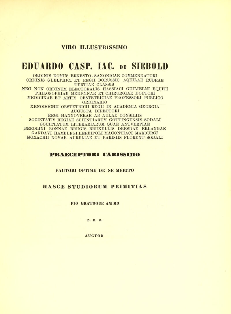 VIRO ILLUSTRISSIMO EDUARDO CASP. IAC. de SIEBOLD ORDINIS DOMUS ERNESTO - SAXONICAE COMMENDATORI ORDINIS GUELPHICI ET REGII BORUSSIC. AQUILAE RUBRAE TERTIAE CLASSIS NEC NON ORDINUM ELECTORALIS HASSIACI GUILIELMI EQUITI PHILOSOPHIAE MEDICINAE ET CHIRURGIAE DOCTORI MEDICINAE ET ARTIS OBSTETRICIAE PROFESSORI PUBLICO ORDINARIO XENODOCHII OBSTETRICII REGII IN ACADEMIA GEORGIA AUGUSTA DIRECTORI REGI HANNOYERAE AB AULAE CONSILIIS SOCIETATIS REGIAE SCIENTIARUM GOTTINGENSIS SODALI SOCIETATUM LITERARIARUM QUAE ANTVERPIAE BEROLINI BONNAE BRUGIS BRUXELLIS DRESDAE ERLANGAE GANDAYI HAMBURGI HERBIPOLI MAGONTIACI MARBURGI MONACHII NOVAE-AURELIAE ET PARISIIS FLORENT SODALI PRAECEPTORI CARISSIMO FAUTORI OPTIME DE SE MERITO HASCE STUDIORUM PRIMITIAS PIO GRATOQUE ANIMO D. D. D. AUCTOR